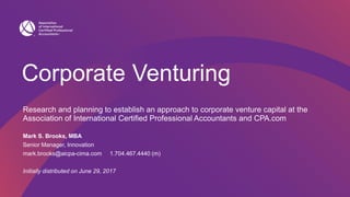 Corporate Venturing
Research and planning to establish an approach to corporate venture capital at the
Association of International Certified Professional Accountants and CPA.com
Mark S. Brooks, MBA
Senior Manager, Innovation
mark.brooks@aicpa-cima.com 1.704.467.4440 (m)
Initially distributed on June 29, 2017
 
