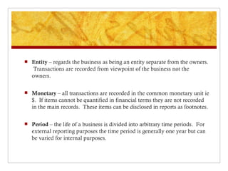Entity – regards the business as being an entity separate from the owners. Transactions are recorded from viewpoint of the business not the owners. Monetary – all transactions are recorded in the common monetary unit ie $. If items cannot be quantified in financial terms they are not recorded in the main records. These items can be disclosed in reports as footnotes. Period – the life of a business is divided into arbitrary time periods. For external reporting purposes the time period is generally one year but can be varied for internal purposes.