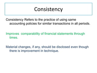 Consistency
Consistency Refers to the practice of using same
accounting policies for similar transactions in all periods.
Improves comparability of financial statements through
times.
Material changes, if any, should be disclosed even though
there is improvement in technique.