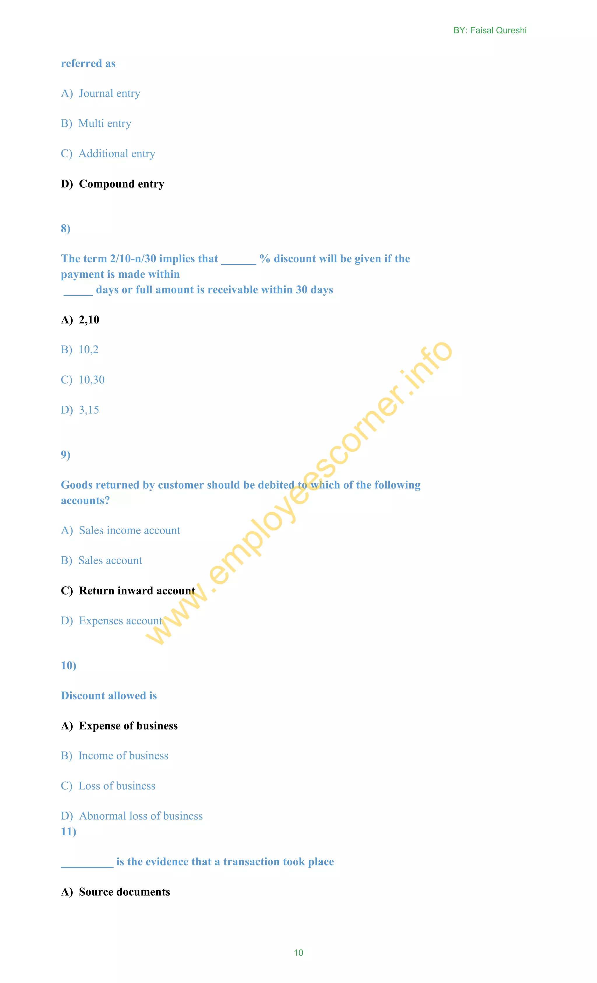 referred as
A) Journal entry
B) Multi entry
C) Additional entry
D) Compound entry
8)
The term 2/10-n/30 implies that ______ % discount will be given if the
payment is made within
_____ days or full amount is receivable within 30 days
A) 2,10
B) 10,2
C) 10,30
D) 3,15
9)
Goods returned by customer should be debited to which of the following
accounts?
A) Sales income account
B) Sales account
C) Return inward account
D) Expenses account
10)
Discount allowed is
A) Expense of business
B) Income of business
C) Loss of business
D) Abnormal loss of business
11)
_________ is the evidence that a transaction took place
A) Source documents
BY: Faisal Qureshi
10
w
w
w
.em
ployeescorner.info
 