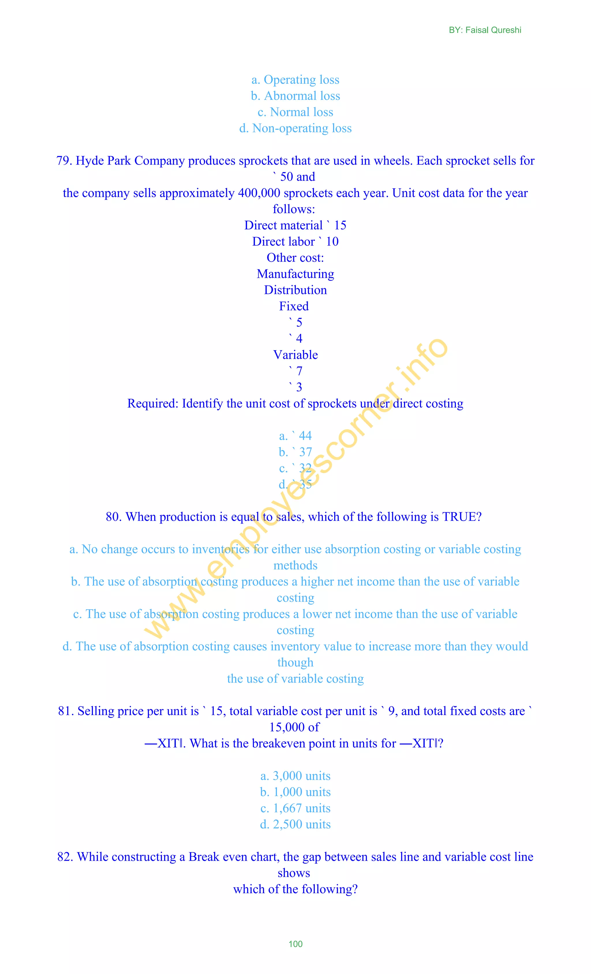 a. Operating loss
b. Abnormal loss
c. Normal loss
d. Non-operating loss
79. Hyde Park Company produces sprockets that are used in wheels. Each sprocket sells for
` 50 and
the company sells approximately 400,000 sprockets each year. Unit cost data for the year
follows:
Direct material ` 15
Direct labor ` 10
Other cost:
Manufacturing
Distribution
Fixed
` 5
` 4
Variable
` 7
` 3
Required: Identify the unit cost of sprockets under direct costing
a. ` 44
b. ` 37
c. ` 32
d. ` 35
80. When production is equal to sales, which of the following is TRUE?
a. No change occurs to inventories for either use absorption costing or variable costing
methods
b. The use of absorption costing produces a higher net income than the use of variable
costing
c. The use of absorption costing produces a lower net income than the use of variable
costing
d. The use of absorption costing causes inventory value to increase more than they would
though
the use of variable costing
81. Selling price per unit is ` 15, total variable cost per unit is ` 9, and total fixed costs are `
15,000 of
―XIT‖. What is the breakeven point in units for ―XIT‖?
a. 3,000 units
b. 1,000 units
c. 1,667 units
d. 2,500 units
82. While constructing a Break even chart, the gap between sales line and variable cost line
shows
which of the following?
BY: Faisal Qureshi
100
w
w
w
.em
ployeescorner.info
 