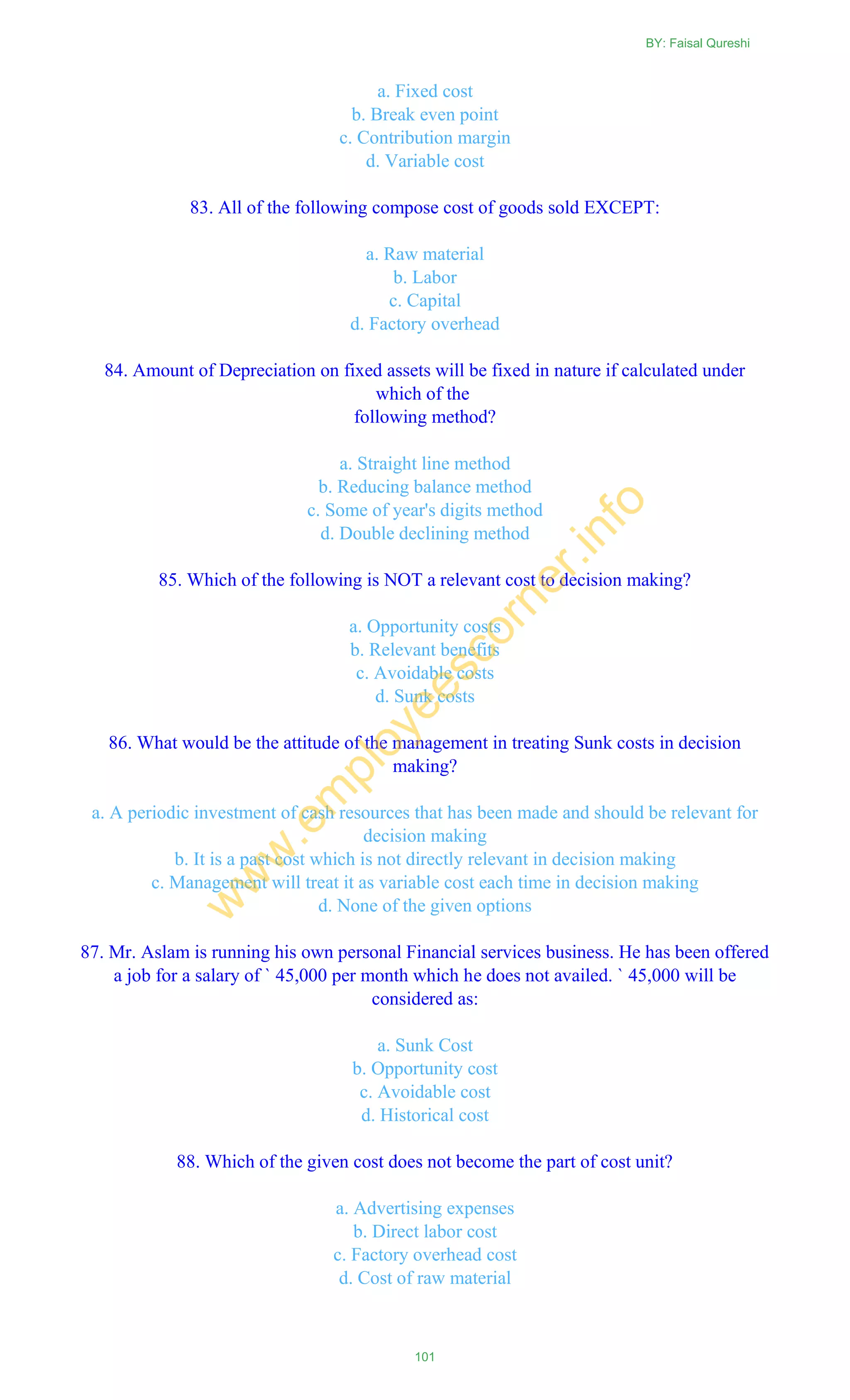 a. Fixed cost
b. Break even point
c. Contribution margin
d. Variable cost
83. All of the following compose cost of goods sold EXCEPT:
a. Raw material
b. Labor
c. Capital
d. Factory overhead
84. Amount of Depreciation on fixed assets will be fixed in nature if calculated under
which of the
following method?
a. Straight line method
b. Reducing balance method
c. Some of year's digits method
d. Double declining method
85. Which of the following is NOT a relevant cost to decision making?
a. Opportunity costs
b. Relevant benefits
c. Avoidable costs
d. Sunk costs
86. What would be the attitude of the management in treating Sunk costs in decision
making?
a. A periodic investment of cash resources that has been made and should be relevant for
decision making
b. It is a past cost which is not directly relevant in decision making
c. Management will treat it as variable cost each time in decision making
d. None of the given options
87. Mr. Aslam is running his own personal Financial services business. He has been offered
a job for a salary of ` 45,000 per month which he does not availed. ` 45,000 will be
considered as:
a. Sunk Cost
b. Opportunity cost
c. Avoidable cost
d. Historical cost
88. Which of the given cost does not become the part of cost unit?
a. Advertising expenses
b. Direct labor cost
c. Factory overhead cost
d. Cost of raw material
BY: Faisal Qureshi
101
w
w
w
.em
ployeescorner.info
 