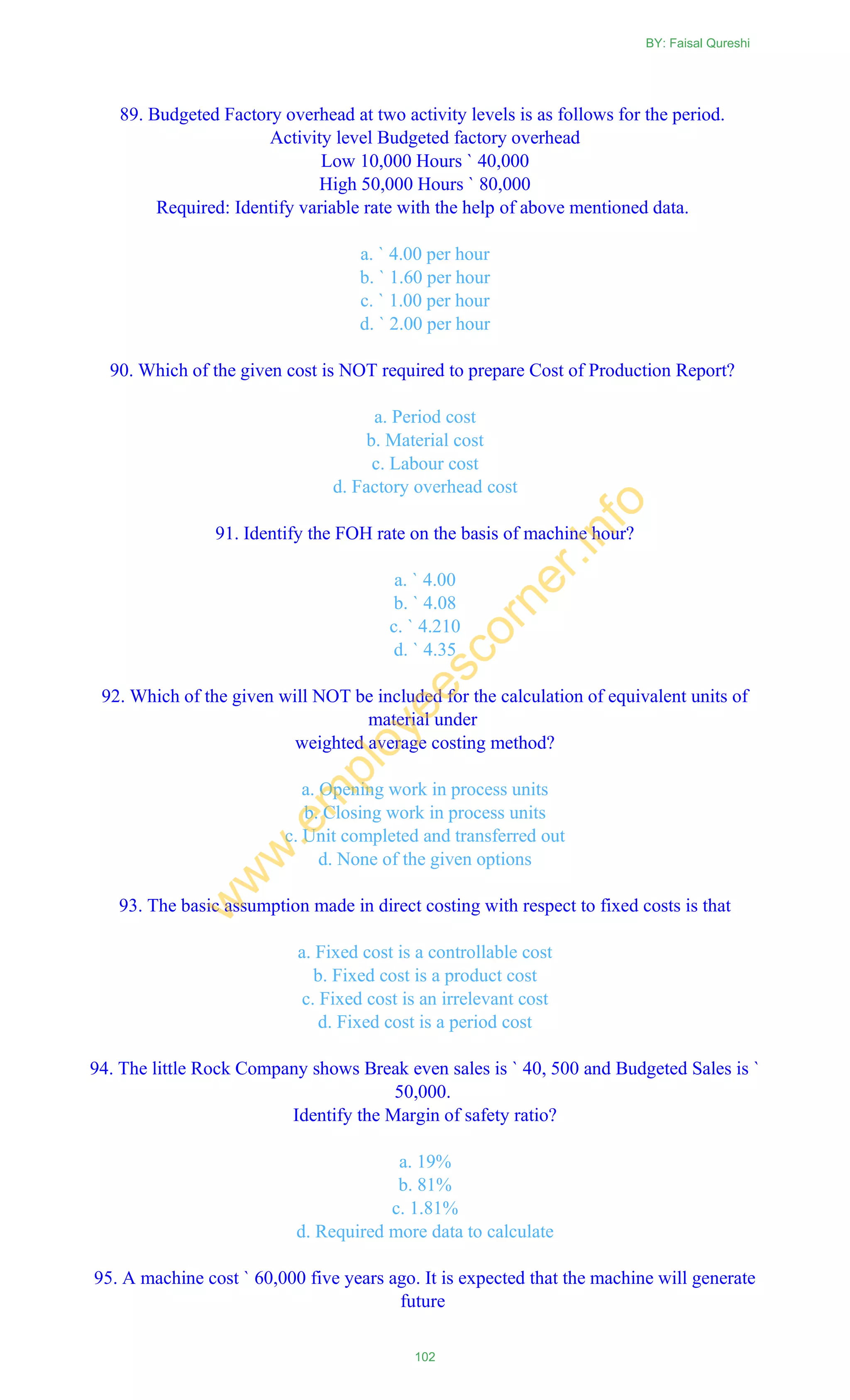 89. Budgeted Factory overhead at two activity levels is as follows for the period.
Activity level Budgeted factory overhead
Low 10,000 Hours ` 40,000
High 50,000 Hours ` 80,000
Required: Identify variable rate with the help of above mentioned data.
a. ` 4.00 per hour
b. ` 1.60 per hour
c. ` 1.00 per hour
d. ` 2.00 per hour
90. Which of the given cost is NOT required to prepare Cost of Production Report?
a. Period cost
b. Material cost
c. Labour cost
d. Factory overhead cost
91. Identify the FOH rate on the basis of machine hour?
a. ` 4.00
b. ` 4.08
c. ` 4.210
d. ` 4.35
92. Which of the given will NOT be included for the calculation of equivalent units of
material under
weighted average costing method?
a. Opening work in process units
b. Closing work in process units
c. Unit completed and transferred out
d. None of the given options
93. The basic assumption made in direct costing with respect to fixed costs is that
a. Fixed cost is a controllable cost
b. Fixed cost is a product cost
c. Fixed cost is an irrelevant cost
d. Fixed cost is a period cost
94. The little Rock Company shows Break even sales is ` 40, 500 and Budgeted Sales is `
50,000.
Identify the Margin of safety ratio?
a. 19%
b. 81%
c. 1.81%
d. Required more data to calculate
95. A machine cost ` 60,000 five years ago. It is expected that the machine will generate
future
BY: Faisal Qureshi
102
w
w
w
.em
ployeescorner.info
 