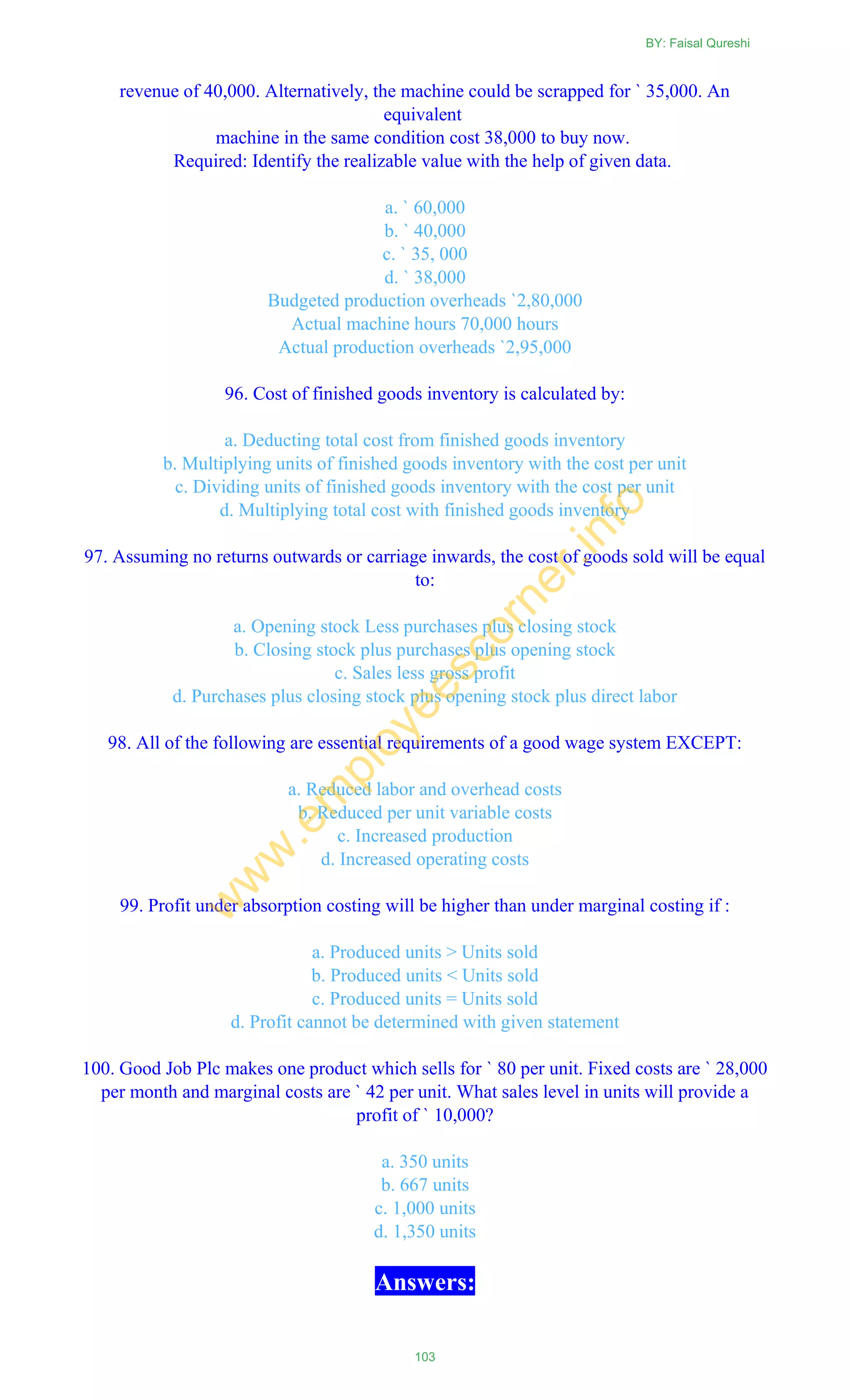 revenue of 40,000. Alternatively, the machine could be scrapped for ` 35,000. An
equivalent
machine in the same condition cost 38,000 to buy now.
Required: Identify the realizable value with the help of given data.
a. ` 60,000
b. ` 40,000
c. ` 35, 000
d. ` 38,000
Budgeted production overheads `2,80,000
Actual machine hours 70,000 hours
Actual production overheads `2,95,000
96. Cost of finished goods inventory is calculated by:
a. Deducting total cost from finished goods inventory
b. Multiplying units of finished goods inventory with the cost per unit
c. Dividing units of finished goods inventory with the cost per unit
d. Multiplying total cost with finished goods inventory
97. Assuming no returns outwards or carriage inwards, the cost of goods sold will be equal
to:
a. Opening stock Less purchases plus closing stock
b. Closing stock plus purchases plus opening stock
c. Sales less gross profit
d. Purchases plus closing stock plus opening stock plus direct labor
98. All of the following are essential requirements of a good wage system EXCEPT:
a. Reduced labor and overhead costs
b. Reduced per unit variable costs
c. Increased production
d. Increased operating costs
99. Profit under absorption costing will be higher than under marginal costing if :
a. Produced units > Units sold
b. Produced units < Units sold
c. Produced units = Units sold
d. Profit cannot be determined with given statement
100. Good Job Plc makes one product which sells for ` 80 per unit. Fixed costs are ` 28,000
per month and marginal costs are ` 42 per unit. What sales level in units will provide a
profit of ` 10,000?
a. 350 units
b. 667 units
c. 1,000 units
d. 1,350 units
Answers:
BY: Faisal Qureshi
103
w
w
w
.em
ployeescorner.info
 