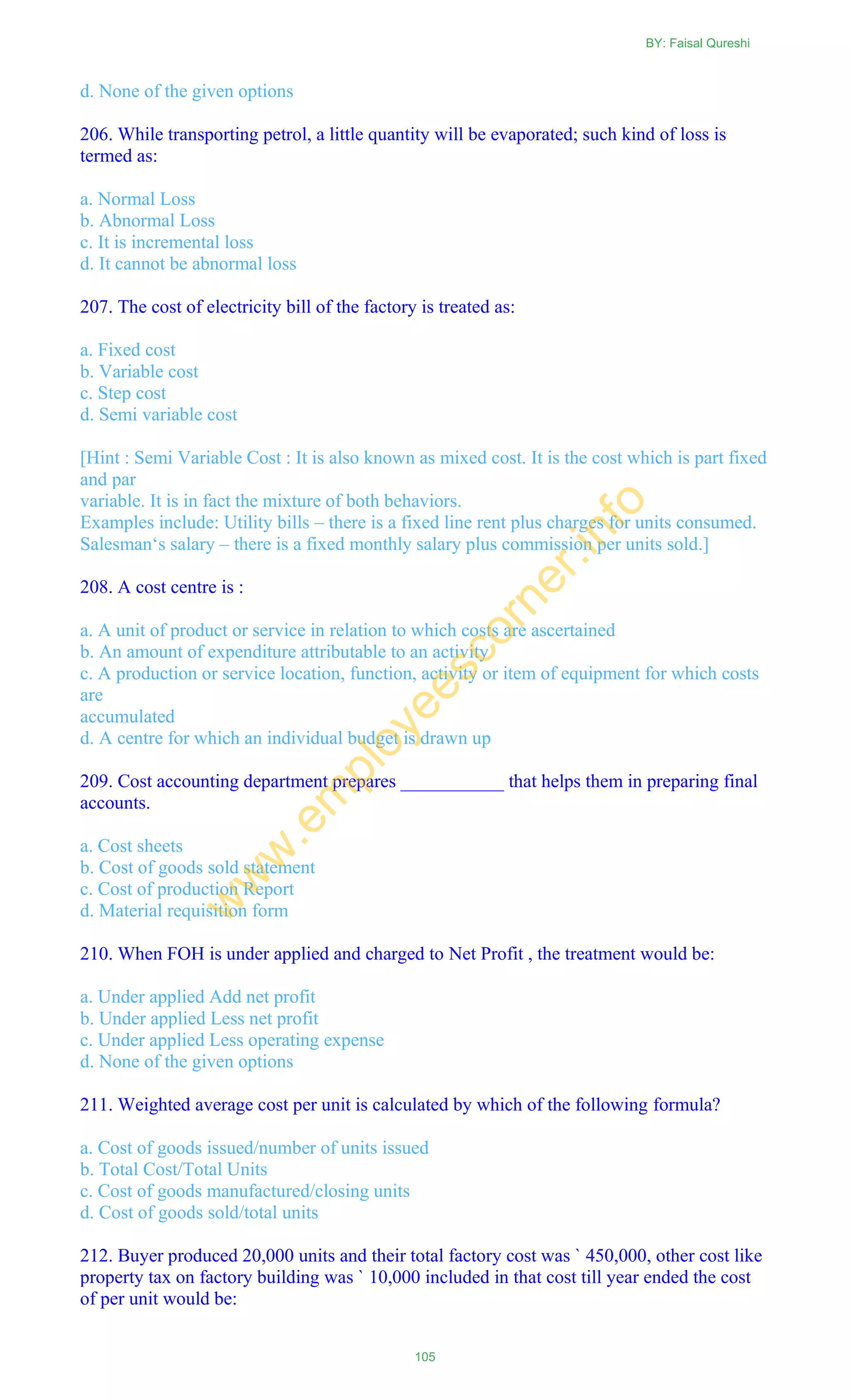 d. None of the given options
206. While transporting petrol, a little quantity will be evaporated; such kind of loss is
termed as:
a. Normal Loss
b. Abnormal Loss
c. It is incremental loss
d. It cannot be abnormal loss
207. The cost of electricity bill of the factory is treated as:
a. Fixed cost
b. Variable cost
c. Step cost
d. Semi variable cost
[Hint : Semi Variable Cost : It is also known as mixed cost. It is the cost which is part fixed
and par
variable. It is in fact the mixture of both behaviors.
Examples include: Utility bills – there is a fixed line rent plus charges for units consumed.
Salesman‗s salary – there is a fixed monthly salary plus commission per units sold.]
208. A cost centre is :
a. A unit of product or service in relation to which costs are ascertained
b. An amount of expenditure attributable to an activity
c. A production or service location, function, activity or item of equipment for which costs
are
accumulated
d. A centre for which an individual budget is drawn up
209. Cost accounting department prepares ___________ that helps them in preparing final
accounts.
a. Cost sheets
b. Cost of goods sold statement
c. Cost of production Report
d. Material requisition form
210. When FOH is under applied and charged to Net Profit , the treatment would be:
a. Under applied Add net profit
b. Under applied Less net profit
c. Under applied Less operating expense
d. None of the given options
211. Weighted average cost per unit is calculated by which of the following formula?
a. Cost of goods issued/number of units issued
b. Total Cost/Total Units
c. Cost of goods manufactured/closing units
d. Cost of goods sold/total units
212. Buyer produced 20,000 units and their total factory cost was ` 450,000, other cost like
property tax on factory building was ` 10,000 included in that cost till year ended the cost
of per unit would be:
BY: Faisal Qureshi
105
w
w
w
.em
ployeescorner.info
 