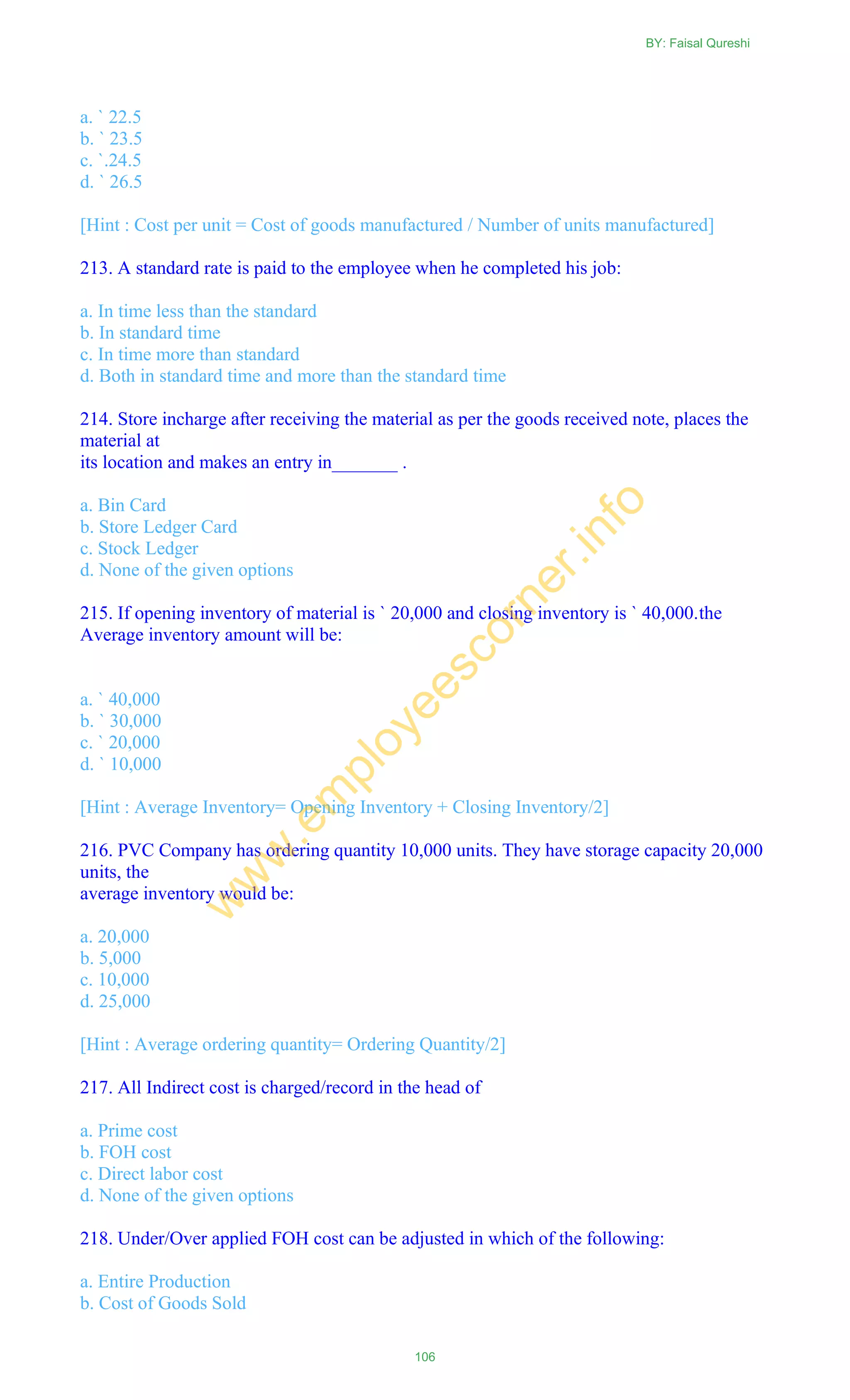 a. ` 22.5
b. ` 23.5
c. `.24.5
d. ` 26.5
[Hint : Cost per unit = Cost of goods manufactured / Number of units manufactured]
213. A standard rate is paid to the employee when he completed his job:
a. In time less than the standard
b. In standard time
c. In time more than standard
d. Both in standard time and more than the standard time
214. Store incharge after receiving the material as per the goods received note, places the
material at
its location and makes an entry in_______ .
a. Bin Card
b. Store Ledger Card
c. Stock Ledger
d. None of the given options
215. If opening inventory of material is ` 20,000 and closing inventory is ` 40,000.the
Average inventory amount will be:
a. ` 40,000
b. ` 30,000
c. ` 20,000
d. ` 10,000
[Hint : Average Inventory= Opening Inventory + Closing Inventory/2]
216. PVC Company has ordering quantity 10,000 units. They have storage capacity 20,000
units, the
average inventory would be:
a. 20,000
b. 5,000
c. 10,000
d. 25,000
[Hint : Average ordering quantity= Ordering Quantity/2]
217. All Indirect cost is charged/record in the head of
a. Prime cost
b. FOH cost
c. Direct labor cost
d. None of the given options
218. Under/Over applied FOH cost can be adjusted in which of the following:
a. Entire Production
b. Cost of Goods Sold
BY: Faisal Qureshi
106
w
w
w
.em
ployeescorner.info
 