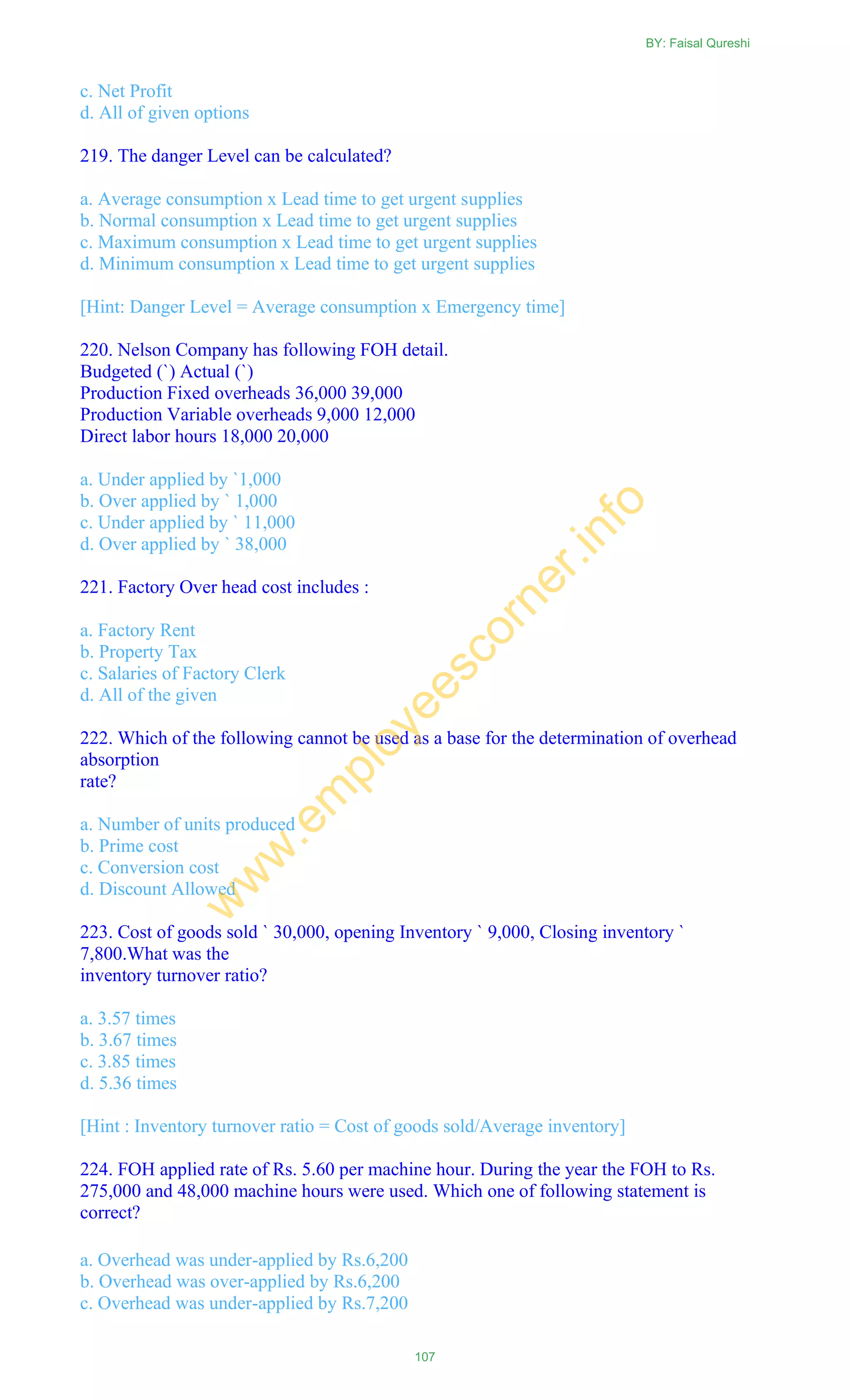 c. Net Profit
d. All of given options
219. The danger Level can be calculated?
a. Average consumption x Lead time to get urgent supplies
b. Normal consumption x Lead time to get urgent supplies
c. Maximum consumption x Lead time to get urgent supplies
d. Minimum consumption x Lead time to get urgent supplies
[Hint: Danger Level = Average consumption x Emergency time]
220. Nelson Company has following FOH detail.
Budgeted (`) Actual (`)
Production Fixed overheads 36,000 39,000
Production Variable overheads 9,000 12,000
Direct labor hours 18,000 20,000
a. Under applied by `1,000
b. Over applied by ` 1,000
c. Under applied by ` 11,000
d. Over applied by ` 38,000
221. Factory Over head cost includes :
a. Factory Rent
b. Property Tax
c. Salaries of Factory Clerk
d. All of the given
222. Which of the following cannot be used as a base for the determination of overhead
absorption
rate?
a. Number of units produced
b. Prime cost
c. Conversion cost
d. Discount Allowed
223. Cost of goods sold ` 30,000, opening Inventory ` 9,000, Closing inventory `
7,800.What was the
inventory turnover ratio?
a. 3.57 times
b. 3.67 times
c. 3.85 times
d. 5.36 times
[Hint : Inventory turnover ratio = Cost of goods sold/Average inventory]
224. FOH applied rate of Rs. 5.60 per machine hour. During the year the FOH to Rs.
275,000 and 48,000 machine hours were used. Which one of following statement is
correct?
a. Overhead was under-applied by Rs.6,200
b. Overhead was over-applied by Rs.6,200
c. Overhead was under-applied by Rs.7,200
BY: Faisal Qureshi
107
w
w
w
.em
ployeescorner.info
 