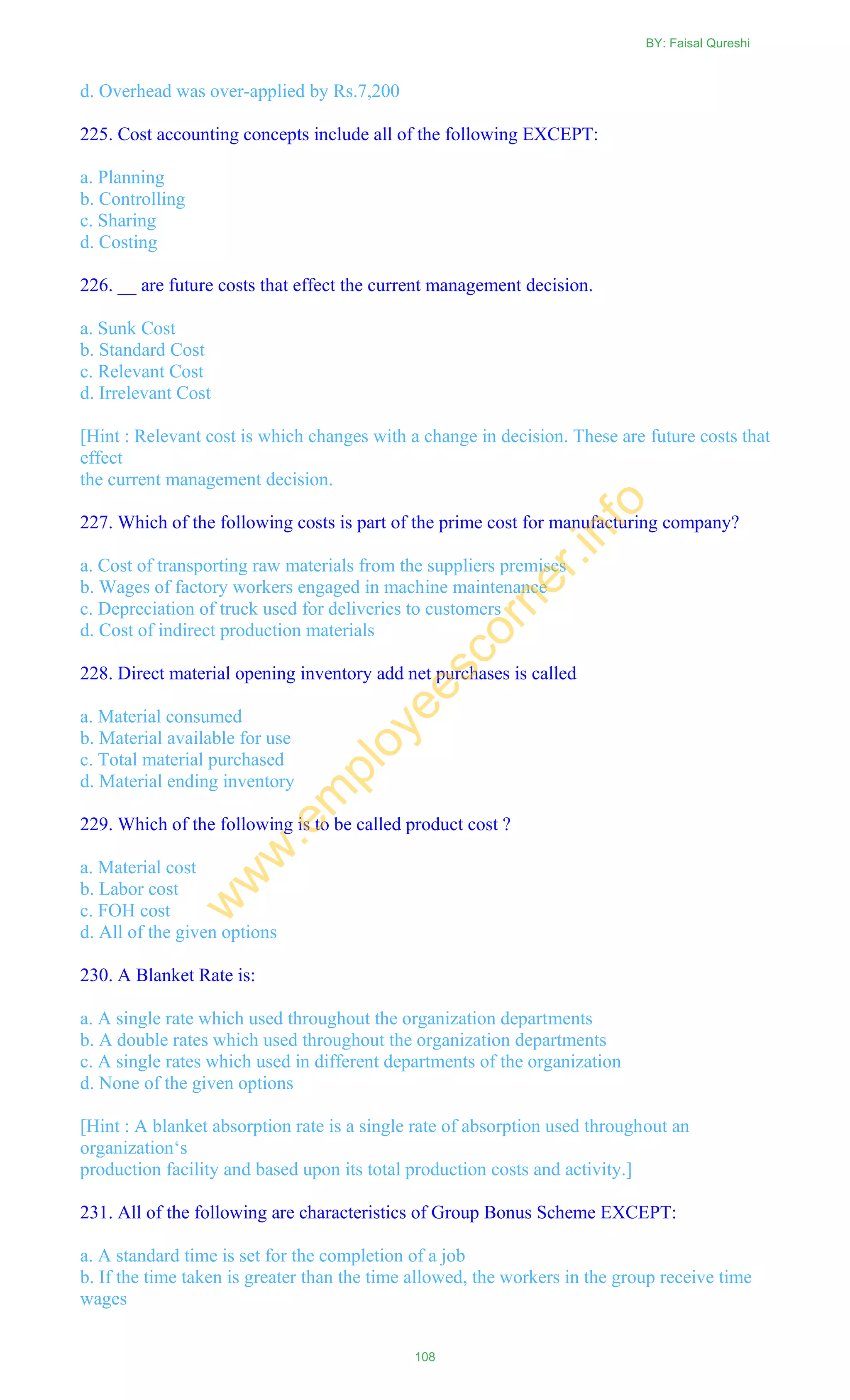 d. Overhead was over-applied by Rs.7,200
225. Cost accounting concepts include all of the following EXCEPT:
a. Planning
b. Controlling
c. Sharing
d. Costing
226. __ are future costs that effect the current management decision.
a. Sunk Cost
b. Standard Cost
c. Relevant Cost
d. Irrelevant Cost
[Hint : Relevant cost is which changes with a change in decision. These are future costs that
effect
the current management decision.
227. Which of the following costs is part of the prime cost for manufacturing company?
a. Cost of transporting raw materials from the suppliers premises
b. Wages of factory workers engaged in machine maintenance
c. Depreciation of truck used for deliveries to customers
d. Cost of indirect production materials
228. Direct material opening inventory add net purchases is called
a. Material consumed
b. Material available for use
c. Total material purchased
d. Material ending inventory
229. Which of the following is to be called product cost ?
a. Material cost
b. Labor cost
c. FOH cost
d. All of the given options
230. A Blanket Rate is:
a. A single rate which used throughout the organization departments
b. A double rates which used throughout the organization departments
c. A single rates which used in different departments of the organization
d. None of the given options
[Hint : A blanket absorption rate is a single rate of absorption used throughout an
organization‗s
production facility and based upon its total production costs and activity.]
231. All of the following are characteristics of Group Bonus Scheme EXCEPT:
a. A standard time is set for the completion of a job
b. If the time taken is greater than the time allowed, the workers in the group receive time
wages
BY: Faisal Qureshi
108
w
w
w
.em
ployeescorner.info
 