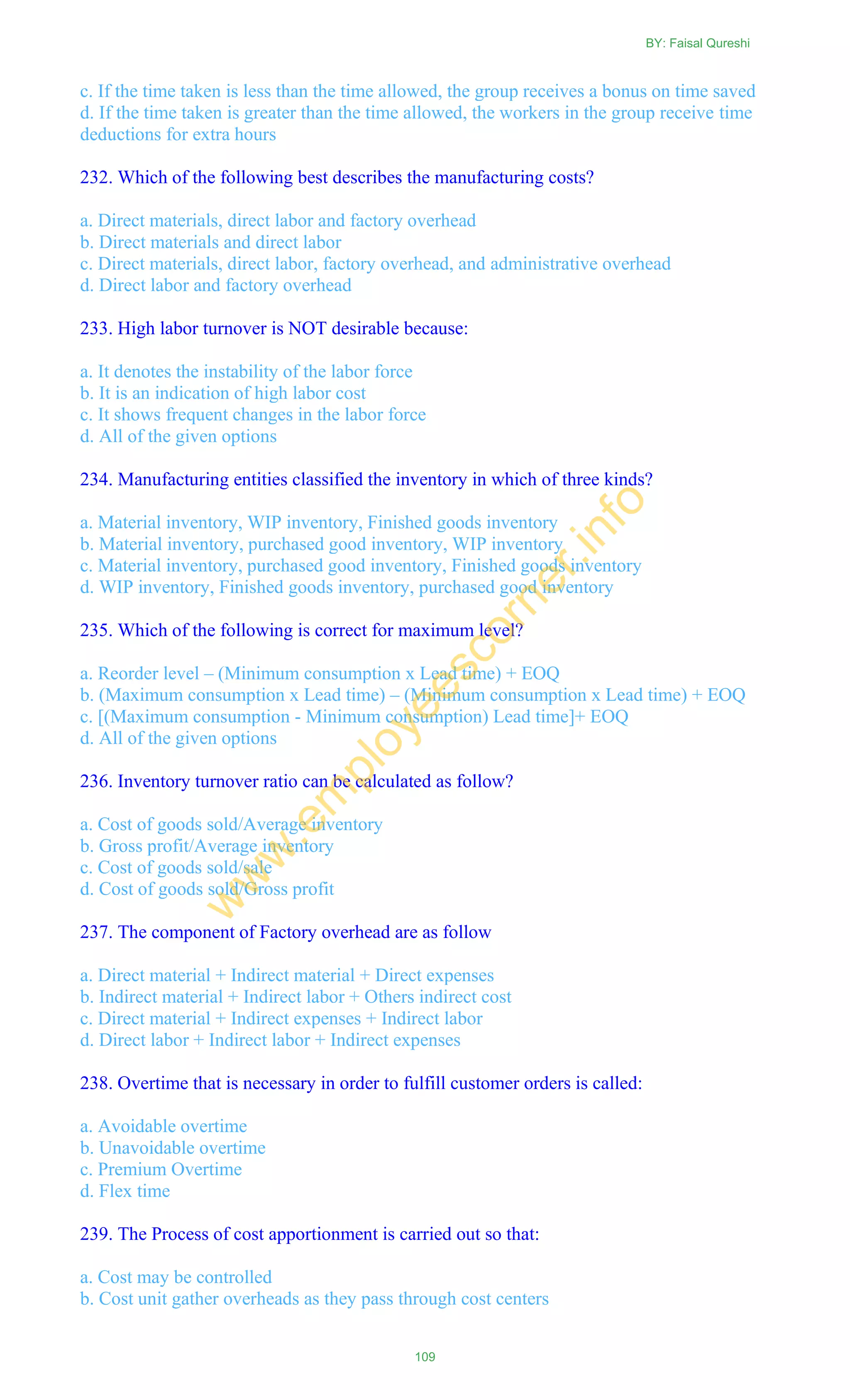 c. If the time taken is less than the time allowed, the group receives a bonus on time saved
d. If the time taken is greater than the time allowed, the workers in the group receive time
deductions for extra hours
232. Which of the following best describes the manufacturing costs?
a. Direct materials, direct labor and factory overhead
b. Direct materials and direct labor
c. Direct materials, direct labor, factory overhead, and administrative overhead
d. Direct labor and factory overhead
233. High labor turnover is NOT desirable because:
a. It denotes the instability of the labor force
b. It is an indication of high labor cost
c. It shows frequent changes in the labor force
d. All of the given options
234. Manufacturing entities classified the inventory in which of three kinds?
a. Material inventory, WIP inventory, Finished goods inventory
b. Material inventory, purchased good inventory, WIP inventory
c. Material inventory, purchased good inventory, Finished goods inventory
d. WIP inventory, Finished goods inventory, purchased good inventory
235. Which of the following is correct for maximum level?
a. Reorder level – (Minimum consumption x Lead time) + EOQ
b. (Maximum consumption x Lead time) – (Minimum consumption x Lead time) + EOQ
c. [(Maximum consumption - Minimum consumption) Lead time]+ EOQ
d. All of the given options
236. Inventory turnover ratio can be calculated as follow?
a. Cost of goods sold/Average inventory
b. Gross profit/Average inventory
c. Cost of goods sold/sale
d. Cost of goods sold/Gross profit
237. The component of Factory overhead are as follow
a. Direct material + Indirect material + Direct expenses
b. Indirect material + Indirect labor + Others indirect cost
c. Direct material + Indirect expenses + Indirect labor
d. Direct labor + Indirect labor + Indirect expenses
238. Overtime that is necessary in order to fulfill customer orders is called:
a. Avoidable overtime
b. Unavoidable overtime
c. Premium Overtime
d. Flex time
239. The Process of cost apportionment is carried out so that:
a. Cost may be controlled
b. Cost unit gather overheads as they pass through cost centers
BY: Faisal Qureshi
109
w
w
w
.em
ployeescorner.info
 