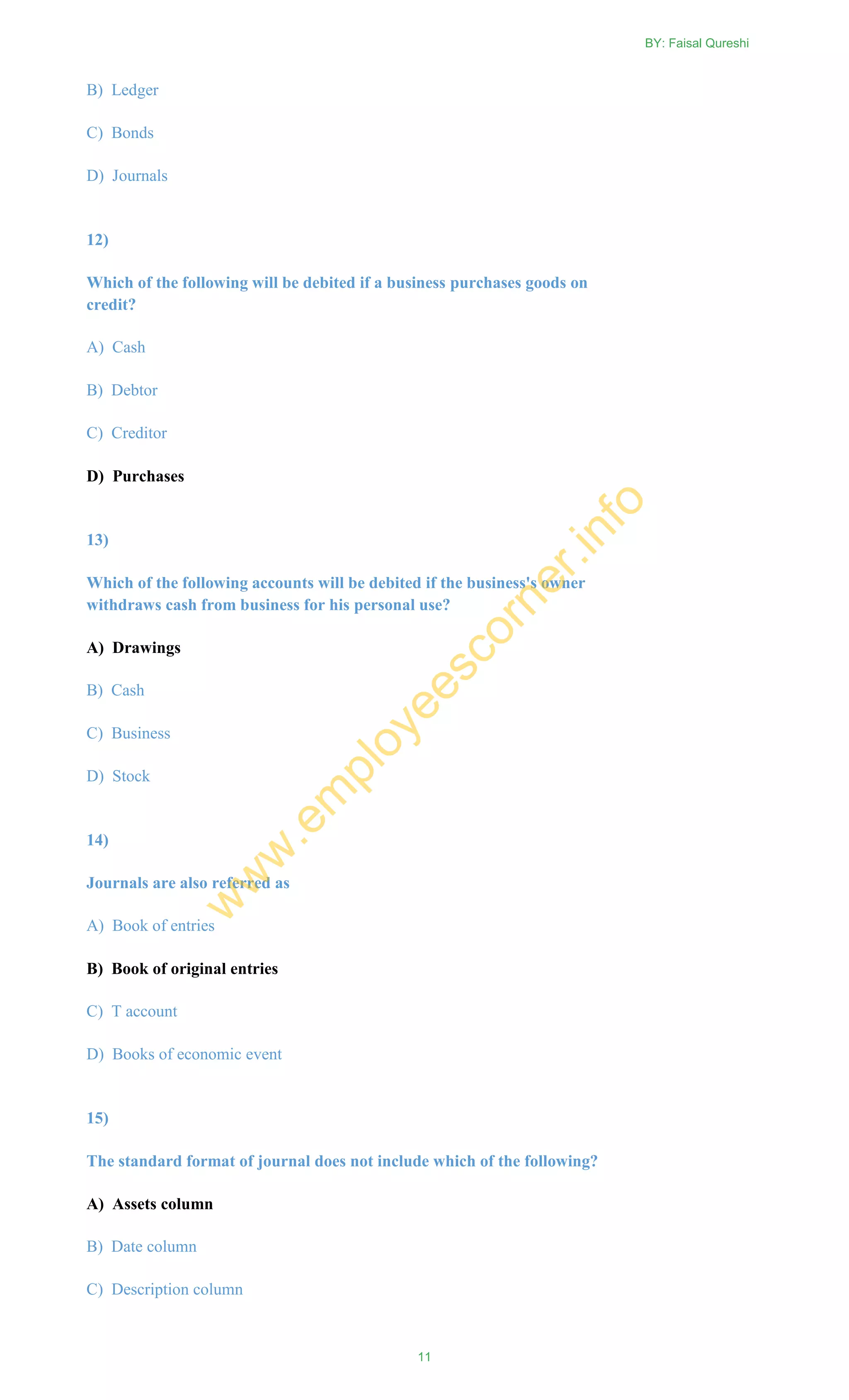 B) Ledger
C) Bonds
D) Journals
12)
Which of the following will be debited if a business purchases goods on
credit?
A) Cash
B) Debtor
C) Creditor
D) Purchases
13)
Which of the following accounts will be debited if the business's owner
withdraws cash from business for his personal use?
A) Drawings
B) Cash
C) Business
D) Stock
14)
Journals are also referred as
A) Book of entries
B) Book of original entries
C) T account
D) Books of economic event
15)
The standard format of journal does not include which of the following?
A) Assets column
B) Date column
C) Description column
BY: Faisal Qureshi
11
w
w
w
.em
ployeescorner.info
 
