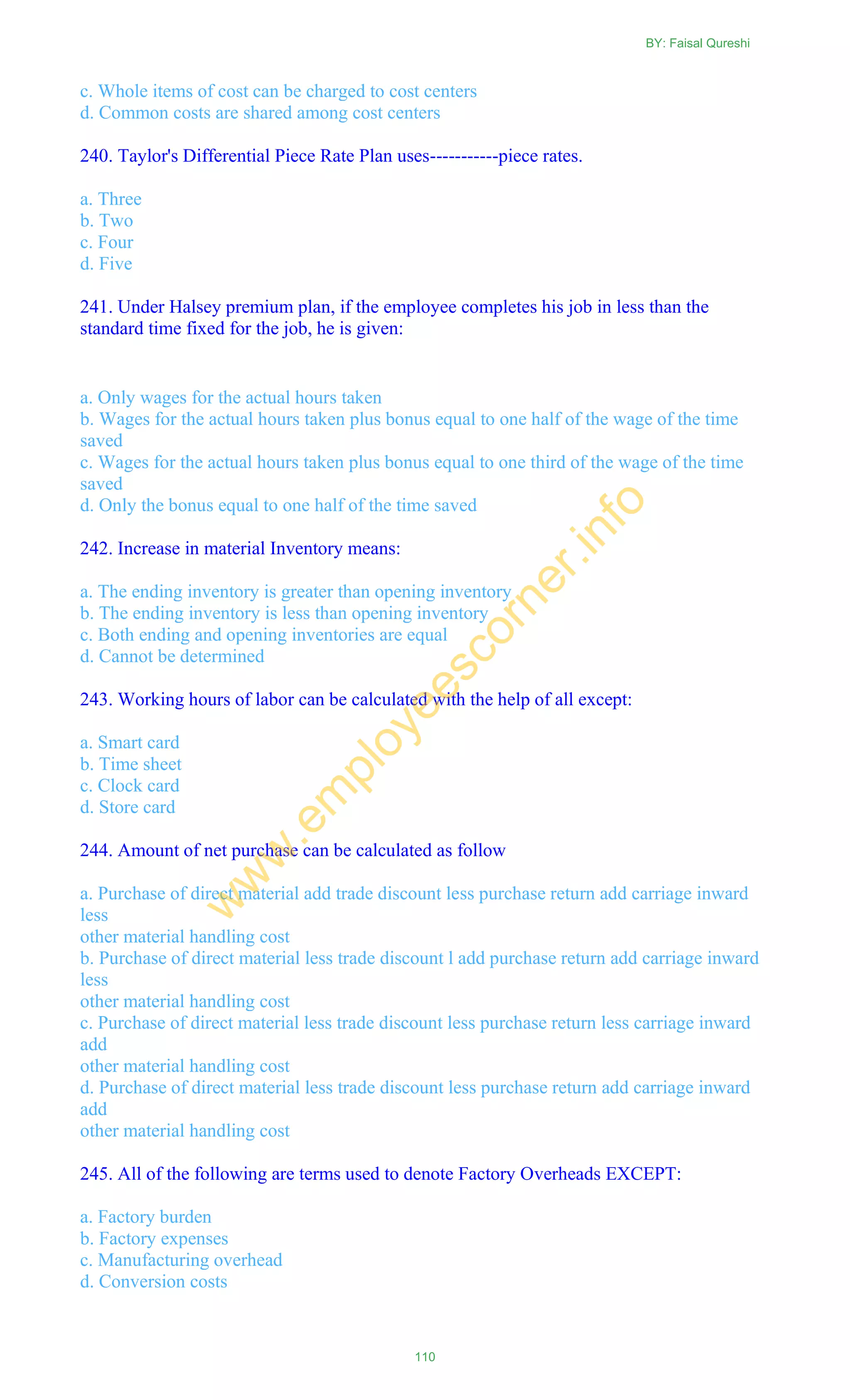 c. Whole items of cost can be charged to cost centers
d. Common costs are shared among cost centers
240. Taylor's Differential Piece Rate Plan uses-----------piece rates.
a. Three
b. Two
c. Four
d. Five
241. Under Halsey premium plan, if the employee completes his job in less than the
standard time fixed for the job, he is given:
a. Only wages for the actual hours taken
b. Wages for the actual hours taken plus bonus equal to one half of the wage of the time
saved
c. Wages for the actual hours taken plus bonus equal to one third of the wage of the time
saved
d. Only the bonus equal to one half of the time saved
242. Increase in material Inventory means:
a. The ending inventory is greater than opening inventory
b. The ending inventory is less than opening inventory
c. Both ending and opening inventories are equal
d. Cannot be determined
243. Working hours of labor can be calculated with the help of all except:
a. Smart card
b. Time sheet
c. Clock card
d. Store card
244. Amount of net purchase can be calculated as follow
a. Purchase of direct material add trade discount less purchase return add carriage inward
less
other material handling cost
b. Purchase of direct material less trade discount l add purchase return add carriage inward
less
other material handling cost
c. Purchase of direct material less trade discount less purchase return less carriage inward
add
other material handling cost
d. Purchase of direct material less trade discount less purchase return add carriage inward
add
other material handling cost
245. All of the following are terms used to denote Factory Overheads EXCEPT:
a. Factory burden
b. Factory expenses
c. Manufacturing overhead
d. Conversion costs
BY: Faisal Qureshi
110
w
w
w
.em
ployeescorner.info
 