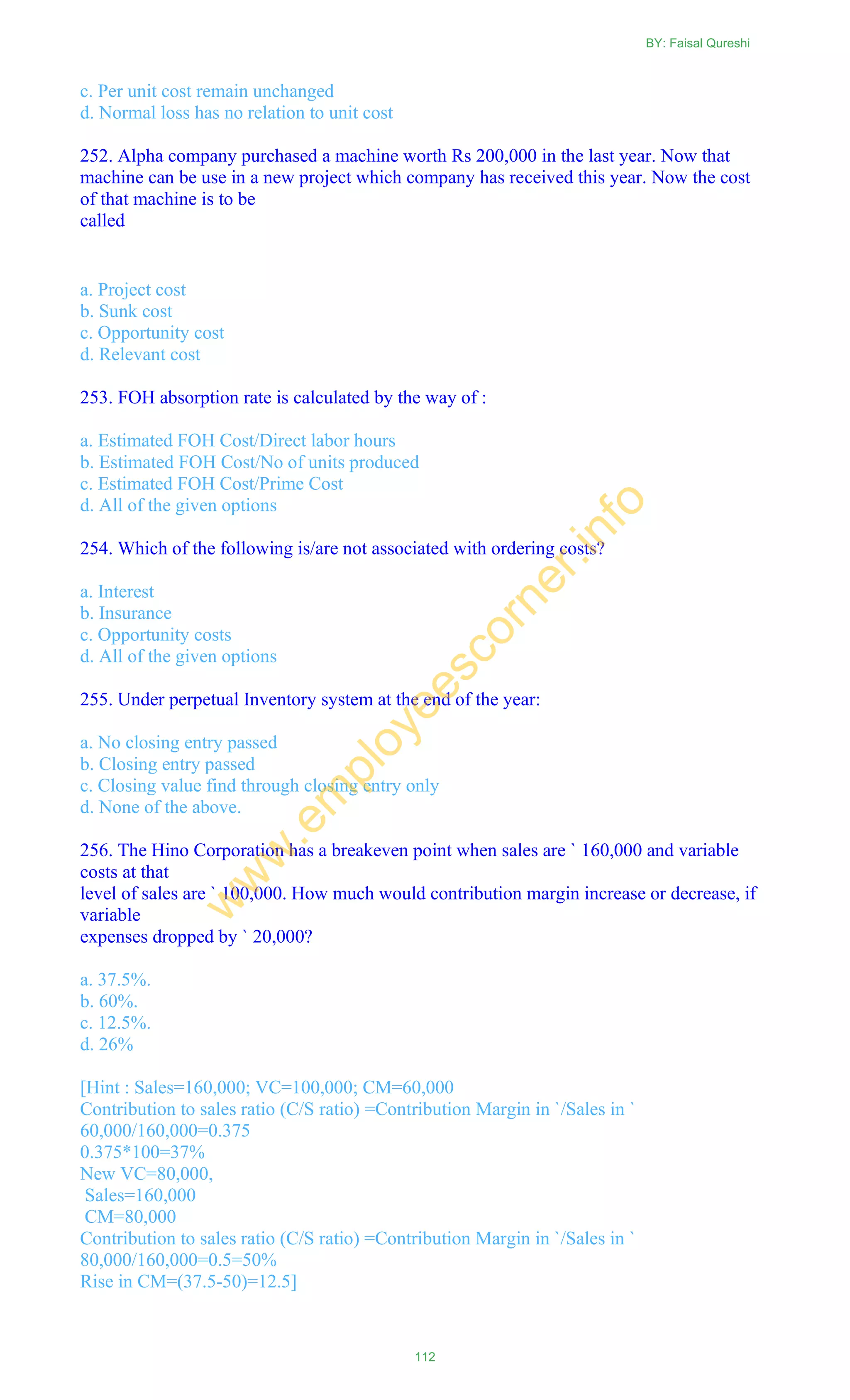 c. Per unit cost remain unchanged
d. Normal loss has no relation to unit cost
252. Alpha company purchased a machine worth Rs 200,000 in the last year. Now that
machine can be use in a new project which company has received this year. Now the cost
of that machine is to be
called
a. Project cost
b. Sunk cost
c. Opportunity cost
d. Relevant cost
253. FOH absorption rate is calculated by the way of :
a. Estimated FOH Cost/Direct labor hours
b. Estimated FOH Cost/No of units produced
c. Estimated FOH Cost/Prime Cost
d. All of the given options
254. Which of the following is/are not associated with ordering costs?
a. Interest
b. Insurance
c. Opportunity costs
d. All of the given options
255. Under perpetual Inventory system at the end of the year:
a. No closing entry passed
b. Closing entry passed
c. Closing value find through closing entry only
d. None of the above.
256. The Hino Corporation has a breakeven point when sales are ` 160,000 and variable
costs at that
level of sales are ` 100,000. How much would contribution margin increase or decrease, if
variable
expenses dropped by ` 20,000?
a. 37.5%.
b. 60%.
c. 12.5%.
d. 26%
[Hint : Sales=160,000; VC=100,000; CM=60,000
Contribution to sales ratio (C/S ratio) =Contribution Margin in `/Sales in `
60,000/160,000=0.375
0.375*100=37%
New VC=80,000,
Sales=160,000
CM=80,000
Contribution to sales ratio (C/S ratio) =Contribution Margin in `/Sales in `
80,000/160,000=0.5=50%
Rise in CM=(37.5-50)=12.5]
BY: Faisal Qureshi
112
w
w
w
.em
ployeescorner.info
 