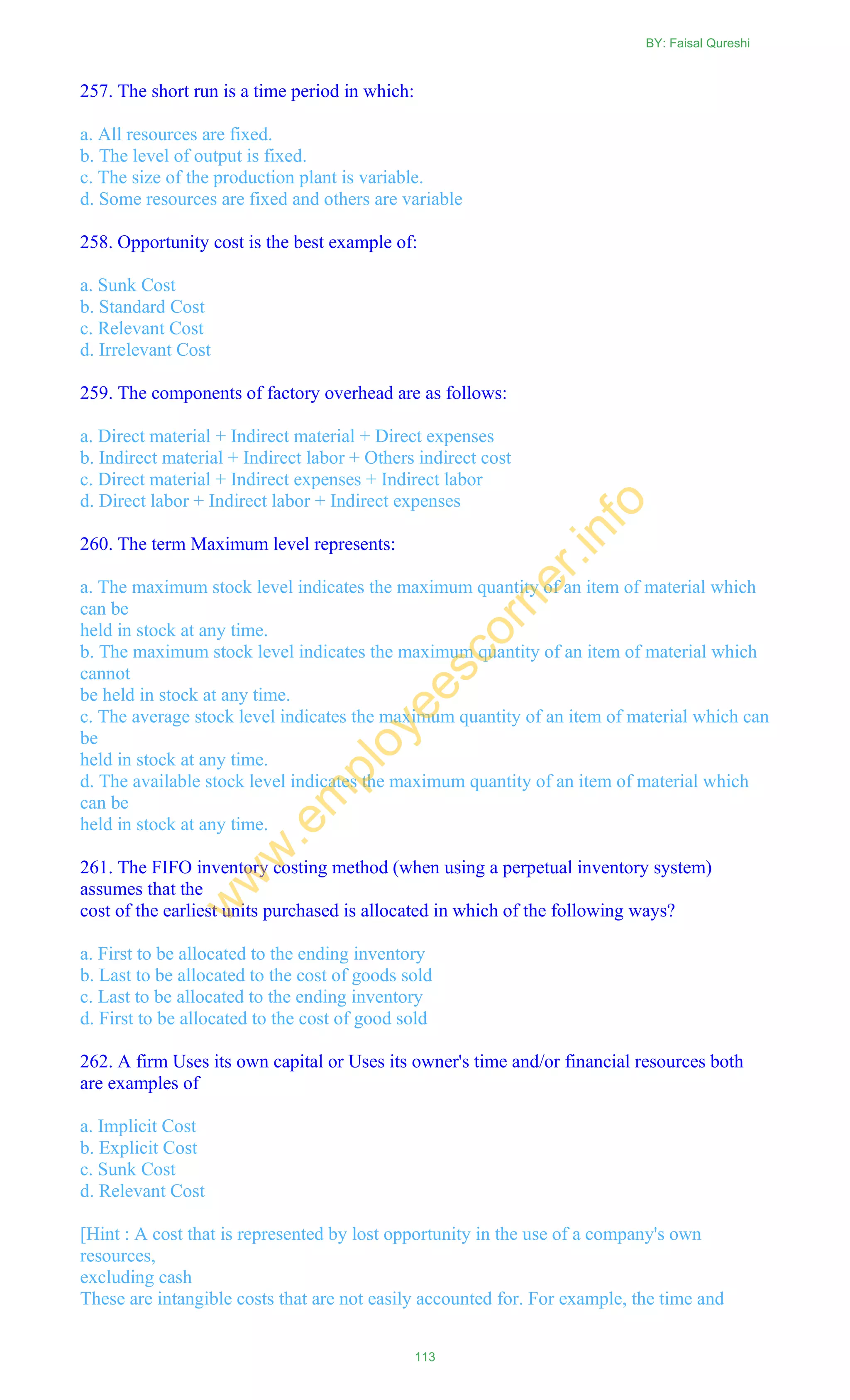257. The short run is a time period in which:
a. All resources are fixed.
b. The level of output is fixed.
c. The size of the production plant is variable.
d. Some resources are fixed and others are variable
258. Opportunity cost is the best example of:
a. Sunk Cost
b. Standard Cost
c. Relevant Cost
d. Irrelevant Cost
259. The components of factory overhead are as follows:
a. Direct material + Indirect material + Direct expenses
b. Indirect material + Indirect labor + Others indirect cost
c. Direct material + Indirect expenses + Indirect labor
d. Direct labor + Indirect labor + Indirect expenses
260. The term Maximum level represents:
a. The maximum stock level indicates the maximum quantity of an item of material which
can be
held in stock at any time.
b. The maximum stock level indicates the maximum quantity of an item of material which
cannot
be held in stock at any time.
c. The average stock level indicates the maximum quantity of an item of material which can
be
held in stock at any time.
d. The available stock level indicates the maximum quantity of an item of material which
can be
held in stock at any time.
261. The FIFO inventory costing method (when using a perpetual inventory system)
assumes that the
cost of the earliest units purchased is allocated in which of the following ways?
a. First to be allocated to the ending inventory
b. Last to be allocated to the cost of goods sold
c. Last to be allocated to the ending inventory
d. First to be allocated to the cost of good sold
262. A firm Uses its own capital or Uses its owner's time and/or financial resources both
are examples of
a. Implicit Cost
b. Explicit Cost
c. Sunk Cost
d. Relevant Cost
[Hint : A cost that is represented by lost opportunity in the use of a company's own
resources,
excluding cash
These are intangible costs that are not easily accounted for. For example, the time and
BY: Faisal Qureshi
113
w
w
w
.em
ployeescorner.info
 