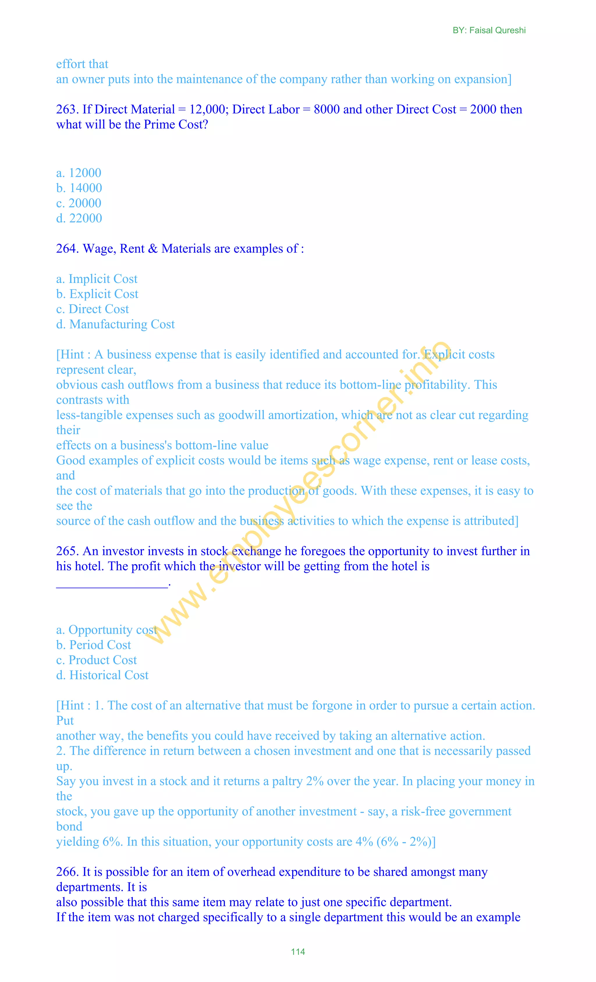 effort that
an owner puts into the maintenance of the company rather than working on expansion]
263. If Direct Material = 12,000; Direct Labor = 8000 and other Direct Cost = 2000 then
what will be the Prime Cost?
a. 12000
b. 14000
c. 20000
d. 22000
264. Wage, Rent & Materials are examples of :
a. Implicit Cost
b. Explicit Cost
c. Direct Cost
d. Manufacturing Cost
[Hint : A business expense that is easily identified and accounted for. Explicit costs
represent clear,
obvious cash outflows from a business that reduce its bottom-line profitability. This
contrasts with
less-tangible expenses such as goodwill amortization, which are not as clear cut regarding
their
effects on a business's bottom-line value
Good examples of explicit costs would be items such as wage expense, rent or lease costs,
and
the cost of materials that go into the production of goods. With these expenses, it is easy to
see the
source of the cash outflow and the business activities to which the expense is attributed]
265. An investor invests in stock exchange he foregoes the opportunity to invest further in
his hotel. The profit which the investor will be getting from the hotel is
_________________.
a. Opportunity cost
b. Period Cost
c. Product Cost
d. Historical Cost
[Hint : 1. The cost of an alternative that must be forgone in order to pursue a certain action.
Put
another way, the benefits you could have received by taking an alternative action.
2. The difference in return between a chosen investment and one that is necessarily passed
up.
Say you invest in a stock and it returns a paltry 2% over the year. In placing your money in
the
stock, you gave up the opportunity of another investment - say, a risk-free government
bond
yielding 6%. In this situation, your opportunity costs are 4% (6% - 2%)]
266. It is possible for an item of overhead expenditure to be shared amongst many
departments. It is
also possible that this same item may relate to just one specific department.
If the item was not charged specifically to a single department this would be an example
BY: Faisal Qureshi
114
w
w
w
.em
ployeescorner.info
 