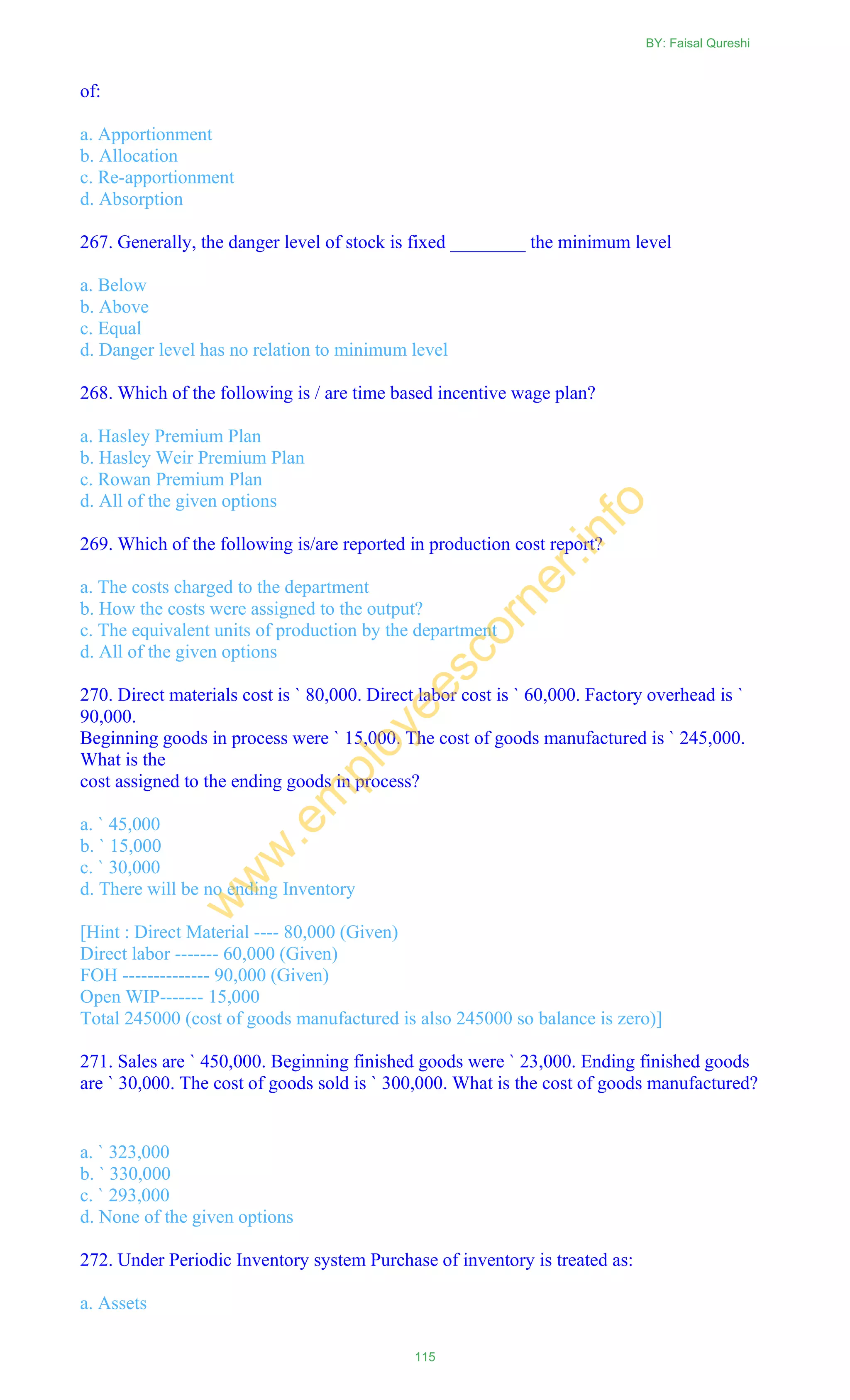of:
a. Apportionment
b. Allocation
c. Re-apportionment
d. Absorption
267. Generally, the danger level of stock is fixed ________ the minimum level
a. Below
b. Above
c. Equal
d. Danger level has no relation to minimum level
268. Which of the following is / are time based incentive wage plan?
a. Hasley Premium Plan
b. Hasley Weir Premium Plan
c. Rowan Premium Plan
d. All of the given options
269. Which of the following is/are reported in production cost report?
a. The costs charged to the department
b. How the costs were assigned to the output?
c. The equivalent units of production by the department
d. All of the given options
270. Direct materials cost is ` 80,000. Direct labor cost is ` 60,000. Factory overhead is `
90,000.
Beginning goods in process were ` 15,000. The cost of goods manufactured is ` 245,000.
What is the
cost assigned to the ending goods in process?
a. ` 45,000
b. ` 15,000
c. ` 30,000
d. There will be no ending Inventory
[Hint : Direct Material ---- 80,000 (Given)
Direct labor ------- 60,000 (Given)
FOH -------------- 90,000 (Given)
Open WIP------- 15,000
Total 245000 (cost of goods manufactured is also 245000 so balance is zero)]
271. Sales are ` 450,000. Beginning finished goods were ` 23,000. Ending finished goods
are ` 30,000. The cost of goods sold is ` 300,000. What is the cost of goods manufactured?
a. ` 323,000
b. ` 330,000
c. ` 293,000
d. None of the given options
272. Under Periodic Inventory system Purchase of inventory is treated as:
a. Assets
BY: Faisal Qureshi
115
w
w
w
.em
ployeescorner.info
 
