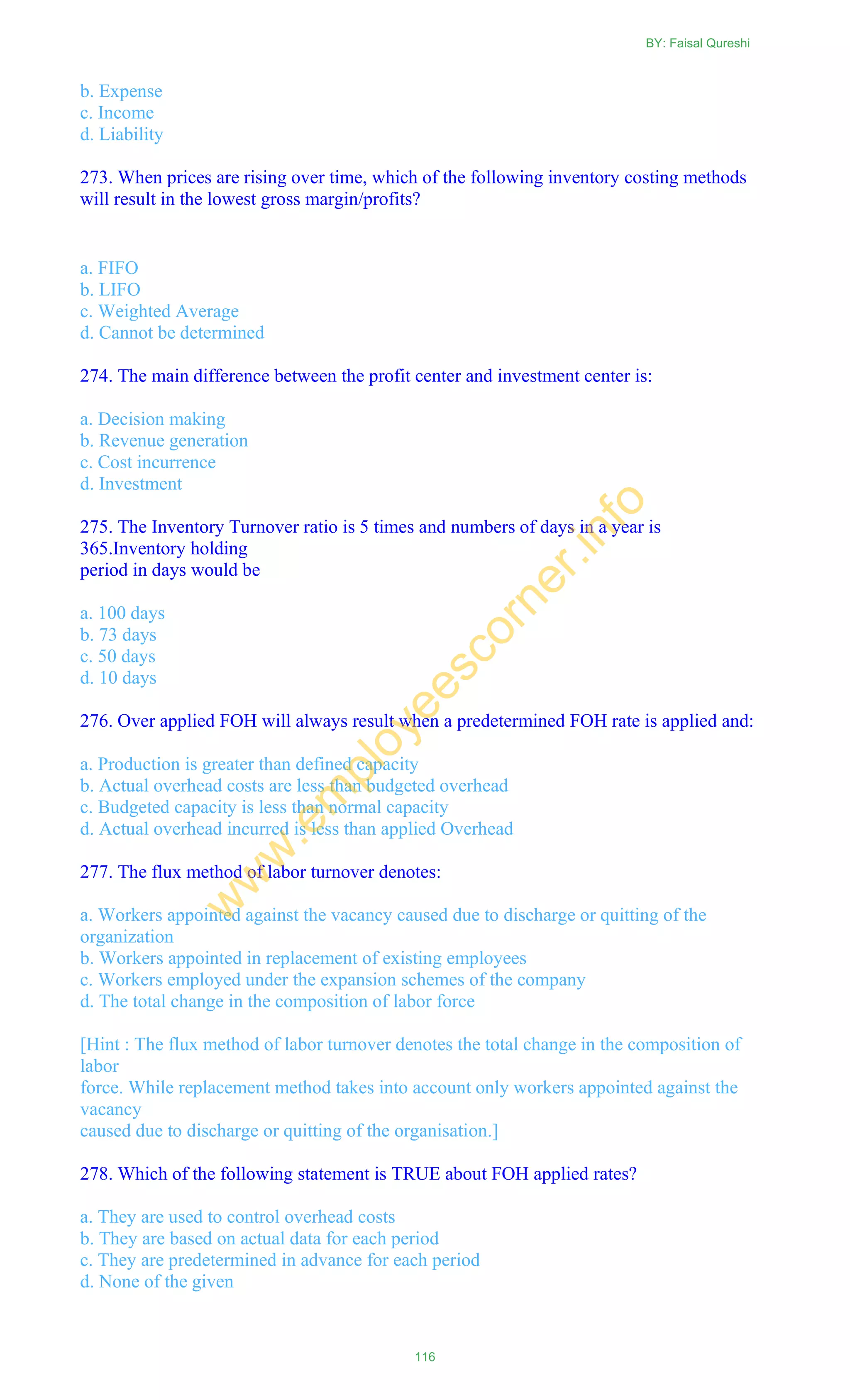 b. Expense
c. Income
d. Liability
273. When prices are rising over time, which of the following inventory costing methods
will result in the lowest gross margin/profits?
a. FIFO
b. LIFO
c. Weighted Average
d. Cannot be determined
274. The main difference between the profit center and investment center is:
a. Decision making
b. Revenue generation
c. Cost incurrence
d. Investment
275. The Inventory Turnover ratio is 5 times and numbers of days in a year is
365.Inventory holding
period in days would be
a. 100 days
b. 73 days
c. 50 days
d. 10 days
276. Over applied FOH will always result when a predetermined FOH rate is applied and:
a. Production is greater than defined capacity
b. Actual overhead costs are less than budgeted overhead
c. Budgeted capacity is less than normal capacity
d. Actual overhead incurred is less than applied Overhead
277. The flux method of labor turnover denotes:
a. Workers appointed against the vacancy caused due to discharge or quitting of the
organization
b. Workers appointed in replacement of existing employees
c. Workers employed under the expansion schemes of the company
d. The total change in the composition of labor force
[Hint : The flux method of labor turnover denotes the total change in the composition of
labor
force. While replacement method takes into account only workers appointed against the
vacancy
caused due to discharge or quitting of the organisation.]
278. Which of the following statement is TRUE about FOH applied rates?
a. They are used to control overhead costs
b. They are based on actual data for each period
c. They are predetermined in advance for each period
d. None of the given
BY: Faisal Qureshi
116
w
w
w
.em
ployeescorner.info
 