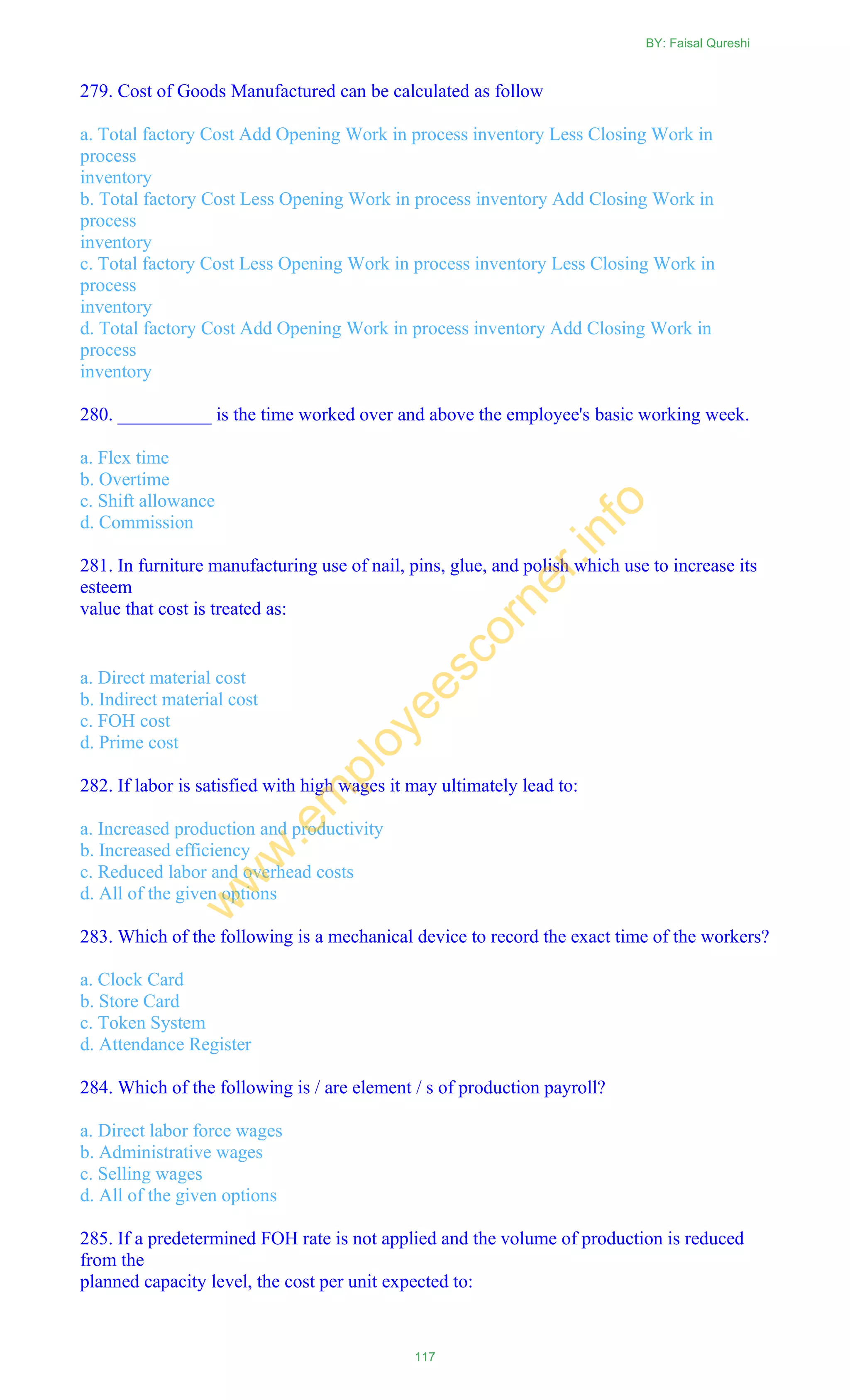 279. Cost of Goods Manufactured can be calculated as follow
a. Total factory Cost Add Opening Work in process inventory Less Closing Work in
process
inventory
b. Total factory Cost Less Opening Work in process inventory Add Closing Work in
process
inventory
c. Total factory Cost Less Opening Work in process inventory Less Closing Work in
process
inventory
d. Total factory Cost Add Opening Work in process inventory Add Closing Work in
process
inventory
280. __________ is the time worked over and above the employee's basic working week.
a. Flex time
b. Overtime
c. Shift allowance
d. Commission
281. In furniture manufacturing use of nail, pins, glue, and polish which use to increase its
esteem
value that cost is treated as:
a. Direct material cost
b. Indirect material cost
c. FOH cost
d. Prime cost
282. If labor is satisfied with high wages it may ultimately lead to:
a. Increased production and productivity
b. Increased efficiency
c. Reduced labor and overhead costs
d. All of the given options
283. Which of the following is a mechanical device to record the exact time of the workers?
a. Clock Card
b. Store Card
c. Token System
d. Attendance Register
284. Which of the following is / are element / s of production payroll?
a. Direct labor force wages
b. Administrative wages
c. Selling wages
d. All of the given options
285. If a predetermined FOH rate is not applied and the volume of production is reduced
from the
planned capacity level, the cost per unit expected to:
BY: Faisal Qureshi
117
w
w
w
.em
ployeescorner.info
 