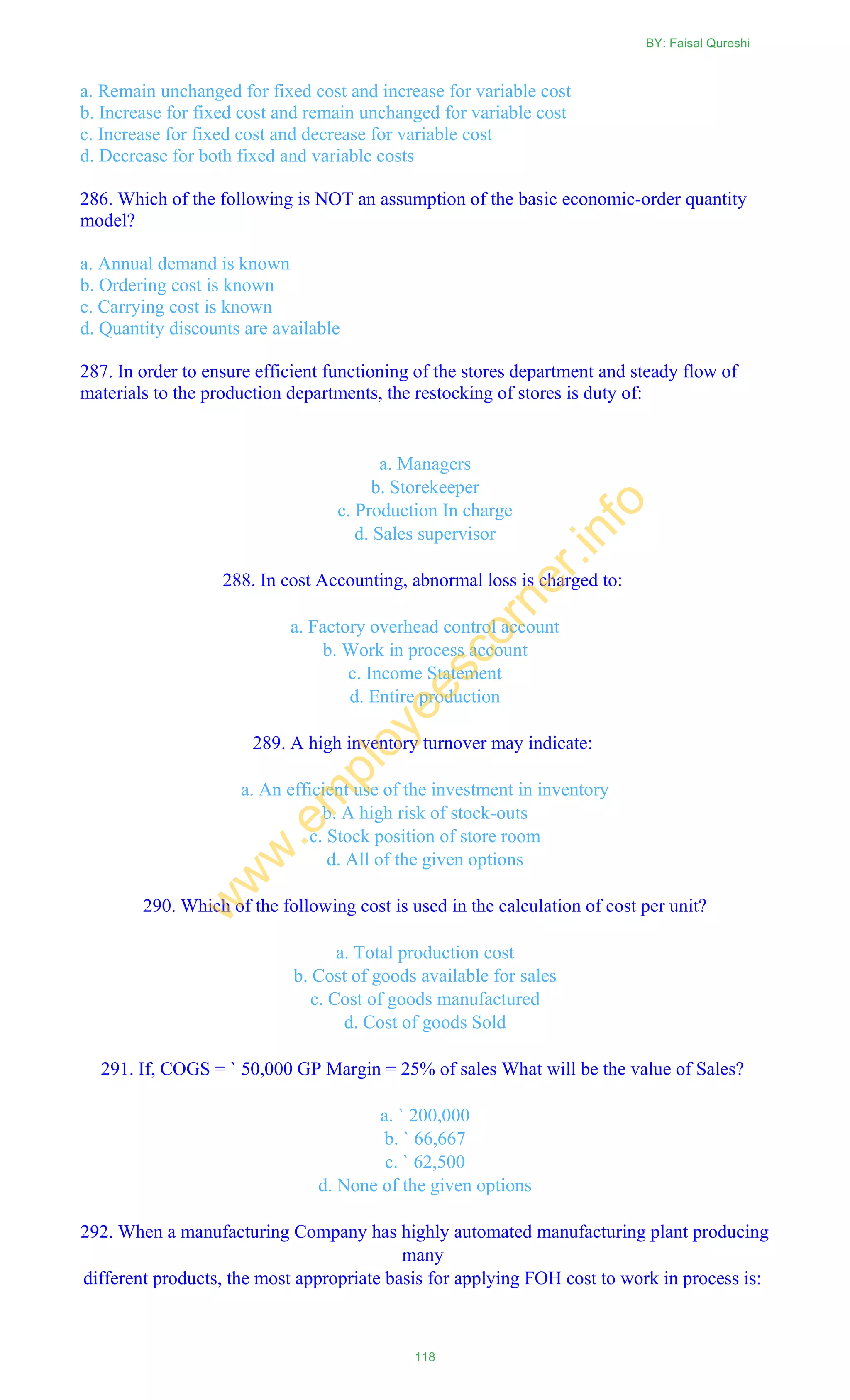 a. Remain unchanged for fixed cost and increase for variable cost
b. Increase for fixed cost and remain unchanged for variable cost
c. Increase for fixed cost and decrease for variable cost
d. Decrease for both fixed and variable costs
286. Which of the following is NOT an assumption of the basic economic-order quantity
model?
a. Annual demand is known
b. Ordering cost is known
c. Carrying cost is known
d. Quantity discounts are available
287. In order to ensure efficient functioning of the stores department and steady flow of
materials to the production departments, the restocking of stores is duty of:
a. Managers
b. Storekeeper
c. Production In charge
d. Sales supervisor
288. In cost Accounting, abnormal loss is charged to:
a. Factory overhead control account
b. Work in process account
c. Income Statement
d. Entire production
289. A high inventory turnover may indicate:
a. An efficient use of the investment in inventory
b. A high risk of stock-outs
c. Stock position of store room
d. All of the given options
290. Which of the following cost is used in the calculation of cost per unit?
a. Total production cost
b. Cost of goods available for sales
c. Cost of goods manufactured
d. Cost of goods Sold
291. If, COGS = ` 50,000 GP Margin = 25% of sales What will be the value of Sales?
a. ` 200,000
b. ` 66,667
c. ` 62,500
d. None of the given options
292. When a manufacturing Company has highly automated manufacturing plant producing
many
different products, the most appropriate basis for applying FOH cost to work in process is:
BY: Faisal Qureshi
118
w
w
w
.em
ployeescorner.info
 