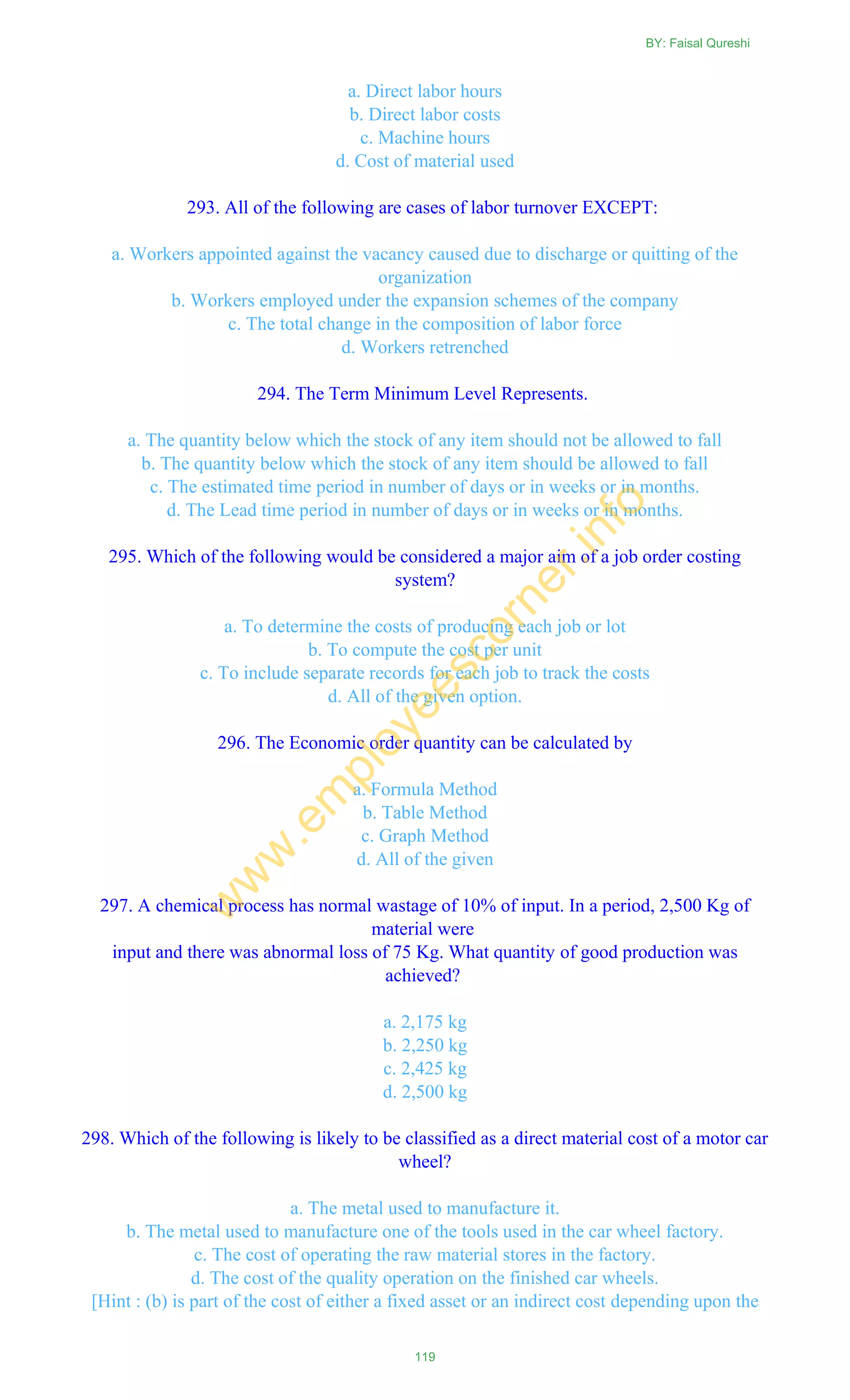 a. Direct labor hours
b. Direct labor costs
c. Machine hours
d. Cost of material used
293. All of the following are cases of labor turnover EXCEPT:
a. Workers appointed against the vacancy caused due to discharge or quitting of the
organization
b. Workers employed under the expansion schemes of the company
c. The total change in the composition of labor force
d. Workers retrenched
294. The Term Minimum Level Represents.
a. The quantity below which the stock of any item should not be allowed to fall
b. The quantity below which the stock of any item should be allowed to fall
c. The estimated time period in number of days or in weeks or in months.
d. The Lead time period in number of days or in weeks or in months.
295. Which of the following would be considered a major aim of a job order costing
system?
a. To determine the costs of producing each job or lot
b. To compute the cost per unit
c. To include separate records for each job to track the costs
d. All of the given option.
296. The Economic order quantity can be calculated by
a. Formula Method
b. Table Method
c. Graph Method
d. All of the given
297. A chemical process has normal wastage of 10% of input. In a period, 2,500 Kg of
material were
input and there was abnormal loss of 75 Kg. What quantity of good production was
achieved?
a. 2,175 kg
b. 2,250 kg
c. 2,425 kg
d. 2,500 kg
298. Which of the following is likely to be classified as a direct material cost of a motor car
wheel?
a. The metal used to manufacture it.
b. The metal used to manufacture one of the tools used in the car wheel factory.
c. The cost of operating the raw material stores in the factory.
d. The cost of the quality operation on the finished car wheels.
[Hint : (b) is part of the cost of either a fixed asset or an indirect cost depending upon the
BY: Faisal Qureshi
119
w
w
w
.em
ployeescorner.info
 