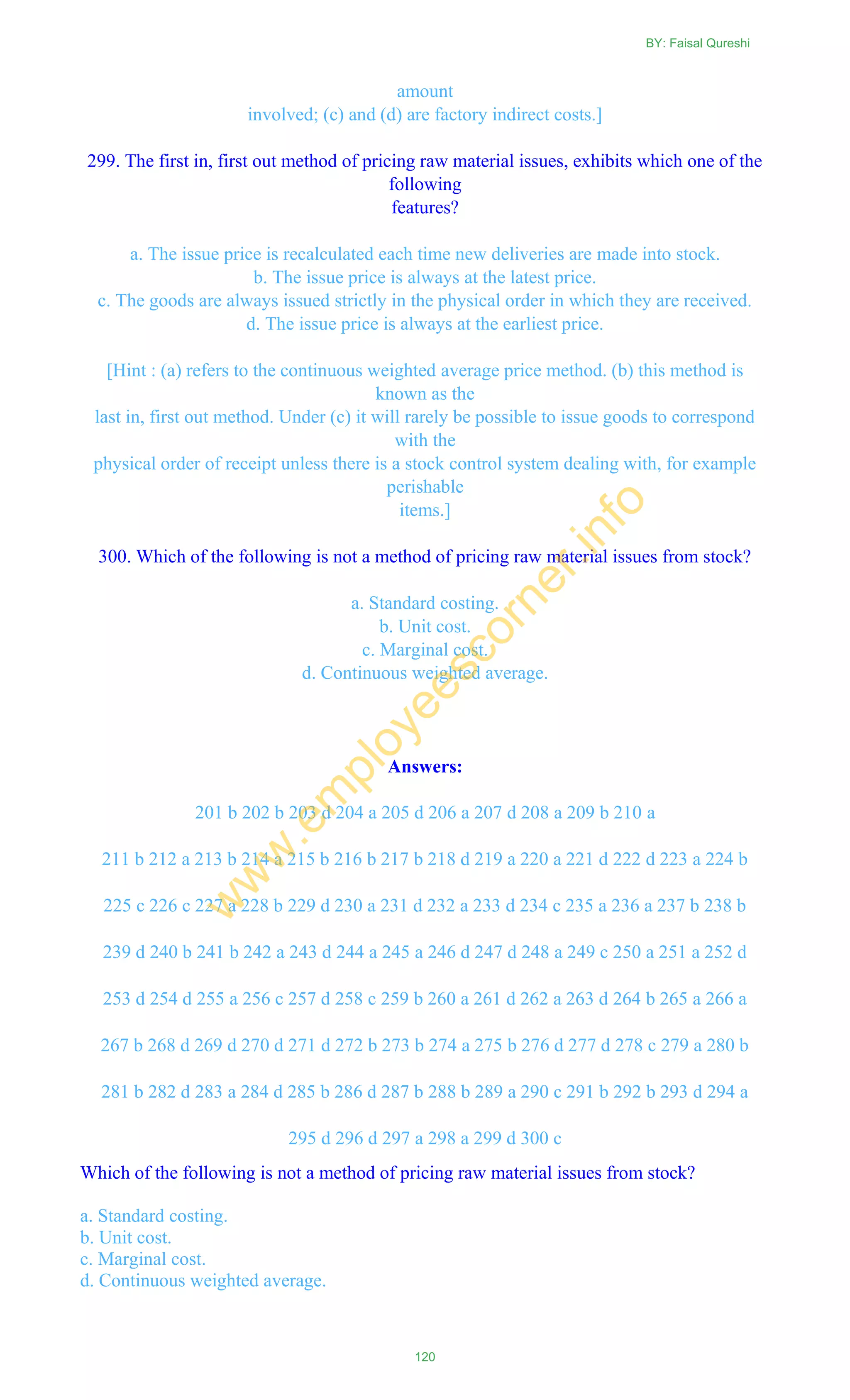 amount
involved; (c) and (d) are factory indirect costs.]
299. The first in, first out method of pricing raw material issues, exhibits which one of the
following
features?
a. The issue price is recalculated each time new deliveries are made into stock.
b. The issue price is always at the latest price.
c. The goods are always issued strictly in the physical order in which they are received.
d. The issue price is always at the earliest price.
[Hint : (a) refers to the continuous weighted average price method. (b) this method is
known as the
last in, first out method. Under (c) it will rarely be possible to issue goods to correspond
with the
physical order of receipt unless there is a stock control system dealing with, for example
perishable
items.]
300. Which of the following is not a method of pricing raw material issues from stock?
a. Standard costing.
b. Unit cost.
c. Marginal cost.
d. Continuous weighted average.
Answers:
201 b 202 b 203 d 204 a 205 d 206 a 207 d 208 a 209 b 210 a
211 b 212 a 213 b 214 a 215 b 216 b 217 b 218 d 219 a 220 a 221 d 222 d 223 a 224 b
225 c 226 c 227 a 228 b 229 d 230 a 231 d 232 a 233 d 234 c 235 a 236 a 237 b 238 b
239 d 240 b 241 b 242 a 243 d 244 a 245 a 246 d 247 d 248 a 249 c 250 a 251 a 252 d
253 d 254 d 255 a 256 c 257 d 258 c 259 b 260 a 261 d 262 a 263 d 264 b 265 a 266 a
267 b 268 d 269 d 270 d 271 d 272 b 273 b 274 a 275 b 276 d 277 d 278 c 279 a 280 b
281 b 282 d 283 a 284 d 285 b 286 d 287 b 288 b 289 a 290 c 291 b 292 b 293 d 294 a
295 d 296 d 297 a 298 a 299 d 300 c
Which of the following is not a method of pricing raw material issues from stock?
a. Standard costing.
b. Unit cost.
c. Marginal cost.
d. Continuous weighted average.
BY: Faisal Qureshi
120
w
w
w
.em
ployeescorner.info
 