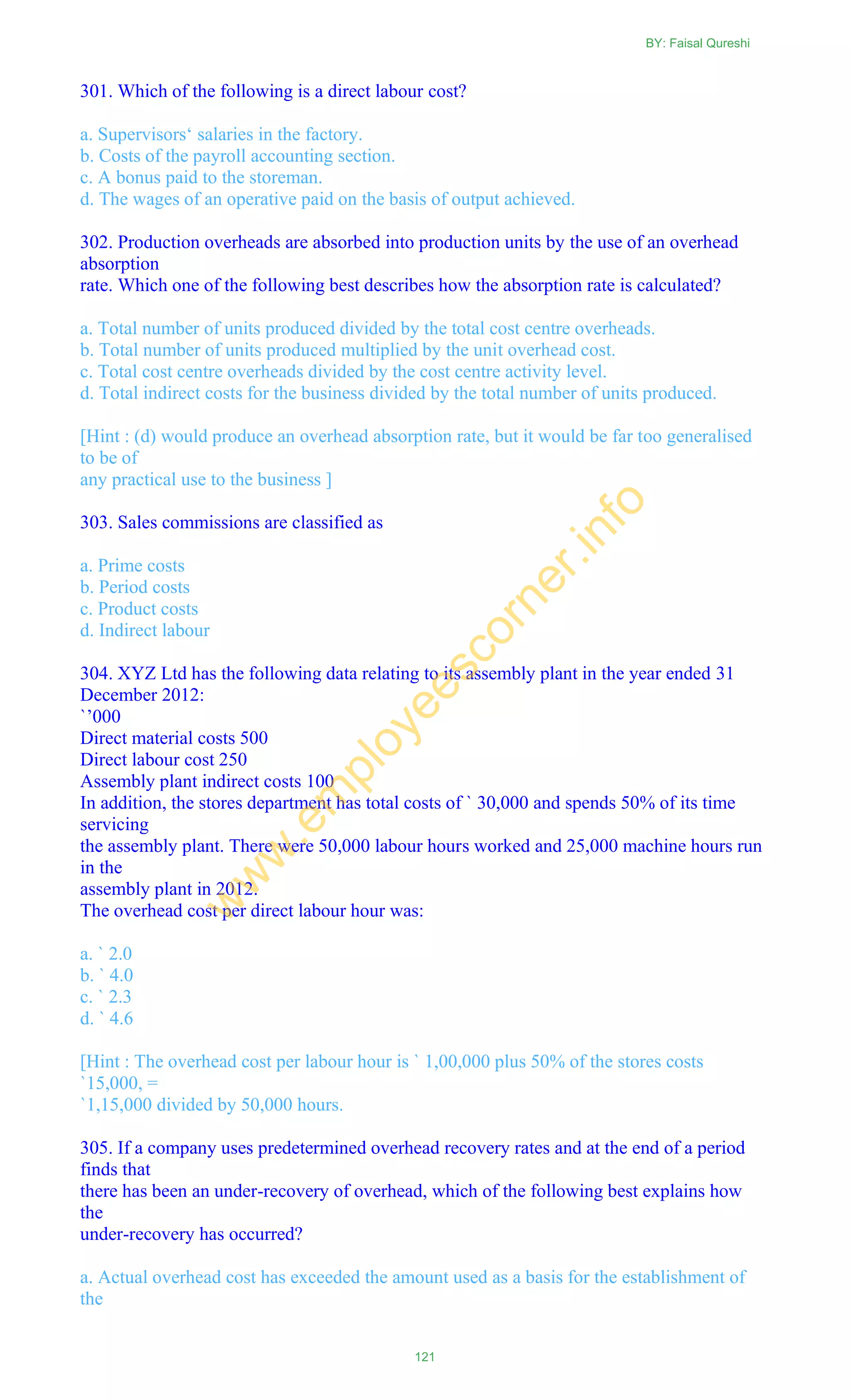 301. Which of the following is a direct labour cost?
a. Supervisors‗ salaries in the factory.
b. Costs of the payroll accounting section.
c. A bonus paid to the storeman.
d. The wages of an operative paid on the basis of output achieved.
302. Production overheads are absorbed into production units by the use of an overhead
absorption
rate. Which one of the following best describes how the absorption rate is calculated?
a. Total number of units produced divided by the total cost centre overheads.
b. Total number of units produced multiplied by the unit overhead cost.
c. Total cost centre overheads divided by the cost centre activity level.
d. Total indirect costs for the business divided by the total number of units produced.
[Hint : (d) would produce an overhead absorption rate, but it would be far too generalised
to be of
any practical use to the business ]
303. Sales commissions are classified as
a. Prime costs
b. Period costs
c. Product costs
d. Indirect labour
304. XYZ Ltd has the following data relating to its assembly plant in the year ended 31
December 2012:
`‘000
Direct material costs 500
Direct labour cost 250
Assembly plant indirect costs 100
In addition, the stores department has total costs of ` 30,000 and spends 50% of its time
servicing
the assembly plant. There were 50,000 labour hours worked and 25,000 machine hours run
in the
assembly plant in 2012.
The overhead cost per direct labour hour was:
a. ` 2.0
b. ` 4.0
c. ` 2.3
d. ` 4.6
[Hint : The overhead cost per labour hour is ` 1,00,000 plus 50% of the stores costs
`15,000, =
`1,15,000 divided by 50,000 hours.
305. If a company uses predetermined overhead recovery rates and at the end of a period
finds that
there has been an under-recovery of overhead, which of the following best explains how
the
under-recovery has occurred?
a. Actual overhead cost has exceeded the amount used as a basis for the establishment of
the
BY: Faisal Qureshi
121
w
w
w
.em
ployeescorner.info
 