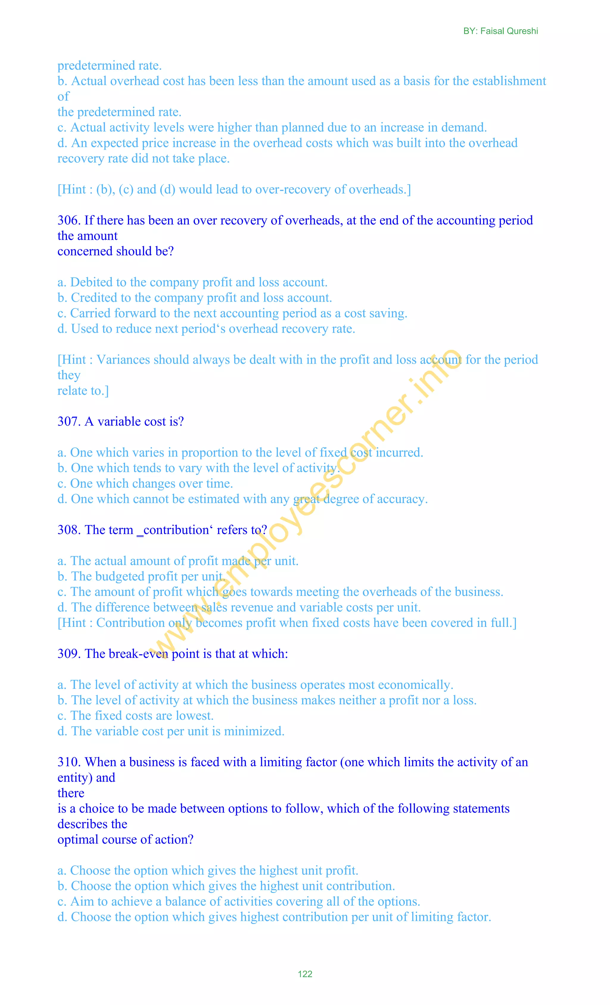 predetermined rate.
b. Actual overhead cost has been less than the amount used as a basis for the establishment
of
the predetermined rate.
c. Actual activity levels were higher than planned due to an increase in demand.
d. An expected price increase in the overhead costs which was built into the overhead
recovery rate did not take place.
[Hint : (b), (c) and (d) would lead to over-recovery of overheads.]
306. If there has been an over recovery of overheads, at the end of the accounting period
the amount
concerned should be?
a. Debited to the company profit and loss account.
b. Credited to the company profit and loss account.
c. Carried forward to the next accounting period as a cost saving.
d. Used to reduce next period‗s overhead recovery rate.
[Hint : Variances should always be dealt with in the profit and loss account for the period
they
relate to.]
307. A variable cost is?
a. One which varies in proportion to the level of fixed cost incurred.
b. One which tends to vary with the level of activity.
c. One which changes over time.
d. One which cannot be estimated with any great degree of accuracy.
308. The term ‗contribution‗ refers to?
a. The actual amount of profit made per unit.
b. The budgeted profit per unit.
c. The amount of profit which goes towards meeting the overheads of the business.
d. The difference between sales revenue and variable costs per unit.
[Hint : Contribution only becomes profit when fixed costs have been covered in full.]
309. The break-even point is that at which:
a. The level of activity at which the business operates most economically.
b. The level of activity at which the business makes neither a profit nor a loss.
c. The fixed costs are lowest.
d. The variable cost per unit is minimized.
310. When a business is faced with a limiting factor (one which limits the activity of an
entity) and
there
is a choice to be made between options to follow, which of the following statements
describes the
optimal course of action?
a. Choose the option which gives the highest unit profit.
b. Choose the option which gives the highest unit contribution.
c. Aim to achieve a balance of activities covering all of the options.
d. Choose the option which gives highest contribution per unit of limiting factor.
BY: Faisal Qureshi
122
w
w
w
.em
ployeescorner.info
 
