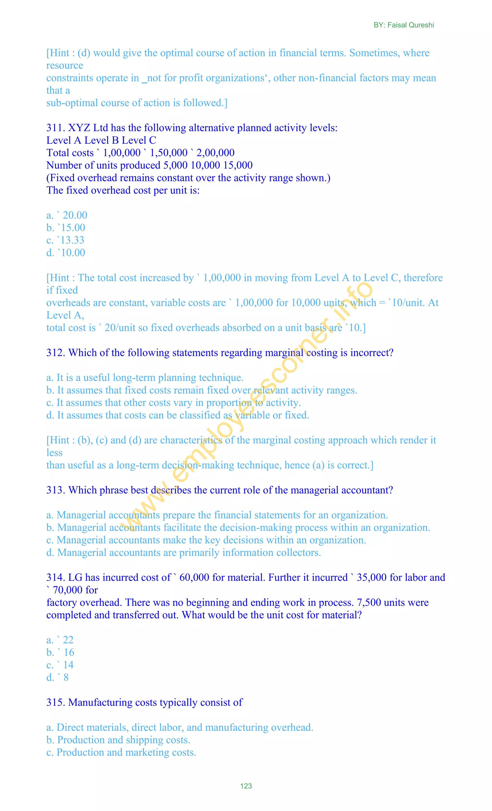 [Hint : (d) would give the optimal course of action in financial terms. Sometimes, where
resource
constraints operate in ‗not for profit organizations‗, other non-financial factors may mean
that a
sub-optimal course of action is followed.]
311. XYZ Ltd has the following alternative planned activity levels:
Level A Level B Level C
Total costs ` 1,00,000 ` 1,50,000 ` 2,00,000
Number of units produced 5,000 10,000 15,000
(Fixed overhead remains constant over the activity range shown.)
The fixed overhead cost per unit is:
a. ` 20.00
b. `15.00
c. `13.33
d. `10.00
[Hint : The total cost increased by ` 1,00,000 in moving from Level A to Level C, therefore
if fixed
overheads are constant, variable costs are ` 1,00,000 for 10,000 units, which = `10/unit. At
Level A,
total cost is ` 20/unit so fixed overheads absorbed on a unit basis are `10.]
312. Which of the following statements regarding marginal costing is incorrect?
a. It is a useful long-term planning technique.
b. It assumes that fixed costs remain fixed over relevant activity ranges.
c. It assumes that other costs vary in proportion to activity.
d. It assumes that costs can be classified as variable or fixed.
[Hint : (b), (c) and (d) are characteristics of the marginal costing approach which render it
less
than useful as a long-term decision-making technique, hence (a) is correct.]
313. Which phrase best describes the current role of the managerial accountant?
a. Managerial accountants prepare the financial statements for an organization.
b. Managerial accountants facilitate the decision-making process within an organization.
c. Managerial accountants make the key decisions within an organization.
d. Managerial accountants are primarily information collectors.
314. LG has incurred cost of ` 60,000 for material. Further it incurred ` 35,000 for labor and
` 70,000 for
factory overhead. There was no beginning and ending work in process. 7,500 units were
completed and transferred out. What would be the unit cost for material?
a. ` 22
b. ` 16
c. ` 14
d. ` 8
315. Manufacturing costs typically consist of
a. Direct materials, direct labor, and manufacturing overhead.
b. Production and shipping costs.
c. Production and marketing costs.
BY: Faisal Qureshi
123
w
w
w
.em
ployeescorner.info
 