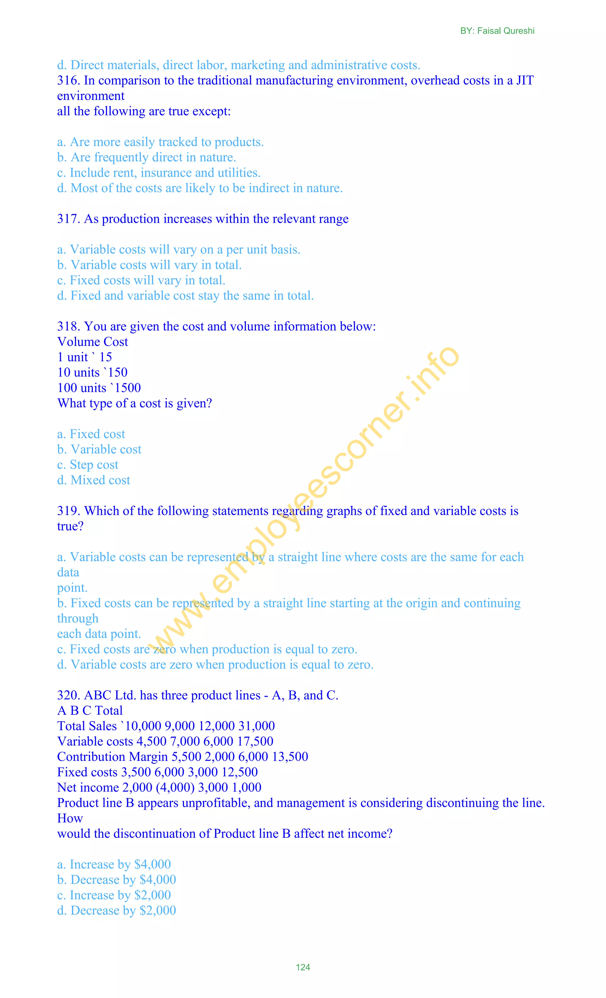 d. Direct materials, direct labor, marketing and administrative costs.
316. In comparison to the traditional manufacturing environment, overhead costs in a JIT
environment
all the following are true except:
a. Are more easily tracked to products.
b. Are frequently direct in nature.
c. Include rent, insurance and utilities.
d. Most of the costs are likely to be indirect in nature.
317. As production increases within the relevant range
a. Variable costs will vary on a per unit basis.
b. Variable costs will vary in total.
c. Fixed costs will vary in total.
d. Fixed and variable cost stay the same in total.
318. You are given the cost and volume information below:
Volume Cost
1 unit ` 15
10 units `150
100 units `1500
What type of a cost is given?
a. Fixed cost
b. Variable cost
c. Step cost
d. Mixed cost
319. Which of the following statements regarding graphs of fixed and variable costs is
true?
a. Variable costs can be represented by a straight line where costs are the same for each
data
point.
b. Fixed costs can be represented by a straight line starting at the origin and continuing
through
each data point.
c. Fixed costs are zero when production is equal to zero.
d. Variable costs are zero when production is equal to zero.
320. ABC Ltd. has three product lines - A, B, and C.
A B C Total
Total Sales `10,000 9,000 12,000 31,000
Variable costs 4,500 7,000 6,000 17,500
Contribution Margin 5,500 2,000 6,000 13,500
Fixed costs 3,500 6,000 3,000 12,500
Net income 2,000 (4,000) 3,000 1,000
Product line B appears unprofitable, and management is considering discontinuing the line.
How
would the discontinuation of Product line B affect net income?
a. Increase by $4,000
b. Decrease by $4,000
c. Increase by $2,000
d. Decrease by $2,000
BY: Faisal Qureshi
124
w
w
w
.em
ployeescorner.info
 