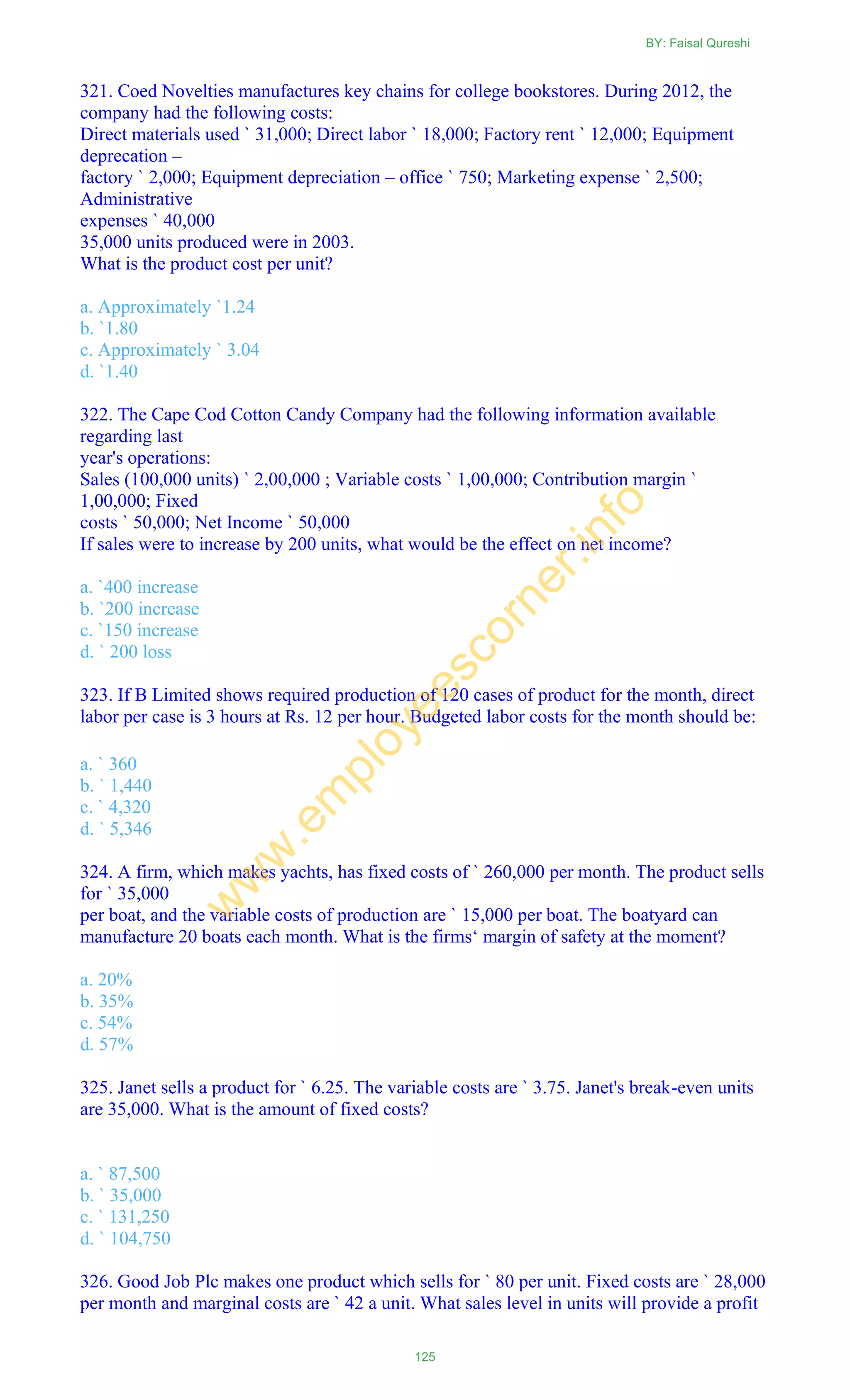 321. Coed Novelties manufactures key chains for college bookstores. During 2012, the
company had the following costs:
Direct materials used ` 31,000; Direct labor ` 18,000; Factory rent ` 12,000; Equipment
deprecation –
factory ` 2,000; Equipment depreciation – office ` 750; Marketing expense ` 2,500;
Administrative
expenses ` 40,000
35,000 units produced were in 2003.
What is the product cost per unit?
a. Approximately `1.24
b. `1.80
c. Approximately ` 3.04
d. `1.40
322. The Cape Cod Cotton Candy Company had the following information available
regarding last
year's operations:
Sales (100,000 units) ` 2,00,000 ; Variable costs ` 1,00,000; Contribution margin `
1,00,000; Fixed
costs ` 50,000; Net Income ` 50,000
If sales were to increase by 200 units, what would be the effect on net income?
a. `400 increase
b. `200 increase
c. `150 increase
d. ` 200 loss
323. If B Limited shows required production of 120 cases of product for the month, direct
labor per case is 3 hours at Rs. 12 per hour. Budgeted labor costs for the month should be:
a. ` 360
b. ` 1,440
c. ` 4,320
d. ` 5,346
324. A firm, which makes yachts, has fixed costs of ` 260,000 per month. The product sells
for ` 35,000
per boat, and the variable costs of production are ` 15,000 per boat. The boatyard can
manufacture 20 boats each month. What is the firms‗ margin of safety at the moment?
a. 20%
b. 35%
c. 54%
d. 57%
325. Janet sells a product for ` 6.25. The variable costs are ` 3.75. Janet's break-even units
are 35,000. What is the amount of fixed costs?
a. ` 87,500
b. ` 35,000
c. ` 131,250
d. ` 104,750
326. Good Job Plc makes one product which sells for ` 80 per unit. Fixed costs are ` 28,000
per month and marginal costs are ` 42 a unit. What sales level in units will provide a profit
BY: Faisal Qureshi
125
w
w
w
.em
ployeescorner.info
 