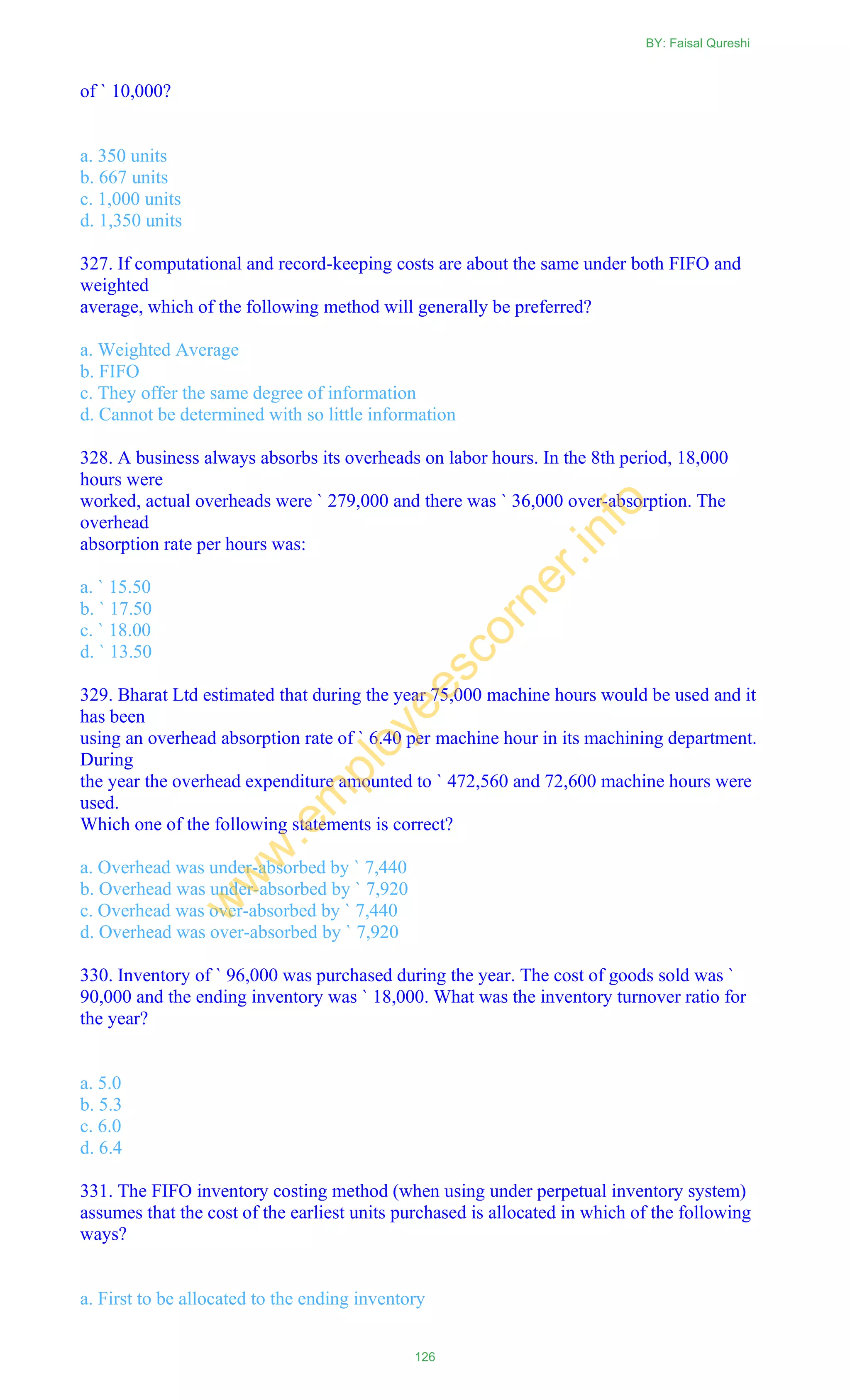 of ` 10,000?
a. 350 units
b. 667 units
c. 1,000 units
d. 1,350 units
327. If computational and record-keeping costs are about the same under both FIFO and
weighted
average, which of the following method will generally be preferred?
a. Weighted Average
b. FIFO
c. They offer the same degree of information
d. Cannot be determined with so little information
328. A business always absorbs its overheads on labor hours. In the 8th period, 18,000
hours were
worked, actual overheads were ` 279,000 and there was ` 36,000 over-absorption. The
overhead
absorption rate per hours was:
a. ` 15.50
b. ` 17.50
c. ` 18.00
d. ` 13.50
329. Bharat Ltd estimated that during the year 75,000 machine hours would be used and it
has been
using an overhead absorption rate of ` 6.40 per machine hour in its machining department.
During
the year the overhead expenditure amounted to ` 472,560 and 72,600 machine hours were
used.
Which one of the following statements is correct?
a. Overhead was under-absorbed by ` 7,440
b. Overhead was under-absorbed by ` 7,920
c. Overhead was over-absorbed by ` 7,440
d. Overhead was over-absorbed by ` 7,920
330. Inventory of ` 96,000 was purchased during the year. The cost of goods sold was `
90,000 and the ending inventory was ` 18,000. What was the inventory turnover ratio for
the year?
a. 5.0
b. 5.3
c. 6.0
d. 6.4
331. The FIFO inventory costing method (when using under perpetual inventory system)
assumes that the cost of the earliest units purchased is allocated in which of the following
ways?
a. First to be allocated to the ending inventory
BY: Faisal Qureshi
126
w
w
w
.em
ployeescorner.info
 