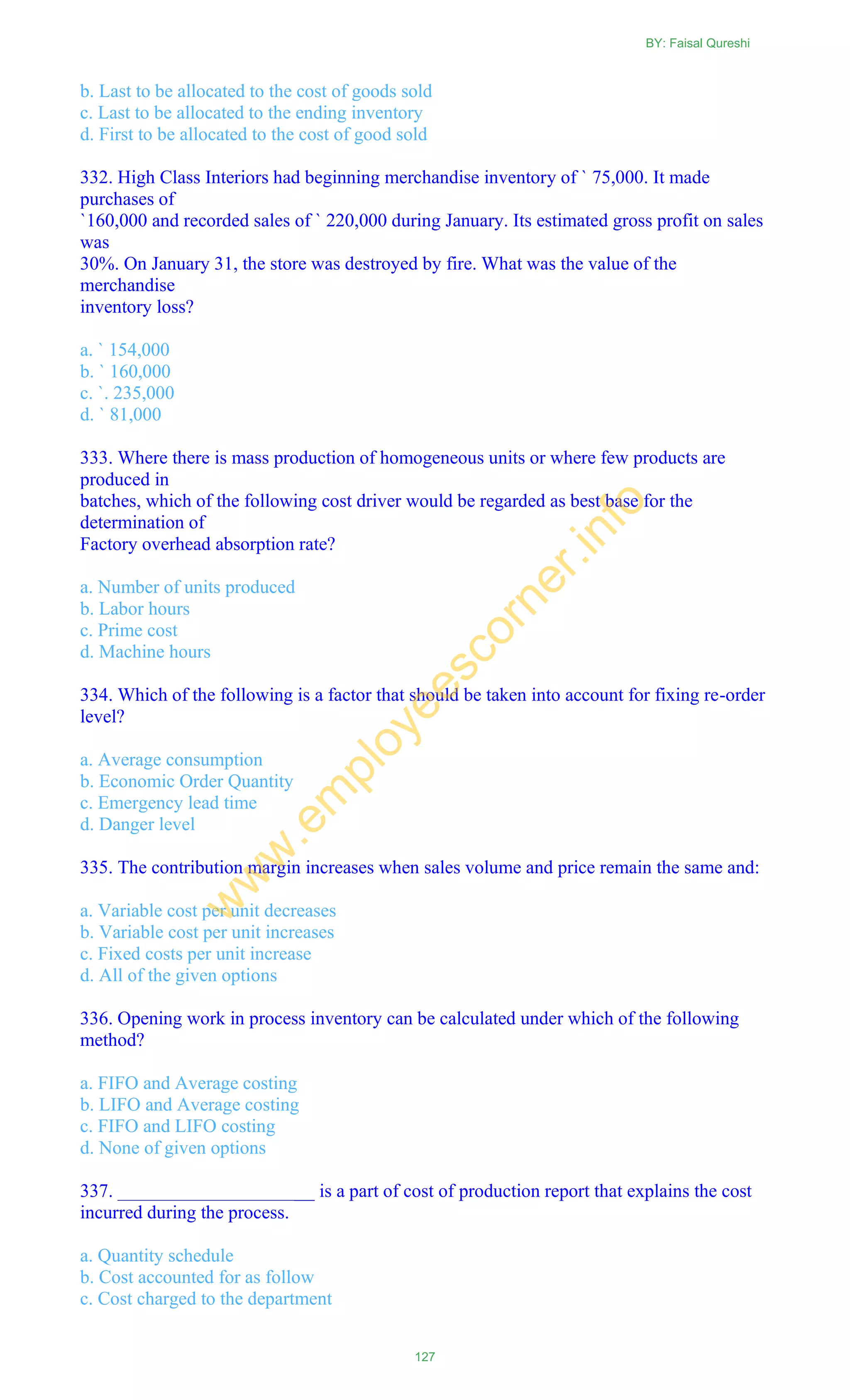 b. Last to be allocated to the cost of goods sold
c. Last to be allocated to the ending inventory
d. First to be allocated to the cost of good sold
332. High Class Interiors had beginning merchandise inventory of ` 75,000. It made
purchases of
`160,000 and recorded sales of ` 220,000 during January. Its estimated gross profit on sales
was
30%. On January 31, the store was destroyed by fire. What was the value of the
merchandise
inventory loss?
a. ` 154,000
b. ` 160,000
c. `. 235,000
d. ` 81,000
333. Where there is mass production of homogeneous units or where few products are
produced in
batches, which of the following cost driver would be regarded as best base for the
determination of
Factory overhead absorption rate?
a. Number of units produced
b. Labor hours
c. Prime cost
d. Machine hours
334. Which of the following is a factor that should be taken into account for fixing re-order
level?
a. Average consumption
b. Economic Order Quantity
c. Emergency lead time
d. Danger level
335. The contribution margin increases when sales volume and price remain the same and:
a. Variable cost per unit decreases
b. Variable cost per unit increases
c. Fixed costs per unit increase
d. All of the given options
336. Opening work in process inventory can be calculated under which of the following
method?
a. FIFO and Average costing
b. LIFO and Average costing
c. FIFO and LIFO costing
d. None of given options
337. _____________________ is a part of cost of production report that explains the cost
incurred during the process.
a. Quantity schedule
b. Cost accounted for as follow
c. Cost charged to the department
BY: Faisal Qureshi
127
w
w
w
.em
ployeescorner.info
 