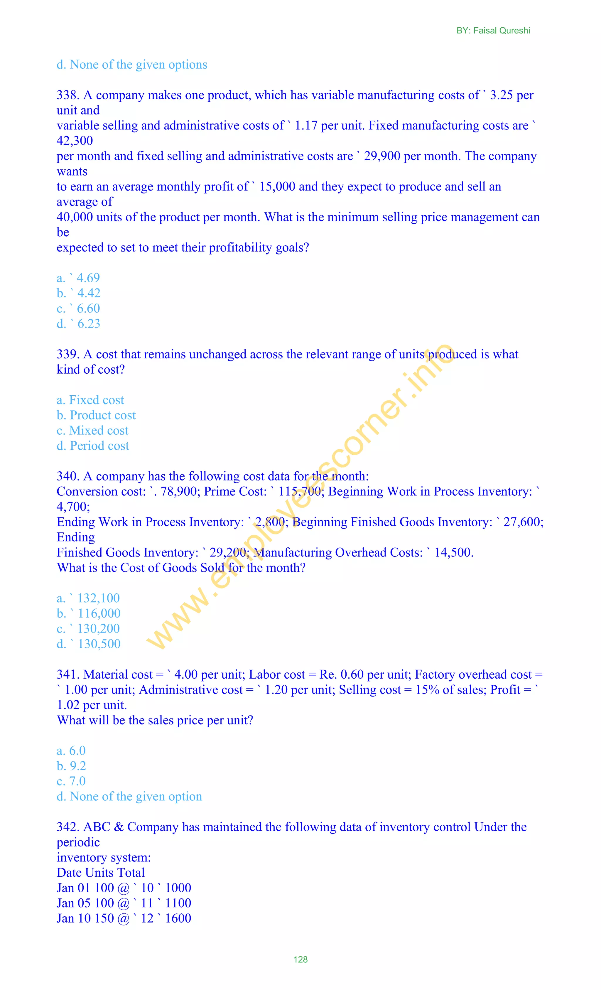 d. None of the given options
338. A company makes one product, which has variable manufacturing costs of ` 3.25 per
unit and
variable selling and administrative costs of ` 1.17 per unit. Fixed manufacturing costs are `
42,300
per month and fixed selling and administrative costs are ` 29,900 per month. The company
wants
to earn an average monthly profit of ` 15,000 and they expect to produce and sell an
average of
40,000 units of the product per month. What is the minimum selling price management can
be
expected to set to meet their profitability goals?
a. ` 4.69
b. ` 4.42
c. ` 6.60
d. ` 6.23
339. A cost that remains unchanged across the relevant range of units produced is what
kind of cost?
a. Fixed cost
b. Product cost
c. Mixed cost
d. Period cost
340. A company has the following cost data for the month:
Conversion cost: `. 78,900; Prime Cost: ` 115,700; Beginning Work in Process Inventory: `
4,700;
Ending Work in Process Inventory: ` 2,800; Beginning Finished Goods Inventory: ` 27,600;
Ending
Finished Goods Inventory: ` 29,200; Manufacturing Overhead Costs: ` 14,500.
What is the Cost of Goods Sold for the month?
a. ` 132,100
b. ` 116,000
c. ` 130,200
d. ` 130,500
341. Material cost = ` 4.00 per unit; Labor cost = Re. 0.60 per unit; Factory overhead cost =
` 1.00 per unit; Administrative cost = ` 1.20 per unit; Selling cost = 15% of sales; Profit = `
1.02 per unit.
What will be the sales price per unit?
a. 6.0
b. 9.2
c. 7.0
d. None of the given option
342. ABC & Company has maintained the following data of inventory control Under the
periodic
inventory system:
Date Units Total
Jan 01 100 @ ` 10 ` 1000
Jan 05 100 @ ` 11 ` 1100
Jan 10 150 @ ` 12 ` 1600
BY: Faisal Qureshi
128
w
w
w
.em
ployeescorner.info
 
