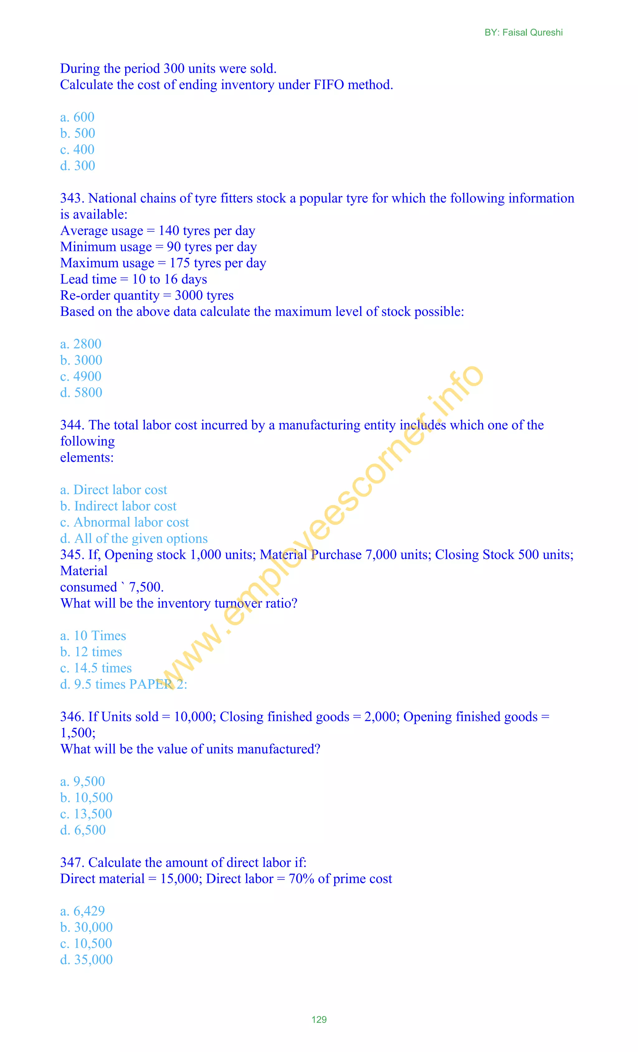 During the period 300 units were sold.
Calculate the cost of ending inventory under FIFO method.
a. 600
b. 500
c. 400
d. 300
343. National chains of tyre fitters stock a popular tyre for which the following information
is available:
Average usage = 140 tyres per day
Minimum usage = 90 tyres per day
Maximum usage = 175 tyres per day
Lead time = 10 to 16 days
Re-order quantity = 3000 tyres
Based on the above data calculate the maximum level of stock possible:
a. 2800
b. 3000
c. 4900
d. 5800
344. The total labor cost incurred by a manufacturing entity includes which one of the
following
elements:
a. Direct labor cost
b. Indirect labor cost
c. Abnormal labor cost
d. All of the given options
345. If, Opening stock 1,000 units; Material Purchase 7,000 units; Closing Stock 500 units;
Material
consumed ` 7,500.
What will be the inventory turnover ratio?
a. 10 Times
b. 12 times
c. 14.5 times
d. 9.5 times PAPER 2:
346. If Units sold = 10,000; Closing finished goods = 2,000; Opening finished goods =
1,500;
What will be the value of units manufactured?
a. 9,500
b. 10,500
c. 13,500
d. 6,500
347. Calculate the amount of direct labor if:
Direct material = 15,000; Direct labor = 70% of prime cost
a. 6,429
b. 30,000
c. 10,500
d. 35,000
BY: Faisal Qureshi
129
w
w
w
.em
ployeescorner.info
 