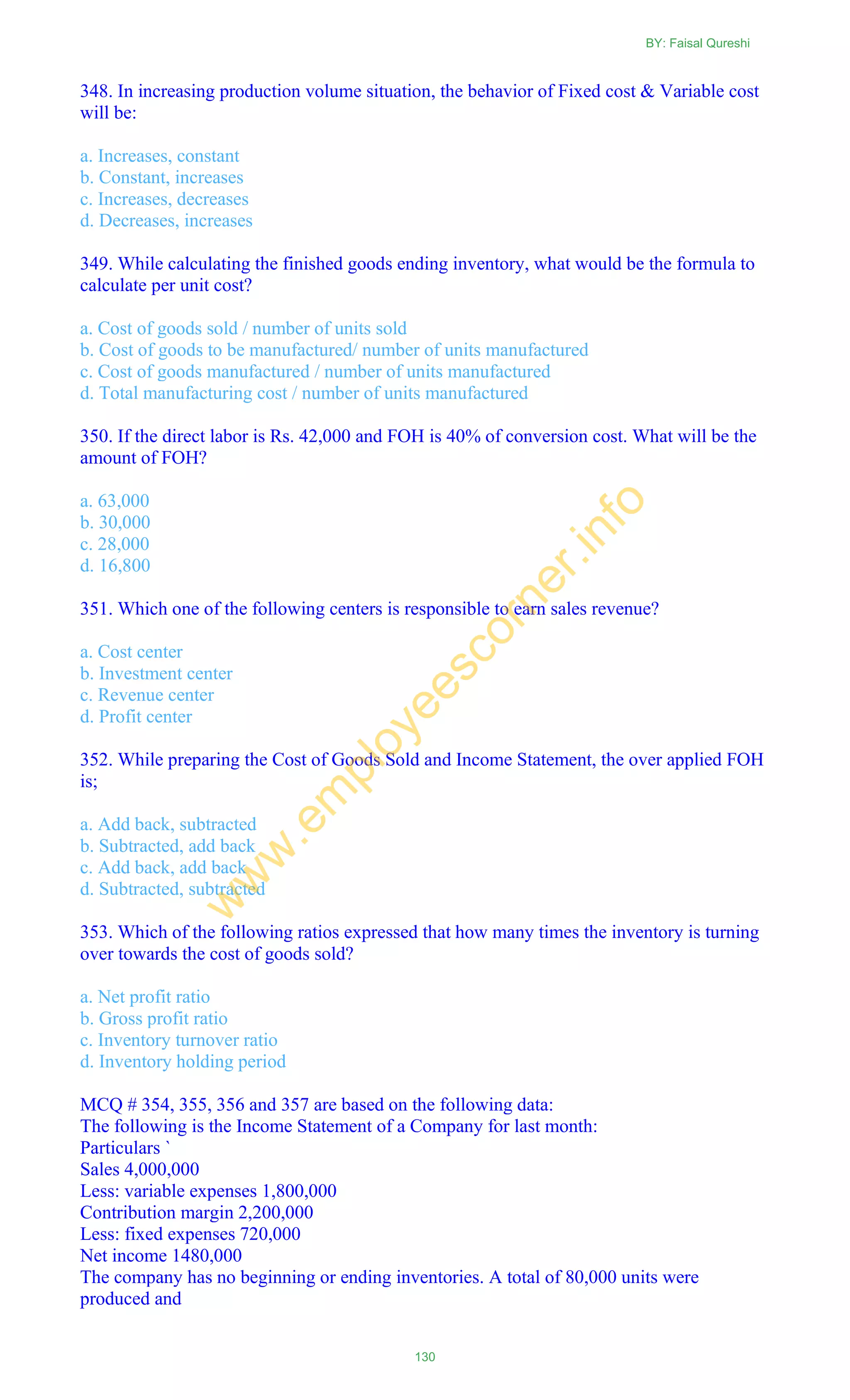 348. In increasing production volume situation, the behavior of Fixed cost & Variable cost
will be:
a. Increases, constant
b. Constant, increases
c. Increases, decreases
d. Decreases, increases
349. While calculating the finished goods ending inventory, what would be the formula to
calculate per unit cost?
a. Cost of goods sold / number of units sold
b. Cost of goods to be manufactured/ number of units manufactured
c. Cost of goods manufactured / number of units manufactured
d. Total manufacturing cost / number of units manufactured
350. If the direct labor is Rs. 42,000 and FOH is 40% of conversion cost. What will be the
amount of FOH?
a. 63,000
b. 30,000
c. 28,000
d. 16,800
351. Which one of the following centers is responsible to earn sales revenue?
a. Cost center
b. Investment center
c. Revenue center
d. Profit center
352. While preparing the Cost of Goods Sold and Income Statement, the over applied FOH
is;
a. Add back, subtracted
b. Subtracted, add back
c. Add back, add back
d. Subtracted, subtracted
353. Which of the following ratios expressed that how many times the inventory is turning
over towards the cost of goods sold?
a. Net profit ratio
b. Gross profit ratio
c. Inventory turnover ratio
d. Inventory holding period
MCQ # 354, 355, 356 and 357 are based on the following data:
The following is the Income Statement of a Company for last month:
Particulars `
Sales 4,000,000
Less: variable expenses 1,800,000
Contribution margin 2,200,000
Less: fixed expenses 720,000
Net income 1480,000
The company has no beginning or ending inventories. A total of 80,000 units were
produced and
BY: Faisal Qureshi
130
w
w
w
.em
ployeescorner.info
 