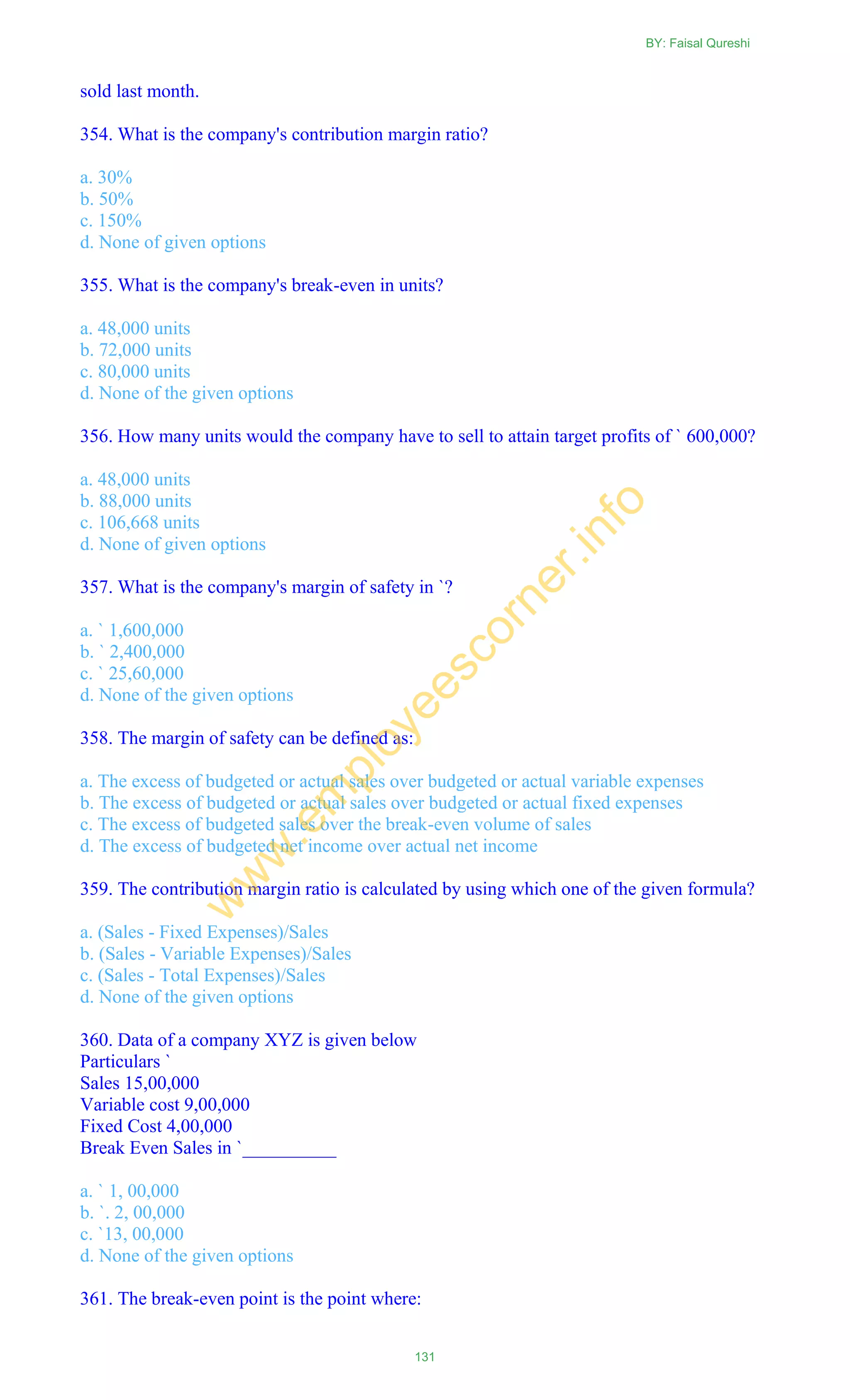 sold last month.
354. What is the company's contribution margin ratio?
a. 30%
b. 50%
c. 150%
d. None of given options
355. What is the company's break-even in units?
a. 48,000 units
b. 72,000 units
c. 80,000 units
d. None of the given options
356. How many units would the company have to sell to attain target profits of ` 600,000?
a. 48,000 units
b. 88,000 units
c. 106,668 units
d. None of given options
357. What is the company's margin of safety in `?
a. ` 1,600,000
b. ` 2,400,000
c. ` 25,60,000
d. None of the given options
358. The margin of safety can be defined as:
a. The excess of budgeted or actual sales over budgeted or actual variable expenses
b. The excess of budgeted or actual sales over budgeted or actual fixed expenses
c. The excess of budgeted sales over the break-even volume of sales
d. The excess of budgeted net income over actual net income
359. The contribution margin ratio is calculated by using which one of the given formula?
a. (Sales - Fixed Expenses)/Sales
b. (Sales - Variable Expenses)/Sales
c. (Sales - Total Expenses)/Sales
d. None of the given options
360. Data of a company XYZ is given below
Particulars `
Sales 15,00,000
Variable cost 9,00,000
Fixed Cost 4,00,000
Break Even Sales in `__________
a. ` 1, 00,000
b. `. 2, 00,000
c. `13, 00,000
d. None of the given options
361. The break-even point is the point where:
BY: Faisal Qureshi
131
w
w
w
.em
ployeescorner.info
 