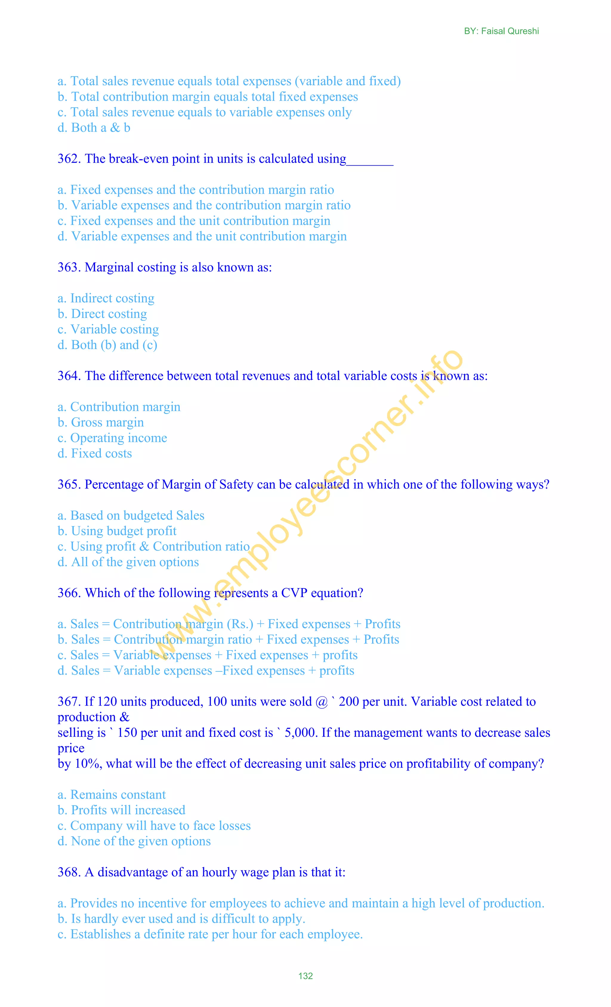 a. Total sales revenue equals total expenses (variable and fixed)
b. Total contribution margin equals total fixed expenses
c. Total sales revenue equals to variable expenses only
d. Both a & b
362. The break-even point in units is calculated using_______
a. Fixed expenses and the contribution margin ratio
b. Variable expenses and the contribution margin ratio
c. Fixed expenses and the unit contribution margin
d. Variable expenses and the unit contribution margin
363. Marginal costing is also known as:
a. Indirect costing
b. Direct costing
c. Variable costing
d. Both (b) and (c)
364. The difference between total revenues and total variable costs is known as:
a. Contribution margin
b. Gross margin
c. Operating income
d. Fixed costs
365. Percentage of Margin of Safety can be calculated in which one of the following ways?
a. Based on budgeted Sales
b. Using budget profit
c. Using profit & Contribution ratio
d. All of the given options
366. Which of the following represents a CVP equation?
a. Sales = Contribution margin (Rs.) + Fixed expenses + Profits
b. Sales = Contribution margin ratio + Fixed expenses + Profits
c. Sales = Variable expenses + Fixed expenses + profits
d. Sales = Variable expenses –Fixed expenses + profits
367. If 120 units produced, 100 units were sold @ ` 200 per unit. Variable cost related to
production &
selling is ` 150 per unit and fixed cost is ` 5,000. If the management wants to decrease sales
price
by 10%, what will be the effect of decreasing unit sales price on profitability of company?
a. Remains constant
b. Profits will increased
c. Company will have to face losses
d. None of the given options
368. A disadvantage of an hourly wage plan is that it:
a. Provides no incentive for employees to achieve and maintain a high level of production.
b. Is hardly ever used and is difficult to apply.
c. Establishes a definite rate per hour for each employee.
BY: Faisal Qureshi
132
w
w
w
.em
ployeescorner.info
 