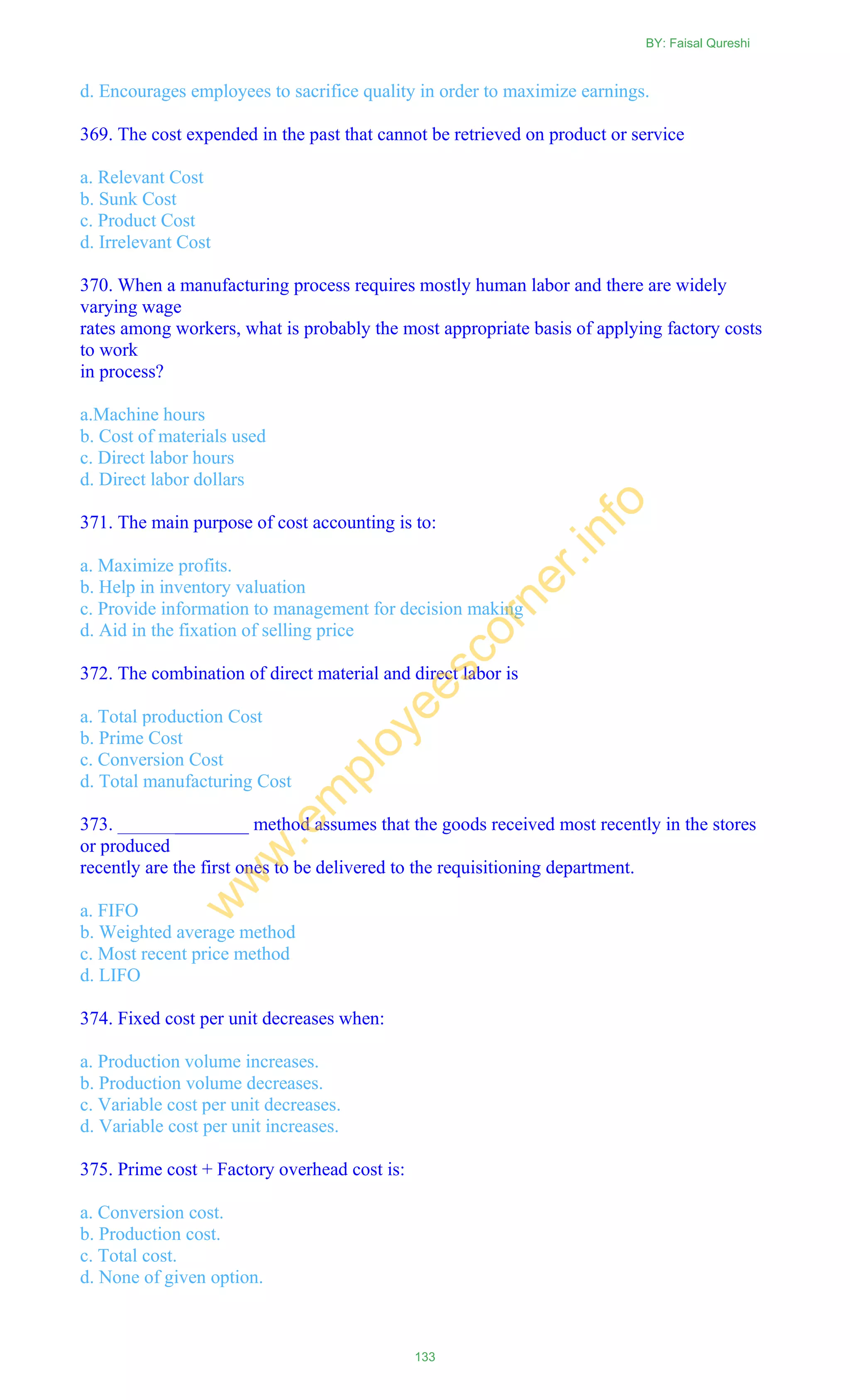 d. Encourages employees to sacrifice quality in order to maximize earnings.
369. The cost expended in the past that cannot be retrieved on product or service
a. Relevant Cost
b. Sunk Cost
c. Product Cost
d. Irrelevant Cost
370. When a manufacturing process requires mostly human labor and there are widely
varying wage
rates among workers, what is probably the most appropriate basis of applying factory costs
to work
in process?
a.Machine hours
b. Cost of materials used
c. Direct labor hours
d. Direct labor dollars
371. The main purpose of cost accounting is to:
a. Maximize profits.
b. Help in inventory valuation
c. Provide information to management for decision making
d. Aid in the fixation of selling price
372. The combination of direct material and direct labor is
a. Total production Cost
b. Prime Cost
c. Conversion Cost
d. Total manufacturing Cost
373. ______________ method assumes that the goods received most recently in the stores
or produced
recently are the first ones to be delivered to the requisitioning department.
a. FIFO
b. Weighted average method
c. Most recent price method
d. LIFO
374. Fixed cost per unit decreases when:
a. Production volume increases.
b. Production volume decreases.
c. Variable cost per unit decreases.
d. Variable cost per unit increases.
375. Prime cost + Factory overhead cost is:
a. Conversion cost.
b. Production cost.
c. Total cost.
d. None of given option.
BY: Faisal Qureshi
133
w
w
w
.em
ployeescorner.info
 