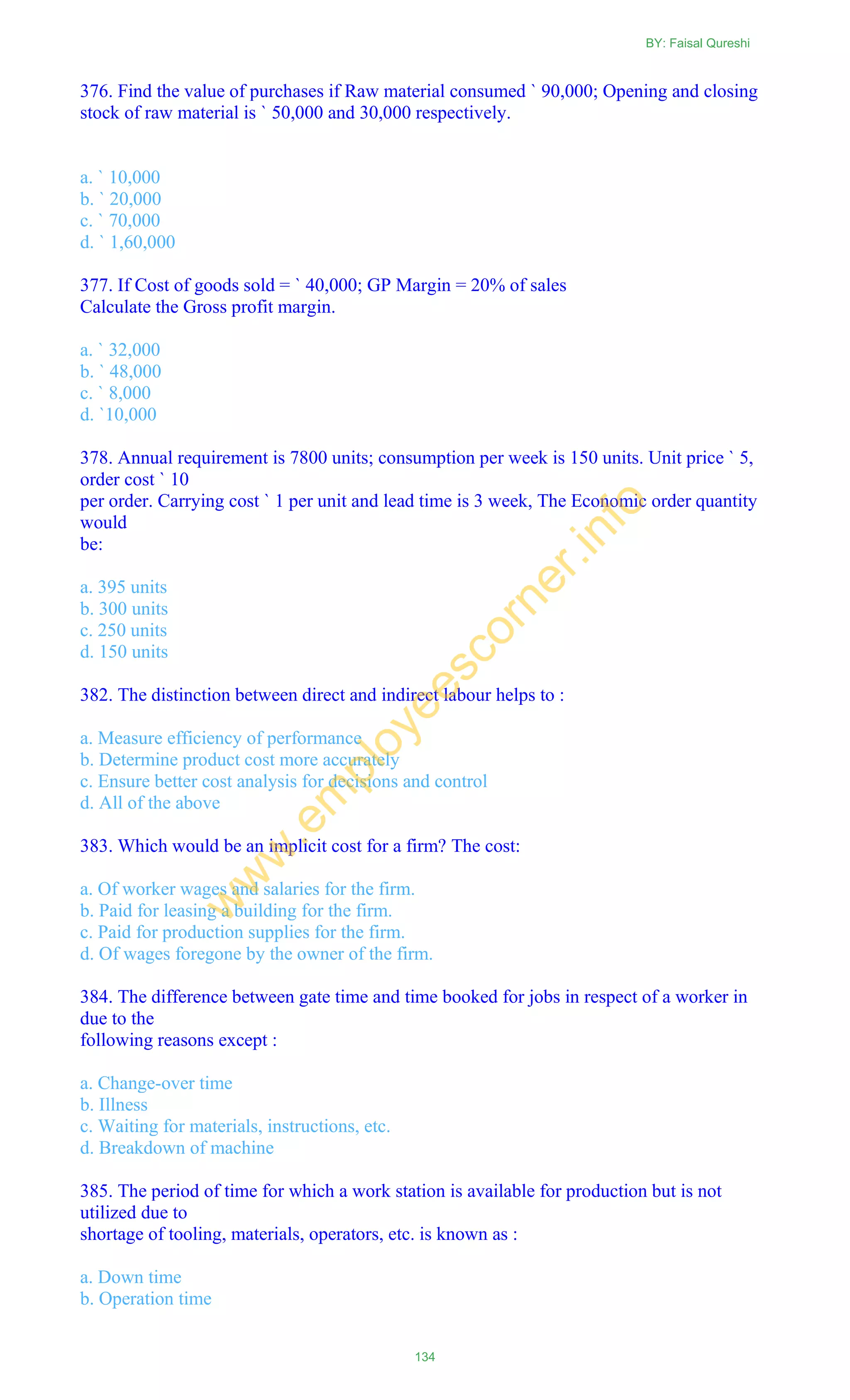376. Find the value of purchases if Raw material consumed ` 90,000; Opening and closing
stock of raw material is ` 50,000 and 30,000 respectively.
a. ` 10,000
b. ` 20,000
c. ` 70,000
d. ` 1,60,000
377. If Cost of goods sold = ` 40,000; GP Margin = 20% of sales
Calculate the Gross profit margin.
a. ` 32,000
b. ` 48,000
c. ` 8,000
d. `10,000
378. Annual requirement is 7800 units; consumption per week is 150 units. Unit price ` 5,
order cost ` 10
per order. Carrying cost ` 1 per unit and lead time is 3 week, The Economic order quantity
would
be:
a. 395 units
b. 300 units
c. 250 units
d. 150 units
382. The distinction between direct and indirect labour helps to :
a. Measure efficiency of performance
b. Determine product cost more accurately
c. Ensure better cost analysis for decisions and control
d. All of the above
383. Which would be an implicit cost for a firm? The cost:
a. Of worker wages and salaries for the firm.
b. Paid for leasing a building for the firm.
c. Paid for production supplies for the firm.
d. Of wages foregone by the owner of the firm.
384. The difference between gate time and time booked for jobs in respect of a worker in
due to the
following reasons except :
a. Change-over time
b. Illness
c. Waiting for materials, instructions, etc.
d. Breakdown of machine
385. The period of time for which a work station is available for production but is not
utilized due to
shortage of tooling, materials, operators, etc. is known as :
a. Down time
b. Operation time
BY: Faisal Qureshi
134
w
w
w
.em
ployeescorner.info
 