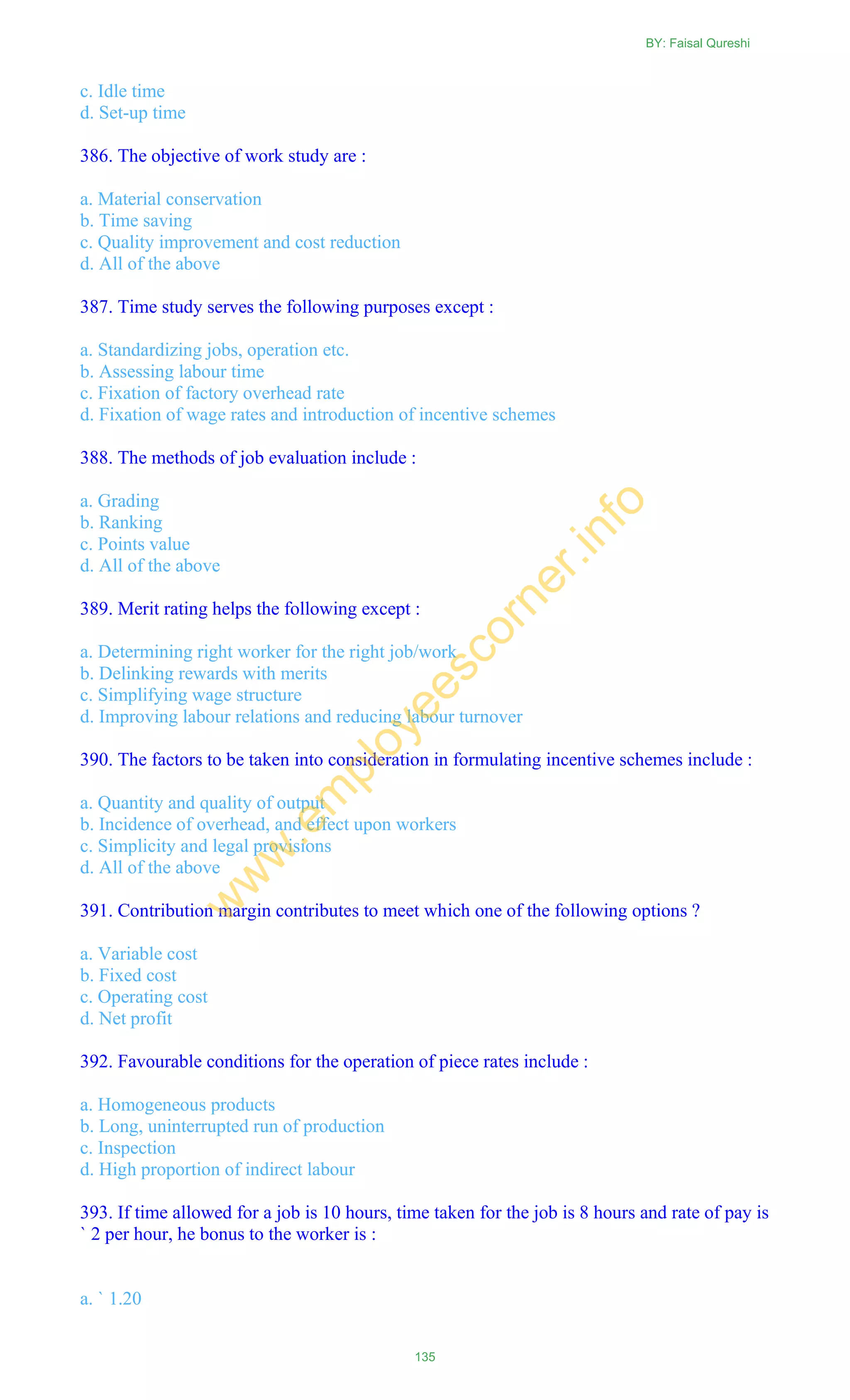 c. Idle time
d. Set-up time
386. The objective of work study are :
a. Material conservation
b. Time saving
c. Quality improvement and cost reduction
d. All of the above
387. Time study serves the following purposes except :
a. Standardizing jobs, operation etc.
b. Assessing labour time
c. Fixation of factory overhead rate
d. Fixation of wage rates and introduction of incentive schemes
388. The methods of job evaluation include :
a. Grading
b. Ranking
c. Points value
d. All of the above
389. Merit rating helps the following except :
a. Determining right worker for the right job/work
b. Delinking rewards with merits
c. Simplifying wage structure
d. Improving labour relations and reducing labour turnover
390. The factors to be taken into consideration in formulating incentive schemes include :
a. Quantity and quality of output
b. Incidence of overhead, and effect upon workers
c. Simplicity and legal provisions
d. All of the above
391. Contribution margin contributes to meet which one of the following options ?
a. Variable cost
b. Fixed cost
c. Operating cost
d. Net profit
392. Favourable conditions for the operation of piece rates include :
a. Homogeneous products
b. Long, uninterrupted run of production
c. Inspection
d. High proportion of indirect labour
393. If time allowed for a job is 10 hours, time taken for the job is 8 hours and rate of pay is
` 2 per hour, he bonus to the worker is :
a. ` 1.20
BY: Faisal Qureshi
135
w
w
w
.em
ployeescorner.info
 