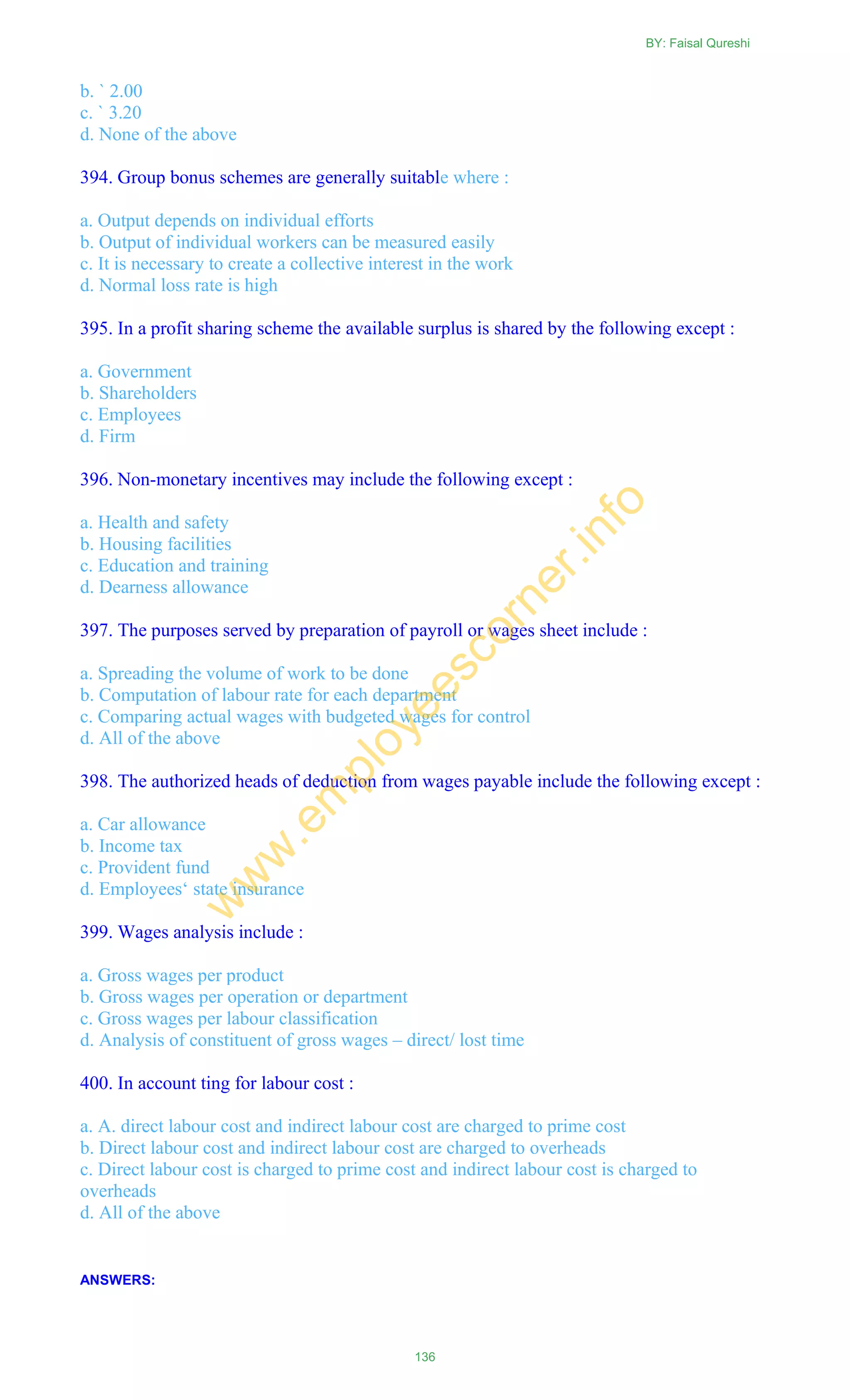b. ` 2.00
c. ` 3.20
d. None of the above
394. Group bonus schemes are generally suitable where :
a. Output depends on individual efforts
b. Output of individual workers can be measured easily
c. It is necessary to create a collective interest in the work
d. Normal loss rate is high
395. In a profit sharing scheme the available surplus is shared by the following except :
a. Government
b. Shareholders
c. Employees
d. Firm
396. Non-monetary incentives may include the following except :
a. Health and safety
b. Housing facilities
c. Education and training
d. Dearness allowance
397. The purposes served by preparation of payroll or wages sheet include :
a. Spreading the volume of work to be done
b. Computation of labour rate for each department
c. Comparing actual wages with budgeted wages for control
d. All of the above
398. The authorized heads of deduction from wages payable include the following except :
a. Car allowance
b. Income tax
c. Provident fund
d. Employees‗ state insurance
399. Wages analysis include :
a. Gross wages per product
b. Gross wages per operation or department
c. Gross wages per labour classification
d. Analysis of constituent of gross wages – direct/ lost time
400. In account ting for labour cost :
a. A. direct labour cost and indirect labour cost are charged to prime cost
b. Direct labour cost and indirect labour cost are charged to overheads
c. Direct labour cost is charged to prime cost and indirect labour cost is charged to
overheads
d. All of the above
ANSWERS:
BY: Faisal Qureshi
136
w
w
w
.em
ployeescorner.info
 