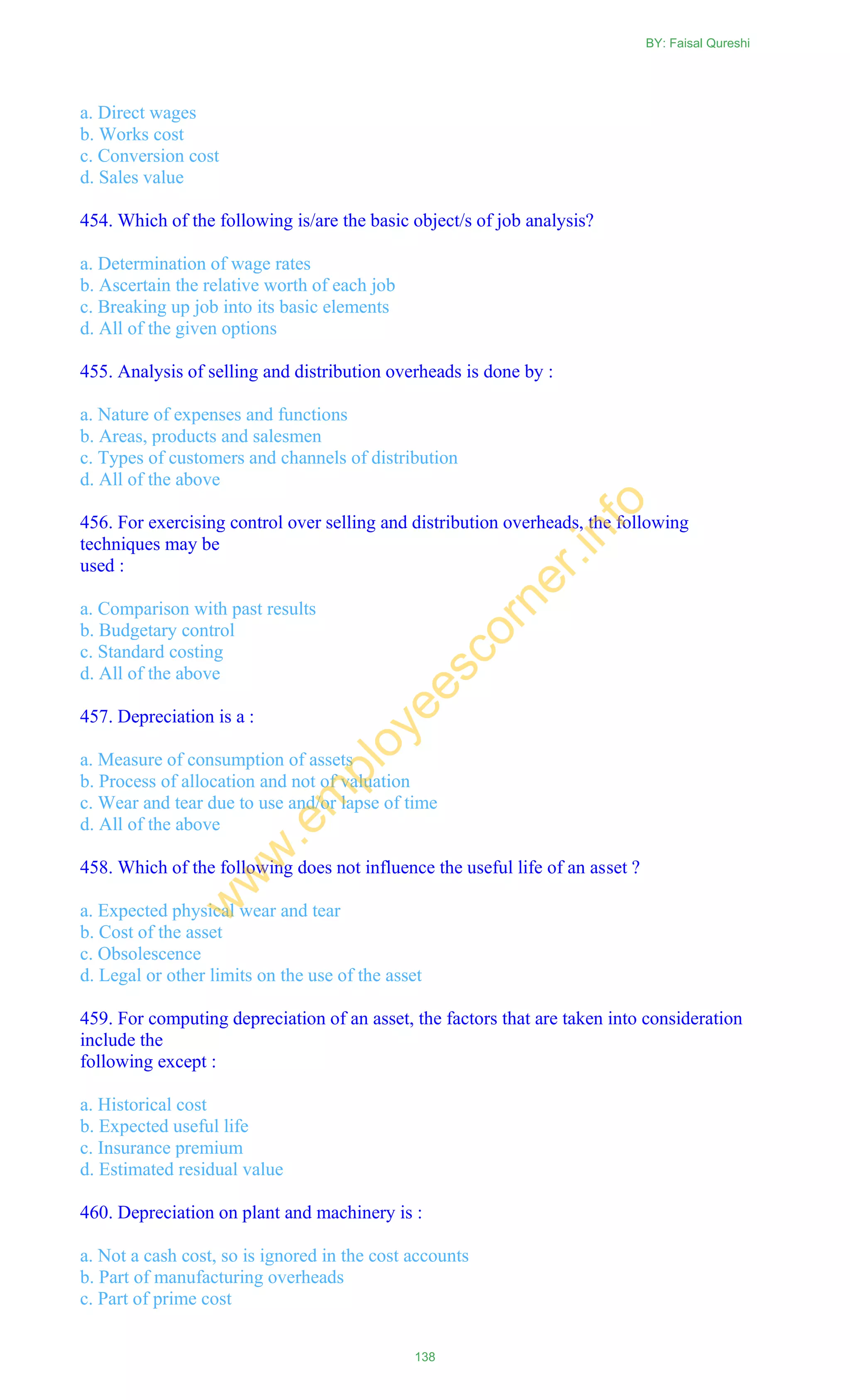 a. Direct wages
b. Works cost
c. Conversion cost
d. Sales value
454. Which of the following is/are the basic object/s of job analysis?
a. Determination of wage rates
b. Ascertain the relative worth of each job
c. Breaking up job into its basic elements
d. All of the given options
455. Analysis of selling and distribution overheads is done by :
a. Nature of expenses and functions
b. Areas, products and salesmen
c. Types of customers and channels of distribution
d. All of the above
456. For exercising control over selling and distribution overheads, the following
techniques may be
used :
a. Comparison with past results
b. Budgetary control
c. Standard costing
d. All of the above
457. Depreciation is a :
a. Measure of consumption of assets
b. Process of allocation and not of valuation
c. Wear and tear due to use and/or lapse of time
d. All of the above
458. Which of the following does not influence the useful life of an asset ?
a. Expected physical wear and tear
b. Cost of the asset
c. Obsolescence
d. Legal or other limits on the use of the asset
459. For computing depreciation of an asset, the factors that are taken into consideration
include the
following except :
a. Historical cost
b. Expected useful life
c. Insurance premium
d. Estimated residual value
460. Depreciation on plant and machinery is :
a. Not a cash cost, so is ignored in the cost accounts
b. Part of manufacturing overheads
c. Part of prime cost
BY: Faisal Qureshi
138
w
w
w
.em
ployeescorner.info
 