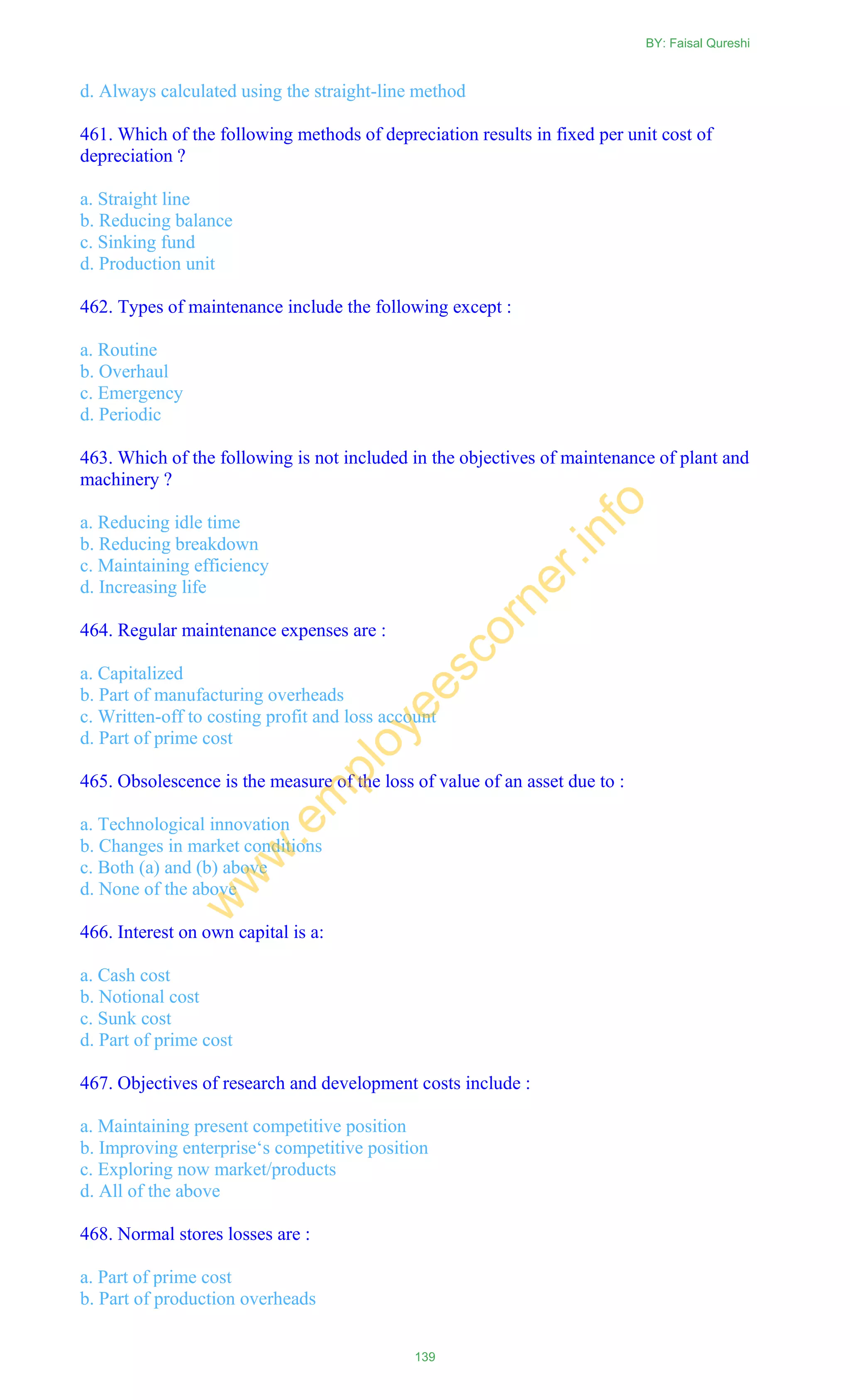 d. Always calculated using the straight-line method
461. Which of the following methods of depreciation results in fixed per unit cost of
depreciation ?
a. Straight line
b. Reducing balance
c. Sinking fund
d. Production unit
462. Types of maintenance include the following except :
a. Routine
b. Overhaul
c. Emergency
d. Periodic
463. Which of the following is not included in the objectives of maintenance of plant and
machinery ?
a. Reducing idle time
b. Reducing breakdown
c. Maintaining efficiency
d. Increasing life
464. Regular maintenance expenses are :
a. Capitalized
b. Part of manufacturing overheads
c. Written-off to costing profit and loss account
d. Part of prime cost
465. Obsolescence is the measure of the loss of value of an asset due to :
a. Technological innovation
b. Changes in market conditions
c. Both (a) and (b) above
d. None of the above
466. Interest on own capital is a:
a. Cash cost
b. Notional cost
c. Sunk cost
d. Part of prime cost
467. Objectives of research and development costs include :
a. Maintaining present competitive position
b. Improving enterprise‗s competitive position
c. Exploring now market/products
d. All of the above
468. Normal stores losses are :
a. Part of prime cost
b. Part of production overheads
BY: Faisal Qureshi
139
w
w
w
.em
ployeescorner.info
 