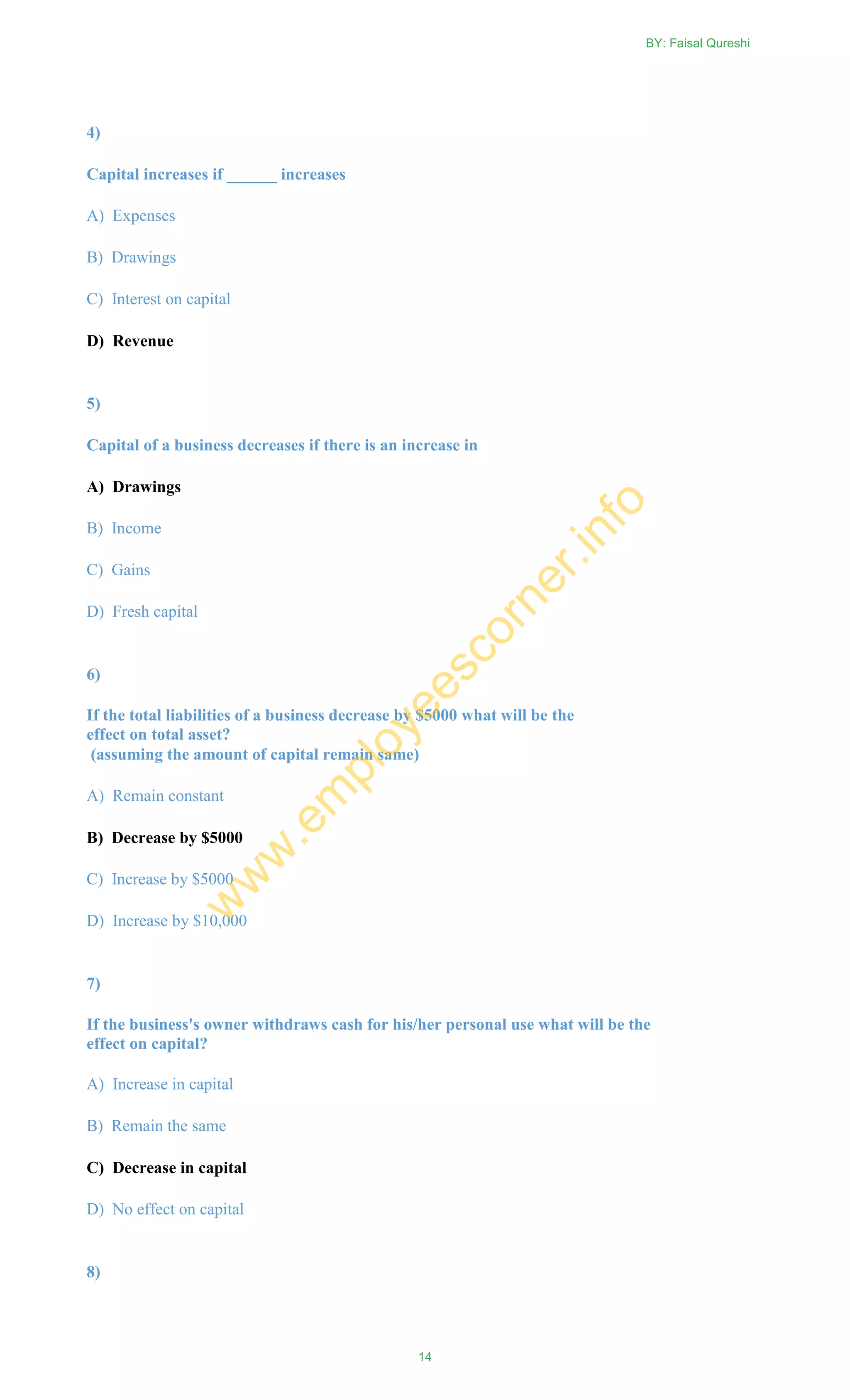 4)
Capital increases if ______ increases
A) Expenses
B) Drawings
C) Interest on capital
D) Revenue
5)
Capital of a business decreases if there is an increase in
A) Drawings
B) Income
C) Gains
D) Fresh capital
6)
If the total liabilities of a business decrease by $5000 what will be the
effect on total asset?
(assuming the amount of capital remain same)
A) Remain constant
B) Decrease by $5000
C) Increase by $5000
D) Increase by $10,000
7)
If the business's owner withdraws cash for his/her personal use what will be the
effect on capital?
A) Increase in capital
B) Remain the same
C) Decrease in capital
D) No effect on capital
8)
BY: Faisal Qureshi
14
w
w
w
.em
ployeescorner.info
 