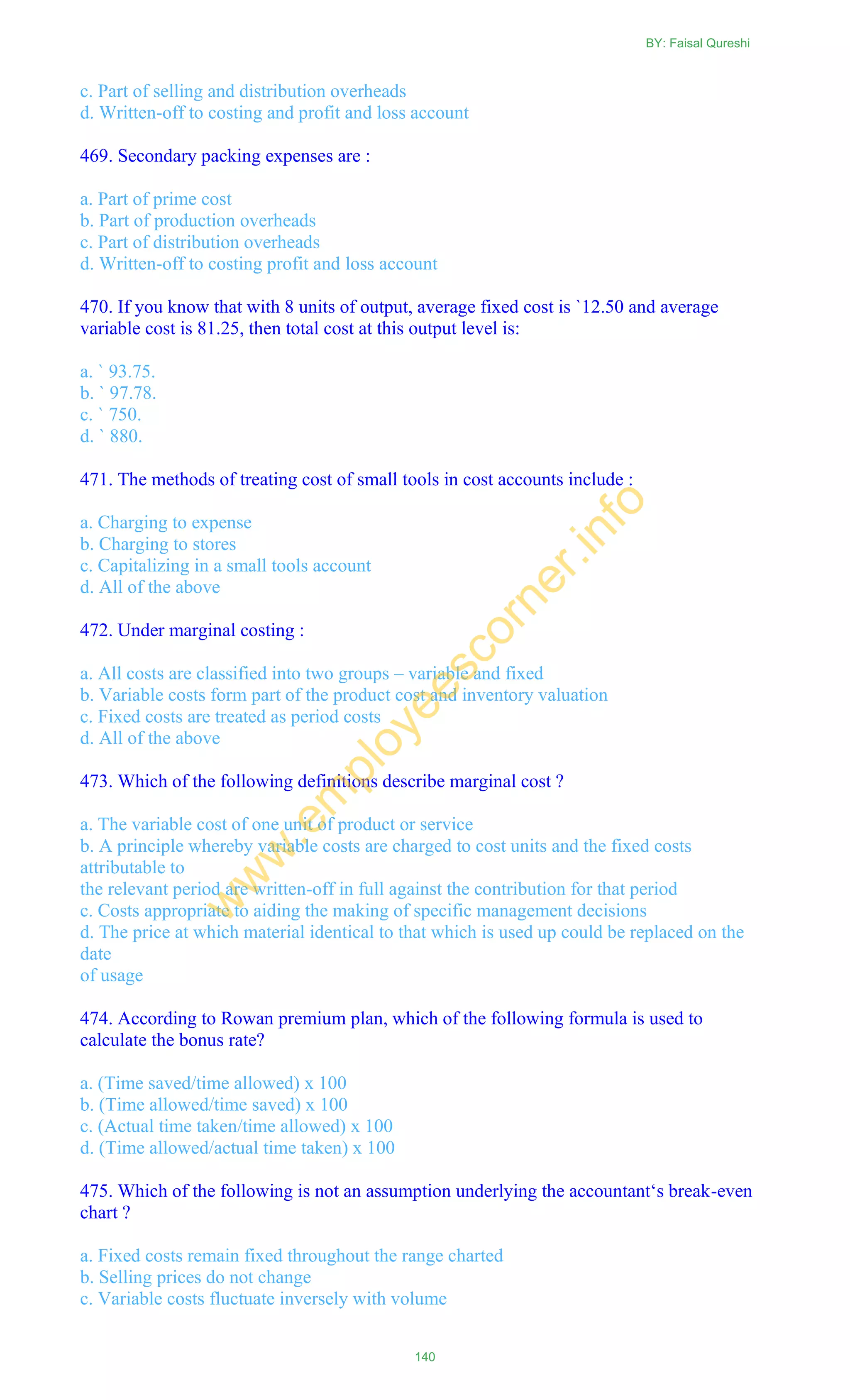 c. Part of selling and distribution overheads
d. Written-off to costing and profit and loss account
469. Secondary packing expenses are :
a. Part of prime cost
b. Part of production overheads
c. Part of distribution overheads
d. Written-off to costing profit and loss account
470. If you know that with 8 units of output, average fixed cost is `12.50 and average
variable cost is 81.25, then total cost at this output level is:
a. ` 93.75.
b. ` 97.78.
c. ` 750.
d. ` 880.
471. The methods of treating cost of small tools in cost accounts include :
a. Charging to expense
b. Charging to stores
c. Capitalizing in a small tools account
d. All of the above
472. Under marginal costing :
a. All costs are classified into two groups – variable and fixed
b. Variable costs form part of the product cost and inventory valuation
c. Fixed costs are treated as period costs
d. All of the above
473. Which of the following definitions describe marginal cost ?
a. The variable cost of one unit of product or service
b. A principle whereby variable costs are charged to cost units and the fixed costs
attributable to
the relevant period are written-off in full against the contribution for that period
c. Costs appropriate to aiding the making of specific management decisions
d. The price at which material identical to that which is used up could be replaced on the
date
of usage
474. According to Rowan premium plan, which of the following formula is used to
calculate the bonus rate?
a. (Time saved/time allowed) x 100
b. (Time allowed/time saved) x 100
c. (Actual time taken/time allowed) x 100
d. (Time allowed/actual time taken) x 100
475. Which of the following is not an assumption underlying the accountant‗s break-even
chart ?
a. Fixed costs remain fixed throughout the range charted
b. Selling prices do not change
c. Variable costs fluctuate inversely with volume
BY: Faisal Qureshi
140
w
w
w
.em
ployeescorner.info
 