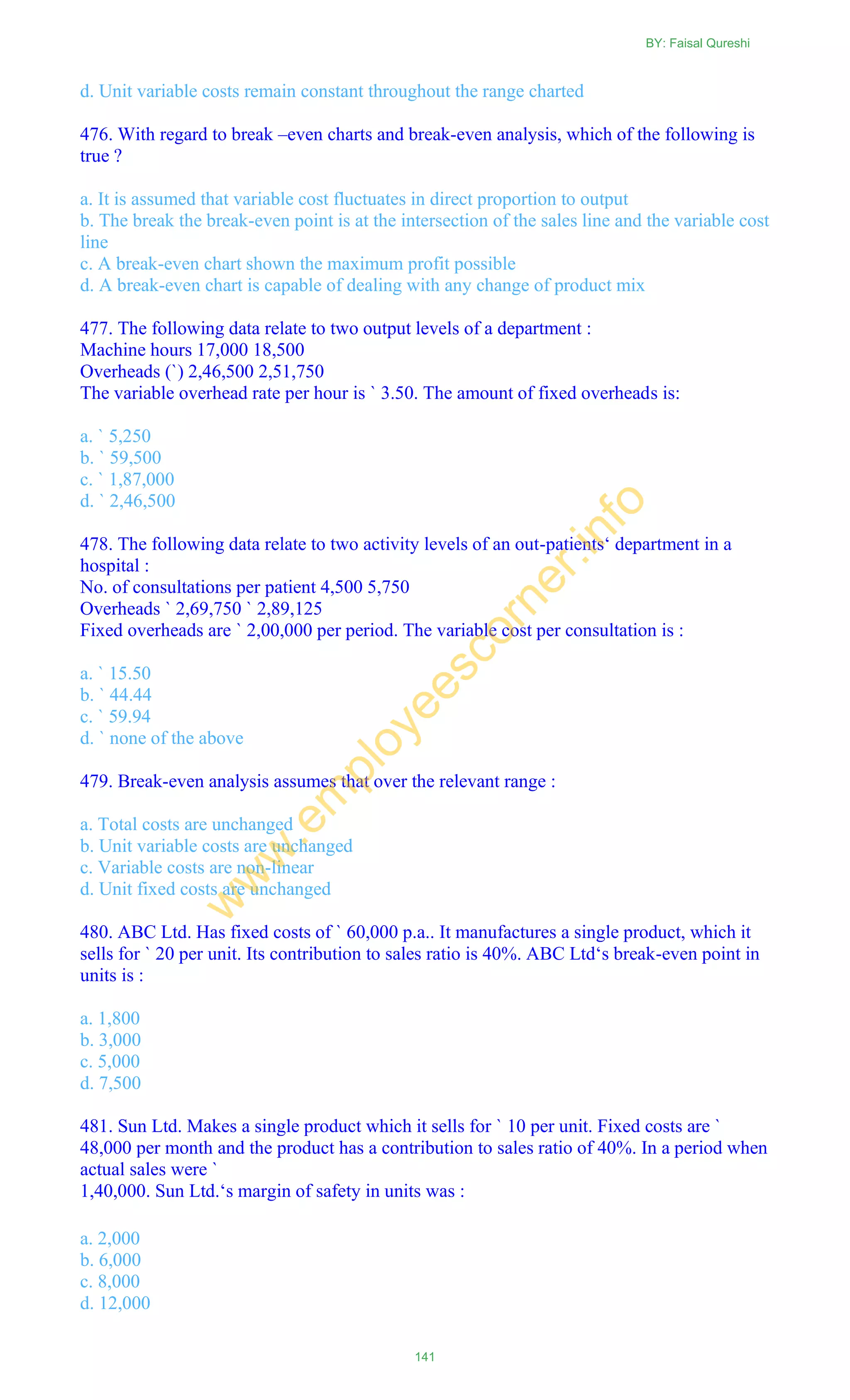 d. Unit variable costs remain constant throughout the range charted
476. With regard to break –even charts and break-even analysis, which of the following is
true ?
a. It is assumed that variable cost fluctuates in direct proportion to output
b. The break the break-even point is at the intersection of the sales line and the variable cost
line
c. A break-even chart shown the maximum profit possible
d. A break-even chart is capable of dealing with any change of product mix
477. The following data relate to two output levels of a department :
Machine hours 17,000 18,500
Overheads (`) 2,46,500 2,51,750
The variable overhead rate per hour is ` 3.50. The amount of fixed overheads is:
a. ` 5,250
b. ` 59,500
c. ` 1,87,000
d. ` 2,46,500
478. The following data relate to two activity levels of an out-patients‗ department in a
hospital :
No. of consultations per patient 4,500 5,750
Overheads ` 2,69,750 ` 2,89,125
Fixed overheads are ` 2,00,000 per period. The variable cost per consultation is :
a. ` 15.50
b. ` 44.44
c. ` 59.94
d. ` none of the above
479. Break-even analysis assumes that over the relevant range :
a. Total costs are unchanged
b. Unit variable costs are unchanged
c. Variable costs are non-linear
d. Unit fixed costs are unchanged
480. ABC Ltd. Has fixed costs of ` 60,000 p.a.. It manufactures a single product, which it
sells for ` 20 per unit. Its contribution to sales ratio is 40%. ABC Ltd‗s break-even point in
units is :
a. 1,800
b. 3,000
c. 5,000
d. 7,500
481. Sun Ltd. Makes a single product which it sells for ` 10 per unit. Fixed costs are `
48,000 per month and the product has a contribution to sales ratio of 40%. In a period when
actual sales were `
1,40,000. Sun Ltd.‗s margin of safety in units was :
a. 2,000
b. 6,000
c. 8,000
d. 12,000
BY: Faisal Qureshi
141
w
w
w
.em
ployeescorner.info
 