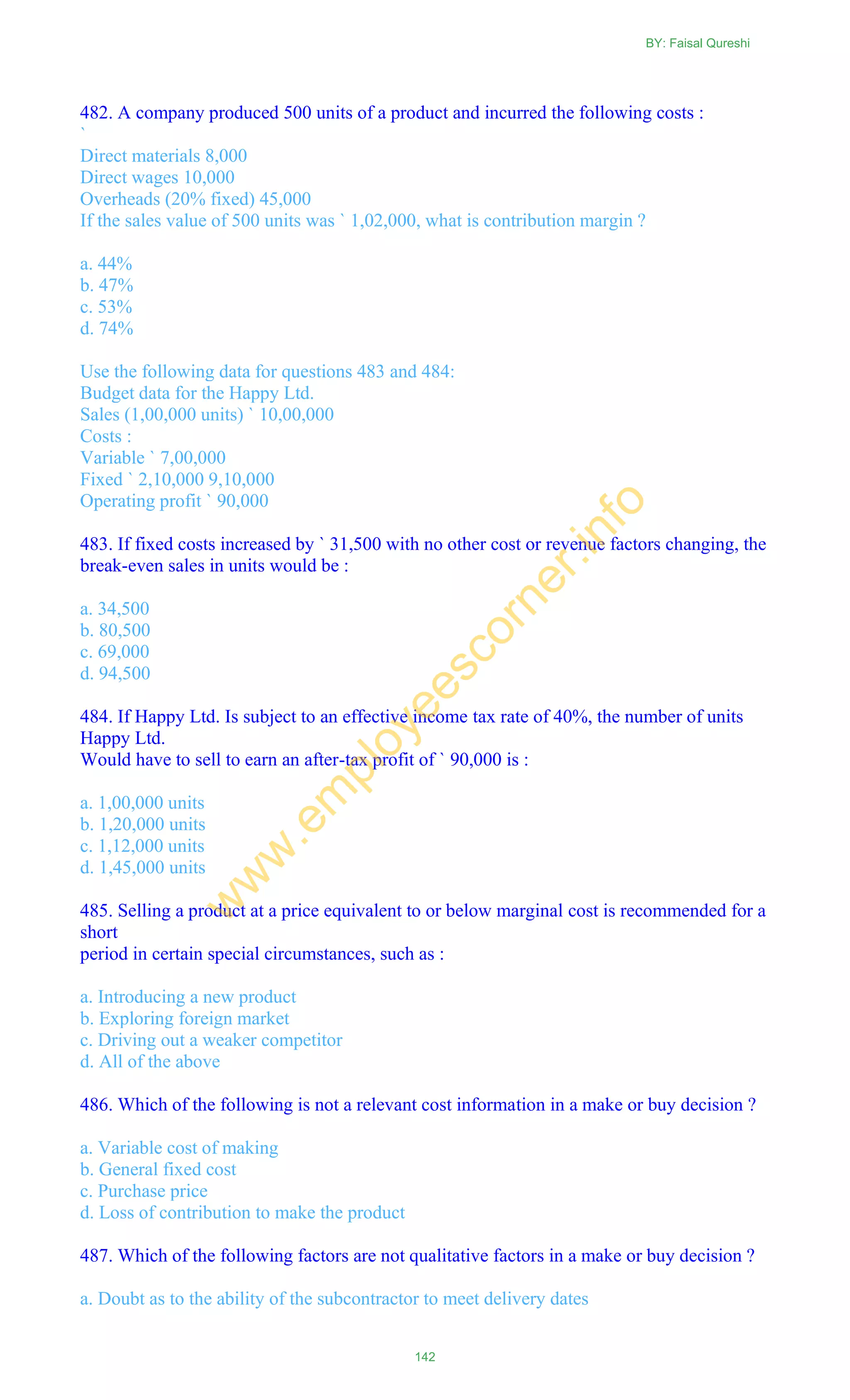482. A company produced 500 units of a product and incurred the following costs :
`
Direct materials 8,000
Direct wages 10,000
Overheads (20% fixed) 45,000
If the sales value of 500 units was ` 1,02,000, what is contribution margin ?
a. 44%
b. 47%
c. 53%
d. 74%
Use the following data for questions 483 and 484:
Budget data for the Happy Ltd.
Sales (1,00,000 units) ` 10,00,000
Costs :
Variable ` 7,00,000
Fixed ` 2,10,000 9,10,000
Operating profit ` 90,000
483. If fixed costs increased by ` 31,500 with no other cost or revenue factors changing, the
break-even sales in units would be :
a. 34,500
b. 80,500
c. 69,000
d. 94,500
484. If Happy Ltd. Is subject to an effective income tax rate of 40%, the number of units
Happy Ltd.
Would have to sell to earn an after-tax profit of ` 90,000 is :
a. 1,00,000 units
b. 1,20,000 units
c. 1,12,000 units
d. 1,45,000 units
485. Selling a product at a price equivalent to or below marginal cost is recommended for a
short
period in certain special circumstances, such as :
a. Introducing a new product
b. Exploring foreign market
c. Driving out a weaker competitor
d. All of the above
486. Which of the following is not a relevant cost information in a make or buy decision ?
a. Variable cost of making
b. General fixed cost
c. Purchase price
d. Loss of contribution to make the product
487. Which of the following factors are not qualitative factors in a make or buy decision ?
a. Doubt as to the ability of the subcontractor to meet delivery dates
BY: Faisal Qureshi
142
w
w
w
.em
ployeescorner.info
 