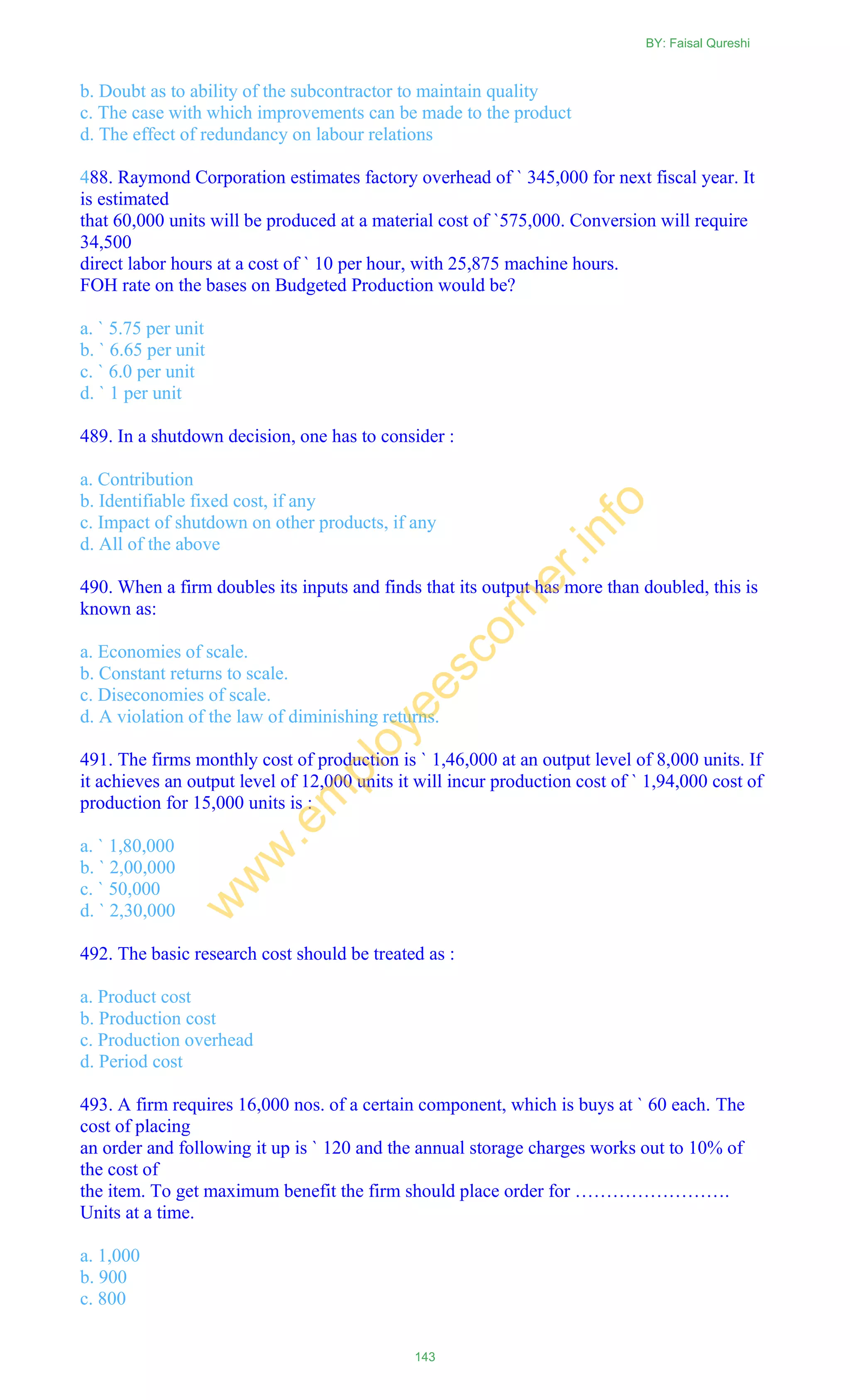 b. Doubt as to ability of the subcontractor to maintain quality
c. The case with which improvements can be made to the product
d. The effect of redundancy on labour relations
488. Raymond Corporation estimates factory overhead of ` 345,000 for next fiscal year. It
is estimated
that 60,000 units will be produced at a material cost of `575,000. Conversion will require
34,500
direct labor hours at a cost of ` 10 per hour, with 25,875 machine hours.
FOH rate on the bases on Budgeted Production would be?
a. ` 5.75 per unit
b. ` 6.65 per unit
c. ` 6.0 per unit
d. ` 1 per unit
489. In a shutdown decision, one has to consider :
a. Contribution
b. Identifiable fixed cost, if any
c. Impact of shutdown on other products, if any
d. All of the above
490. When a firm doubles its inputs and finds that its output has more than doubled, this is
known as:
a. Economies of scale.
b. Constant returns to scale.
c. Diseconomies of scale.
d. A violation of the law of diminishing returns.
491. The firms monthly cost of production is ` 1,46,000 at an output level of 8,000 units. If
it achieves an output level of 12,000 units it will incur production cost of ` 1,94,000 cost of
production for 15,000 units is :
a. ` 1,80,000
b. ` 2,00,000
c. ` 50,000
d. ` 2,30,000
492. The basic research cost should be treated as :
a. Product cost
b. Production cost
c. Production overhead
d. Period cost
493. A firm requires 16,000 nos. of a certain component, which is buys at ` 60 each. The
cost of placing
an order and following it up is ` 120 and the annual storage charges works out to 10% of
the cost of
the item. To get maximum benefit the firm should place order for …………………….
Units at a time.
a. 1,000
b. 900
c. 800
BY: Faisal Qureshi
143
w
w
w
.em
ployeescorner.info
 