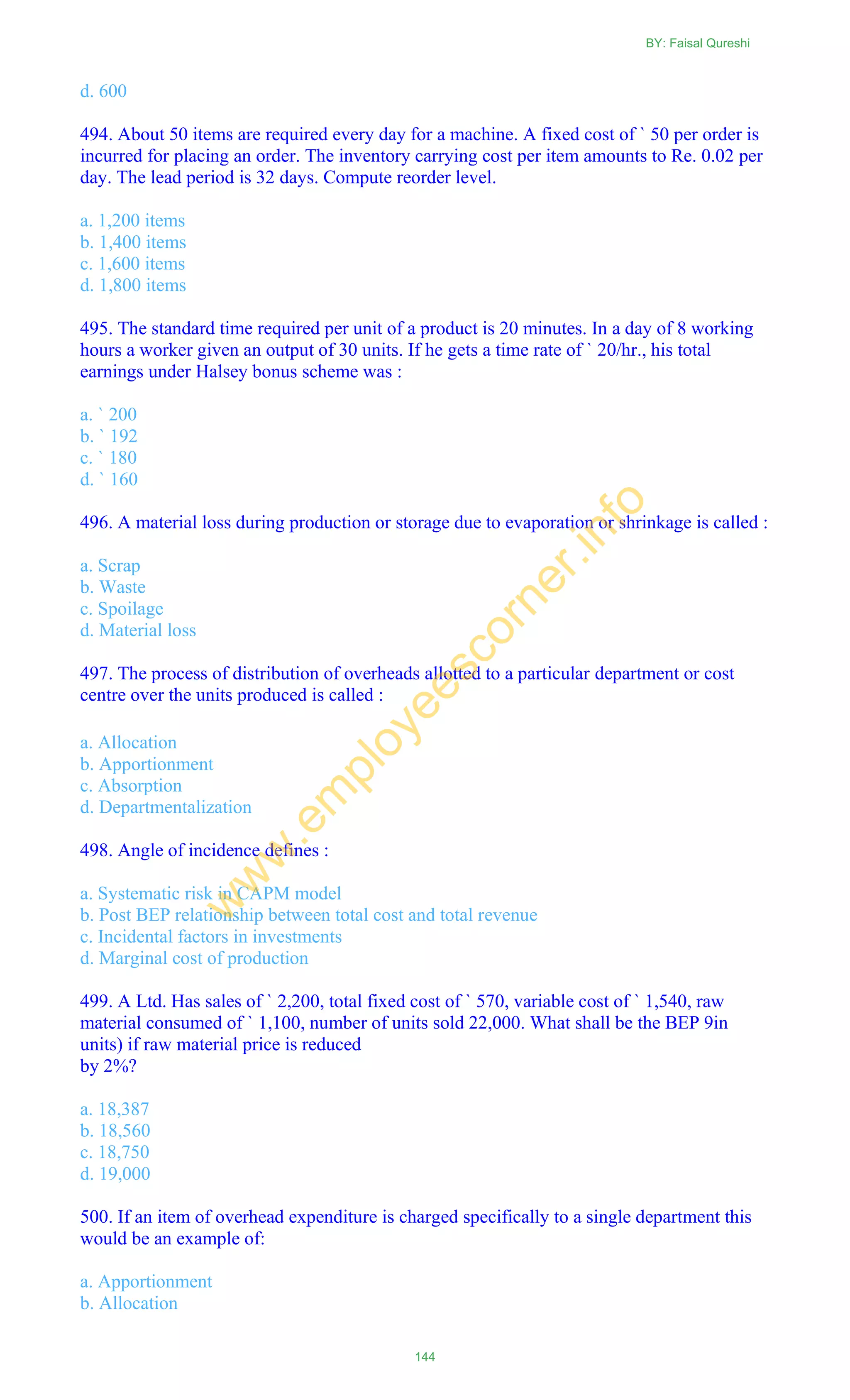 d. 600
494. About 50 items are required every day for a machine. A fixed cost of ` 50 per order is
incurred for placing an order. The inventory carrying cost per item amounts to Re. 0.02 per
day. The lead period is 32 days. Compute reorder level.
a. 1,200 items
b. 1,400 items
c. 1,600 items
d. 1,800 items
495. The standard time required per unit of a product is 20 minutes. In a day of 8 working
hours a worker given an output of 30 units. If he gets a time rate of ` 20/hr., his total
earnings under Halsey bonus scheme was :
a. ` 200
b. ` 192
c. ` 180
d. ` 160
496. A material loss during production or storage due to evaporation or shrinkage is called :
a. Scrap
b. Waste
c. Spoilage
d. Material loss
497. The process of distribution of overheads allotted to a particular department or cost
centre over the units produced is called :
a. Allocation
b. Apportionment
c. Absorption
d. Departmentalization
498. Angle of incidence defines :
a. Systematic risk in CAPM model
b. Post BEP relationship between total cost and total revenue
c. Incidental factors in investments
d. Marginal cost of production
499. A Ltd. Has sales of ` 2,200, total fixed cost of ` 570, variable cost of ` 1,540, raw
material consumed of ` 1,100, number of units sold 22,000. What shall be the BEP 9in
units) if raw material price is reduced
by 2%?
a. 18,387
b. 18,560
c. 18,750
d. 19,000
500. If an item of overhead expenditure is charged specifically to a single department this
would be an example of:
a. Apportionment
b. Allocation
BY: Faisal Qureshi
144
w
w
w
.em
ployeescorner.info
 