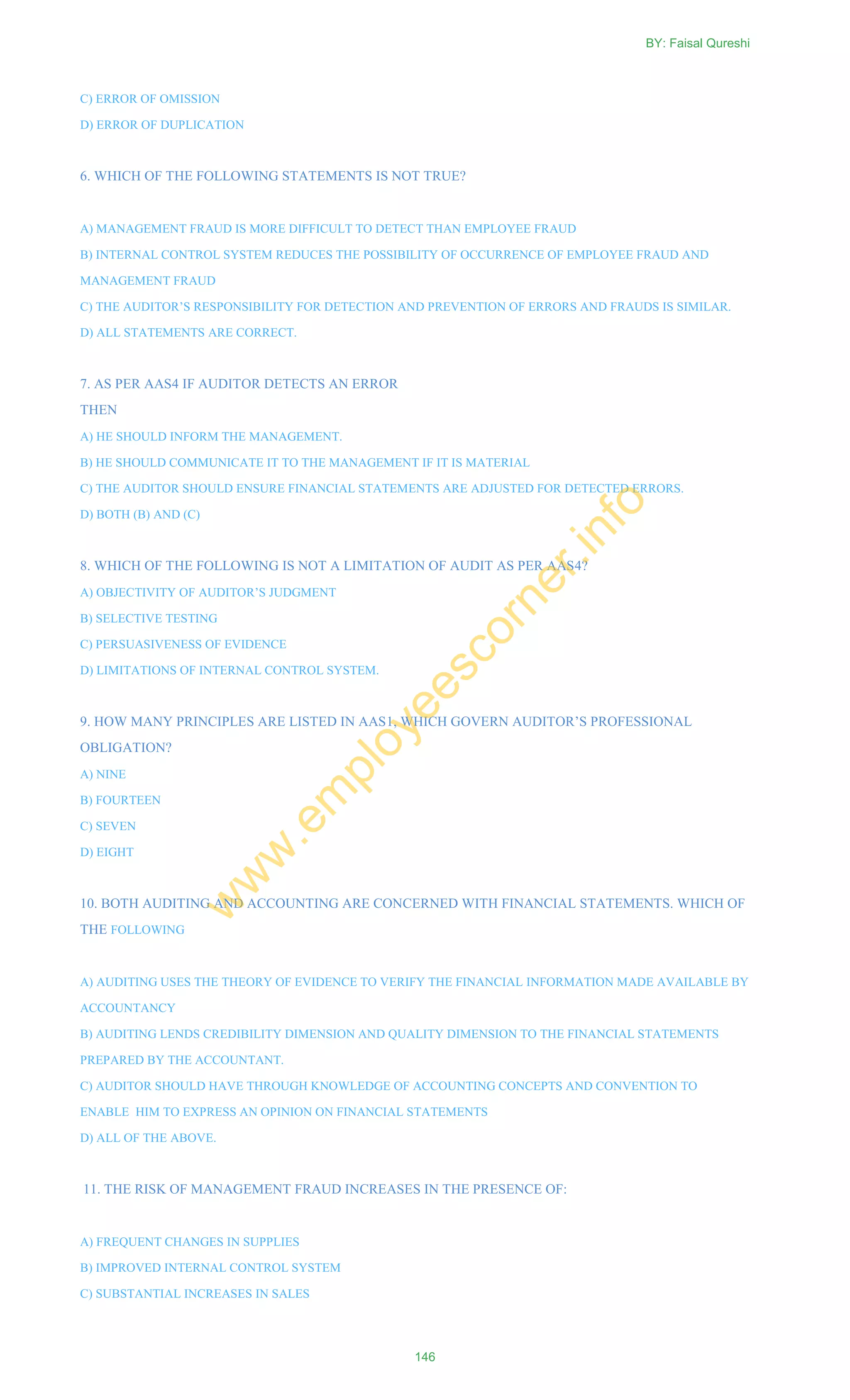 C) ERROR OF OMISSION
D) ERROR OF DUPLICATION
6. WHICH OF THE FOLLOWING STATEMENTS IS NOT TRUE?
A) MANAGEMENT FRAUD IS MORE DIFFICULT TO DETECT THAN EMPLOYEE FRAUD
B) INTERNAL CONTROL SYSTEM REDUCES THE POSSIBILITY OF OCCURRENCE OF EMPLOYEE FRAUD AND
MANAGEMENT FRAUD
C) THE AUDITOR‘S RESPONSIBILITY FOR DETECTION AND PREVENTION OF ERRORS AND FRAUDS IS SIMILAR.
D) ALL STATEMENTS ARE CORRECT.
7. AS PER AAS4 IF AUDITOR DETECTS AN ERROR
THEN
A) HE SHOULD INFORM THE MANAGEMENT.
B) HE SHOULD COMMUNICATE IT TO THE MANAGEMENT IF IT IS MATERIAL
C) THE AUDITOR SHOULD ENSURE FINANCIAL STATEMENTS ARE ADJUSTED FOR DETECTED ERRORS.
D) BOTH (B) AND (C)
8. WHICH OF THE FOLLOWING IS NOT A LIMITATION OF AUDIT AS PER AAS4?
A) OBJECTIVITY OF AUDITOR‘S JUDGMENT
B) SELECTIVE TESTING
C) PERSUASIVENESS OF EVIDENCE
D) LIMITATIONS OF INTERNAL CONTROL SYSTEM.
9. HOW MANY PRINCIPLES ARE LISTED IN AAS1, WHICH GOVERN AUDITOR‘S PROFESSIONAL
OBLIGATION?
A) NINE
B) FOURTEEN
C) SEVEN
D) EIGHT
10. BOTH AUDITING AND ACCOUNTING ARE CONCERNED WITH FINANCIAL STATEMENTS. WHICH OF
THE FOLLOWING
A) AUDITING USES THE THEORY OF EVIDENCE TO VERIFY THE FINANCIAL INFORMATION MADE AVAILABLE BY
ACCOUNTANCY
B) AUDITING LENDS CREDIBILITY DIMENSION AND QUALITY DIMENSION TO THE FINANCIAL STATEMENTS
PREPARED BY THE ACCOUNTANT.
C) AUDITOR SHOULD HAVE THROUGH KNOWLEDGE OF ACCOUNTING CONCEPTS AND CONVENTION TO
ENABLE HIM TO EXPRESS AN OPINION ON FINANCIAL STATEMENTS
D) ALL OF THE ABOVE.
11. THE RISK OF MANAGEMENT FRAUD INCREASES IN THE PRESENCE OF:
A) FREQUENT CHANGES IN SUPPLIES
B) IMPROVED INTERNAL CONTROL SYSTEM
C) SUBSTANTIAL INCREASES IN SALES
BY: Faisal Qureshi
146
w
w
w
.em
ployeescorner.info
 
