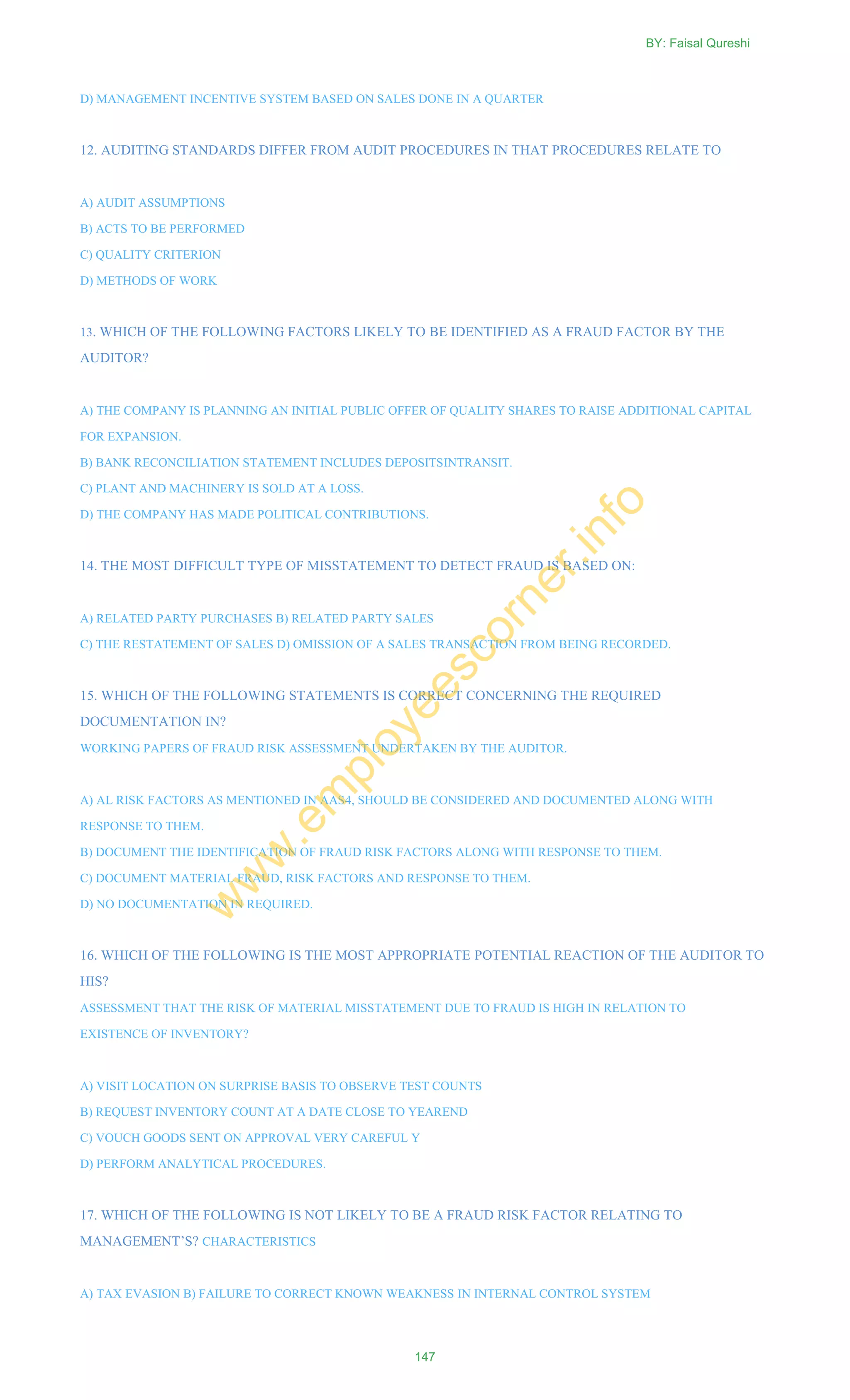 D) MANAGEMENT INCENTIVE SYSTEM BASED ON SALES DONE IN A QUARTER
12. AUDITING STANDARDS DIFFER FROM AUDIT PROCEDURES IN THAT PROCEDURES RELATE TO
A) AUDIT ASSUMPTIONS
B) ACTS TO BE PERFORMED
C) QUALITY CRITERION
D) METHODS OF WORK
13. WHICH OF THE FOLLOWING FACTORS LIKELY TO BE IDENTIFIED AS A FRAUD FACTOR BY THE
AUDITOR?
A) THE COMPANY IS PLANNING AN INITIAL PUBLIC OFFER OF QUALITY SHARES TO RAISE ADDITIONAL CAPITAL
FOR EXPANSION.
B) BANK RECONCILIATION STATEMENT INCLUDES DEPOSITSINTRANSIT.
C) PLANT AND MACHINERY IS SOLD AT A LOSS.
D) THE COMPANY HAS MADE POLITICAL CONTRIBUTIONS.
14. THE MOST DIFFICULT TYPE OF MISSTATEMENT TO DETECT FRAUD IS BASED ON:
A) RELATED PARTY PURCHASES B) RELATED PARTY SALES
C) THE RESTATEMENT OF SALES D) OMISSION OF A SALES TRANSACTION FROM BEING RECORDED.
15. WHICH OF THE FOLLOWING STATEMENTS IS CORRECT CONCERNING THE REQUIRED
DOCUMENTATION IN?
WORKING PAPERS OF FRAUD RISK ASSESSMENT UNDERTAKEN BY THE AUDITOR.
A) AL RISK FACTORS AS MENTIONED IN AAS4, SHOULD BE CONSIDERED AND DOCUMENTED ALONG WITH
RESPONSE TO THEM.
B) DOCUMENT THE IDENTIFICATION OF FRAUD RISK FACTORS ALONG WITH RESPONSE TO THEM.
C) DOCUMENT MATERIAL FRAUD, RISK FACTORS AND RESPONSE TO THEM.
D) NO DOCUMENTATION IN REQUIRED.
16. WHICH OF THE FOLLOWING IS THE MOST APPROPRIATE POTENTIAL REACTION OF THE AUDITOR TO
HIS?
ASSESSMENT THAT THE RISK OF MATERIAL MISSTATEMENT DUE TO FRAUD IS HIGH IN RELATION TO
EXISTENCE OF INVENTORY?
A) VISIT LOCATION ON SURPRISE BASIS TO OBSERVE TEST COUNTS
B) REQUEST INVENTORY COUNT AT A DATE CLOSE TO YEAREND
C) VOUCH GOODS SENT ON APPROVAL VERY CAREFUL Y
D) PERFORM ANALYTICAL PROCEDURES.
17. WHICH OF THE FOLLOWING IS NOT LIKELY TO BE A FRAUD RISK FACTOR RELATING TO
MANAGEMENT‘S? CHARACTERISTICS
A) TAX EVASION B) FAILURE TO CORRECT KNOWN WEAKNESS IN INTERNAL CONTROL SYSTEM
BY: Faisal Qureshi
147
w
w
w
.em
ployeescorner.info
 